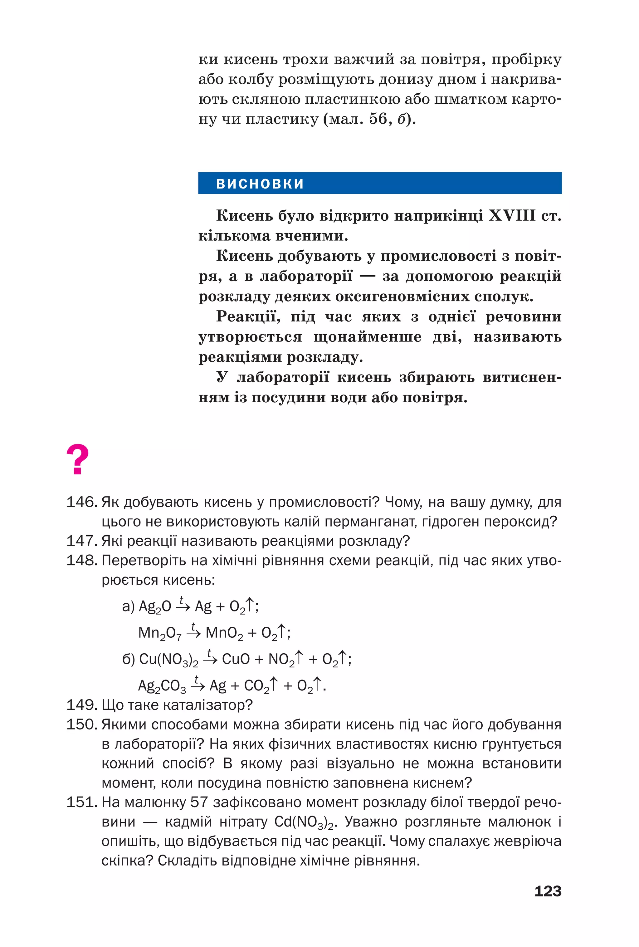 123
ки кисень трохи важчий за повітря, пробірку
або колбу розміщують донизу дном і накрива
ють скляною пластинкою або шматком карто
ну чи пластику (мал. 56, б).
ВИСНОВКИ
Кисень було відкрито наприкінці XVIII ст.
кількома вченими.
Кисень добувають у промисловості з повіт
ря, а в лабораторії — за допомогою реакцій
розкладу деяких оксигеновмісних сполук.
Реакції, під час яких з однієї речовини
утворюється щонайменше дві, називають
реакціями розкладу.
У лабораторії кисень збирають витиснен
ням із посудини води або повітря.
?
146. Як добувають кисень у промисловості? Чому, на вашу думку, для
цього не використовують калій перманганат, гідроген пероксид?
147. Які реакції називають реакціями розкладу?
148. Перетворіть на хімічні рівняння схеми реакцій, під час яких утво
рюється кисень:
t
а) Ag2O → Ag + O2↑;
t
Mn2O7 → MnO2 + O2↑;
t
б) Cu(NO3)2 → CuO + NO2↑ + O2↑;
t
Ag2CO3 → Ag + CO2↑ + O2↑.
149. Що таке каталізатор?
150. Якими способами можна збирати кисень під час його добування
в лабораторії? На яких фізичних властивостях кисню ґрунтується
кожний спосіб? В якому разі візуально не можна встановити
момент, коли посудина повністю заповнена киснем?
151. На малюнку 57 зафіксовано момент розкладу білої твердої речо
вини — кадмій нітрату Cd(NO3)2. Уважно розгляньте малюнок і
опишіть, що відбувається під час реакції. Чому спалахує жевріюча
скіпка? Складіть відповідне хімічне рівняння.
 