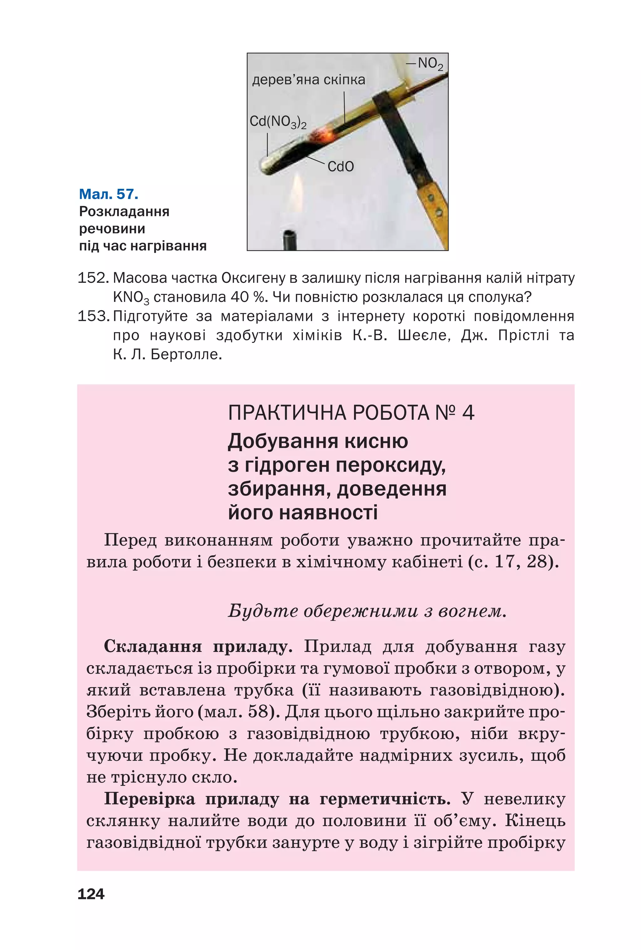 124
152. Масова частка Оксигену в залишку після нагрівання калій нітрату
KNO3 становила 40 %. Чи повністю розклалася ця сполука?
153. Підготуйте за матеріалами з інтернету короткі повідомлення
про наукові здобутки хіміків К. В. Шеєле, Дж. Прістлі та
К. Л. Бертолле.
ПРАКТИЧНА РОБОТА № 4
Добування кисню
з гідроген пероксиду,
збирання, доведення
його наявності
Перед виконанням роботи уважно прочитайте пра
вила роботи і безпеки в хімічному кабінеті (с. 17, 28).
Будьте обережними з вогнем.
Складання приладу. Прилад для добування газу
складається із пробірки та гумової пробки з отвором, у
який вставлена трубка (її називають газовідвідною).
Зберіть його (мал. 58). Для цього щільно закрийте про
бірку пробкою з газовідвідною трубкою, ніби вкру
чуючи пробку. Не докладайте надмірних зусиль, щоб
не тріснуло скло.
Перевірка приладу на герметичність. У невелику
склянку налийте води до половини її об’єму. Кінець
газовідвідної трубки занурте у воду і зігрійте пробірку
Мал. 57.
Розкладання
речовини
під час нагрівання
Cd(NO3)2
NO2
дерев’яна скіпка
CdO
 