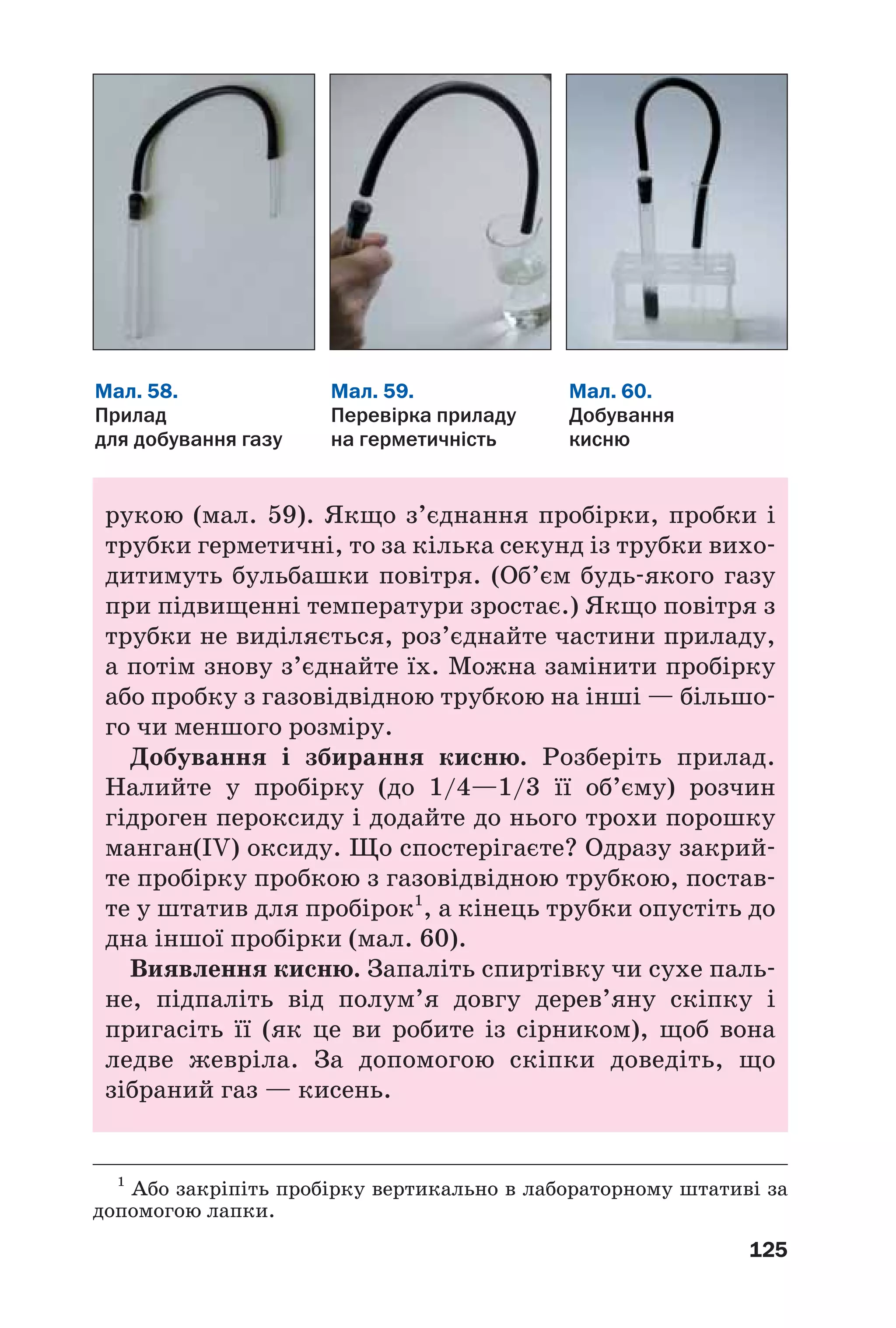 125
рукою (мал. 59). Якщо з’єднання пробірки, пробки і
трубки герметичні, то за кілька секунд із трубки вихо
дитимуть бульбашки повітря. (Об’єм будь якого газу
при підвищенні температури зростає.) Якщо повітря з
трубки не виділяється, роз’єднайте частини приладу,
а потім знову з’єднайте їх. Можна замінити пробірку
або пробку з газовідвідною трубкою на інші — більшо
го чи меншого розміру.
Добування і збирання кисню. Розберіть прилад.
Налийте у пробірку (до 1/4—1/3 її об’єму) розчин
гідроген пероксиду і додайте до нього трохи порошку
манган(IV) оксиду. Що спостерігаєте? Одразу закрий
те пробірку пробкою з газовідвідною трубкою, постав
те у штатив для пробірок1
, а кінець трубки опустіть до
дна іншої пробірки (мал. 60).
Виявлення кисню. Запаліть спиртівку чи сухе паль
не, підпаліть від полум’я довгу дерев’яну скіпку і
пригасіть її (як це ви робите із сірником), щоб вона
ледве жевріла. За допомогою скіпки доведіть, що
зібраний газ — кисень.
Мал. 59.
Перевірка приладу
на герметичність
Мал. 58.
Прилад
для добування газу
Мал. 60.
Добування
кисню
1
Або закріпіть пробірку вертикально в лабораторному штативі за
допомогою лапки.
 