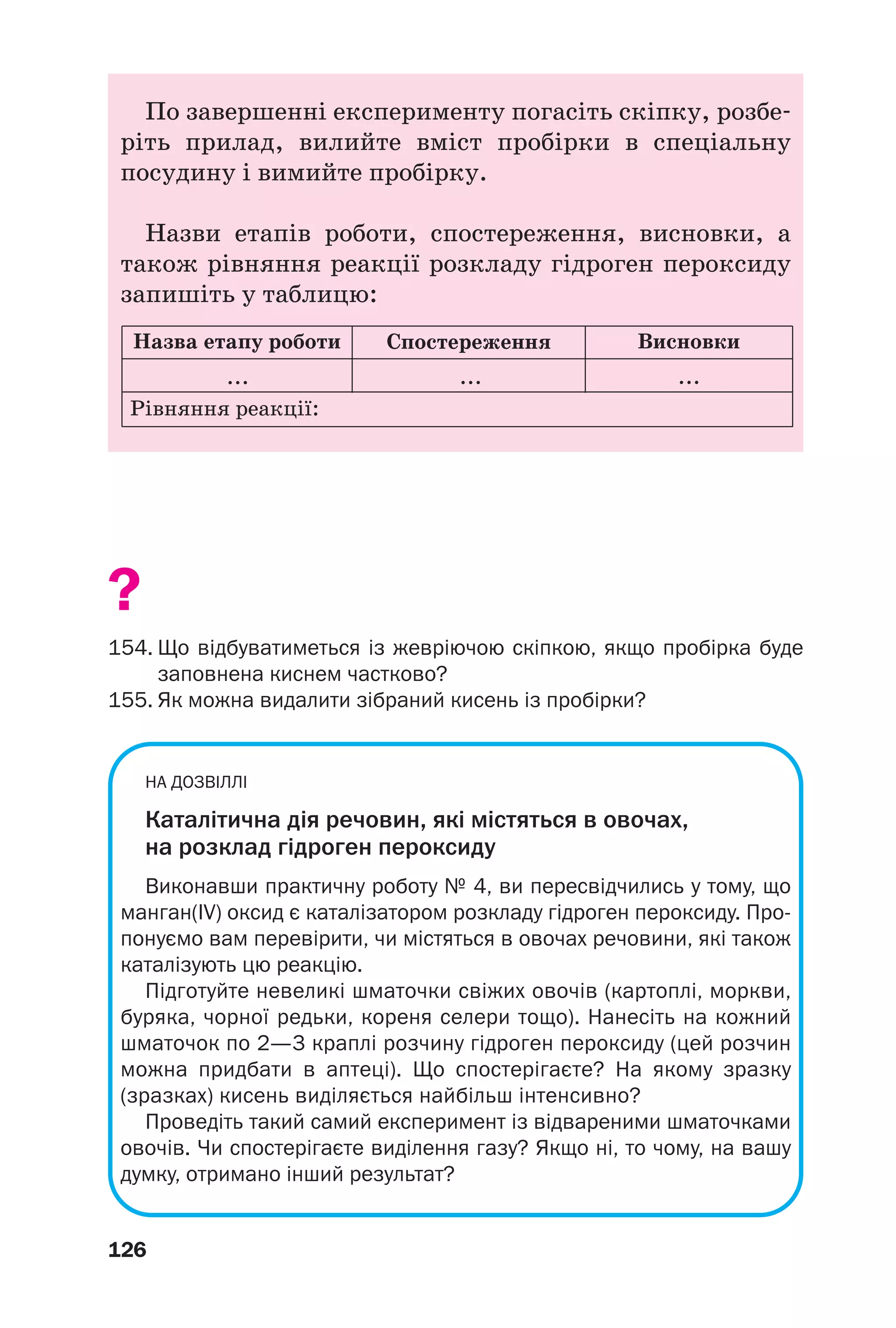 126
По завершенні експерименту погасіть скіпку, розбе
ріть прилад, вилийте вміст пробірки в спеціальну
посудину і вимийте пробірку.
Назви етапів роботи, спостереження, висновки, а
також рівняння реакції розкладу гідроген пероксиду
запишіть у таблицю:
Назва етапу роботи
Рівняння реакції:
... ... ...
Спостереження Висновки
?
154. Що відбуватиметься із жевріючою скіпкою, якщо пробірка буде
заповнена киснем частково?
155. Як можна видалити зібраний кисень із пробірки?
НА ДОЗВІЛЛІ
Каталітична дія речовин, які містяться в овочах,
на розклад гідроген пероксиду
Виконавши практичну роботу № 4, ви пересвідчились у тому, що
манган(IV) оксид є каталізатором розкладу гідроген пероксиду. Про
понуємо вам перевірити, чи містяться в овочах речовини, які також
каталізують цю реакцію.
Підготуйте невеликі шматочки свіжих овочів (картоплі, моркви,
буряка, чорної редьки, кореня селери тощо). Нанесіть на кожний
шматочок по 2—3 краплі розчину гідроген пероксиду (цей розчин
можна придбати в аптеці). Що спостерігаєте? На якому зразку
(зразках) кисень виділяється найбільш інтенсивно?
Проведіть такий самий експеримент із відвареними шматочками
овочів. Чи спостерігаєте виділення газу? Якщо ні, то чому, на вашу
думку, отримано інший результат?
 