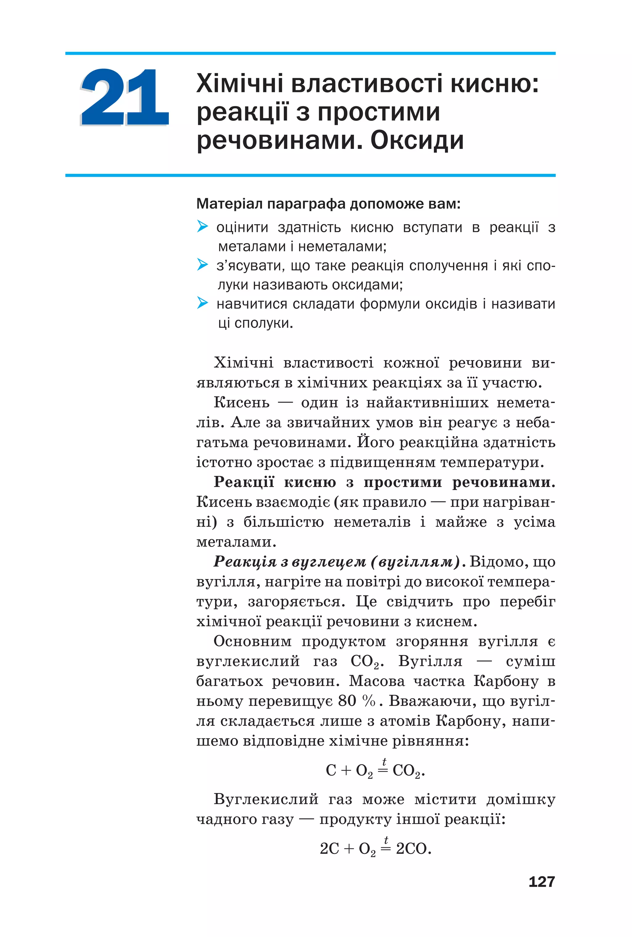2121
127
Хімічні властивості кисню:
реакції з простими
речовинами. Оксиди
Матеріал параграфа допоможе вам:
оцінити здатність кисню вступати в реакції з
металами і неметалами;
з’ясувати, що таке реакція сполучення і які спо
луки називають оксидами;
навчитися складати формули оксидів і називати
ці сполуки.
Хімічні властивості кожної речовини ви
являються в хімічних реакціях за її участю.
Кисень — один із найактивніших немета
лів. Але за звичайних умов він реагує з неба
гатьма речовинами. Його реакційна здатність
істотно зростає з підвищенням температури.
Реакції кисню з простими речовинами.
Кисень взаємодіє (як правило — при нагріван
ні) з більшістю неметалів і майже з усіма
металами.
Реакція з вуглецем (вугіллям). Відомо, що
вугілля, нагріте на повітрі до високої темпера
тури, загоряється. Це свідчить про перебіг
хімічної реакції речовини з киснем.
Основним продуктом згоряння вугілля є
вуглекислий газ CO2. Вугілля — суміш
багатьох речовин. Масова частка Карбону в
ньому перевищує 80 %. Вважаючи, що вугіл
ля складається лише з атомів Карбону, напи
шемо відповідне хімічне рівняння:
t
C + O2 = CO2.
Вуглекислий газ може містити домішку
чадного газу — продукту іншої реакції:
t
2C + O2 = 2CO.
 