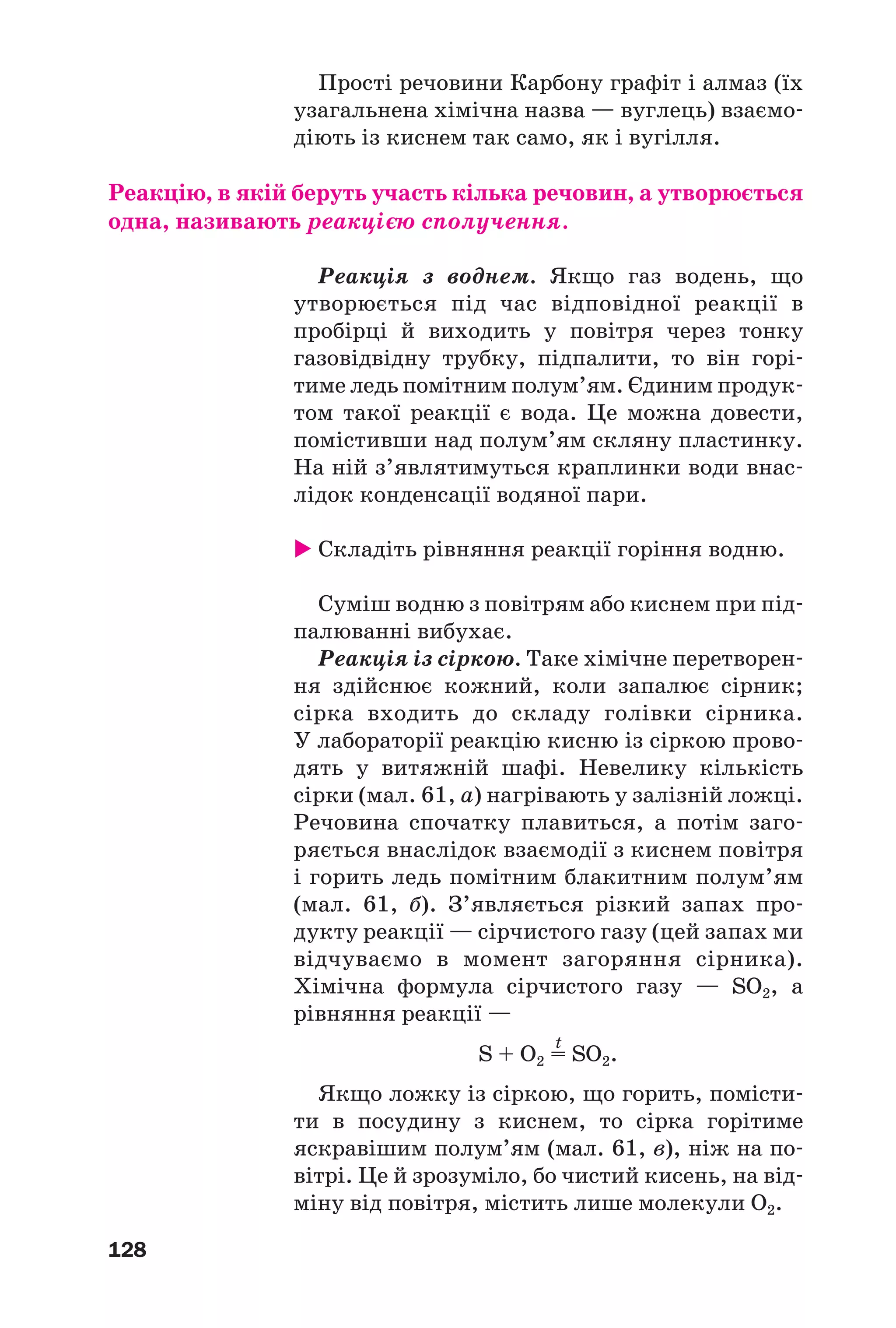 128
Прості речовини Карбону графіт і алмаз (їх
узагальнена хімічна назва — вуглець) взаємо
діють із киснем так само, як і вугілля.
Реакцію, в якій беруть участь кілька речовин, а утворюється
одна, називають реакцією сполучення.
Реакція з воднем. Якщо газ водень, що
утворюється під час відповідної реакції в
пробірці й виходить у повітря через тонку
газовідвідну трубку, підпалити, то він горі
тиме ледь помітним полум’ям. Єдиним продук
том такої реакції є вода. Це можна довести,
помістивши над полум’ям скляну пластинку.
На ній з’являтимуться краплинки води внас
лідок конденсації водяної пари.
Складіть рівняння реакції горіння водню.
Суміш водню з повітрям або киснем при під
палюванні вибухає.
Реакція із сіркою. Таке хімічне перетворен
ня здійснює кожний, коли запалює сірник;
сірка входить до складу голівки сірника.
У лабораторії реакцію кисню із сіркою прово
дять у витяжній шафі. Невелику кількість
сірки (мал. 61, а) нагрівають у залізній ложці.
Речовина спочатку плавиться, а потім заго
ряється внаслідок взаємодії з киснем повітря
і горить ледь помітним блакитним полум’ям
(мал. 61, б). З’являється різкий запах про
дукту реакції — сірчистого газу (цей запах ми
відчуваємо в момент загоряння сірника).
Хімічна формула сірчистого газу — SO2, а
рівняння реакції —
t
S + O2 = SO2.
Якщо ложку із сіркою, що горить, помісти
ти в посудину з киснем, то сірка горітиме
яскравішим полум’ям (мал. 61, в), ніж на по
вітрі. Це й зрозуміло, бо чистий кисень, на від
міну від повітря, містить лише молекули О2.
 