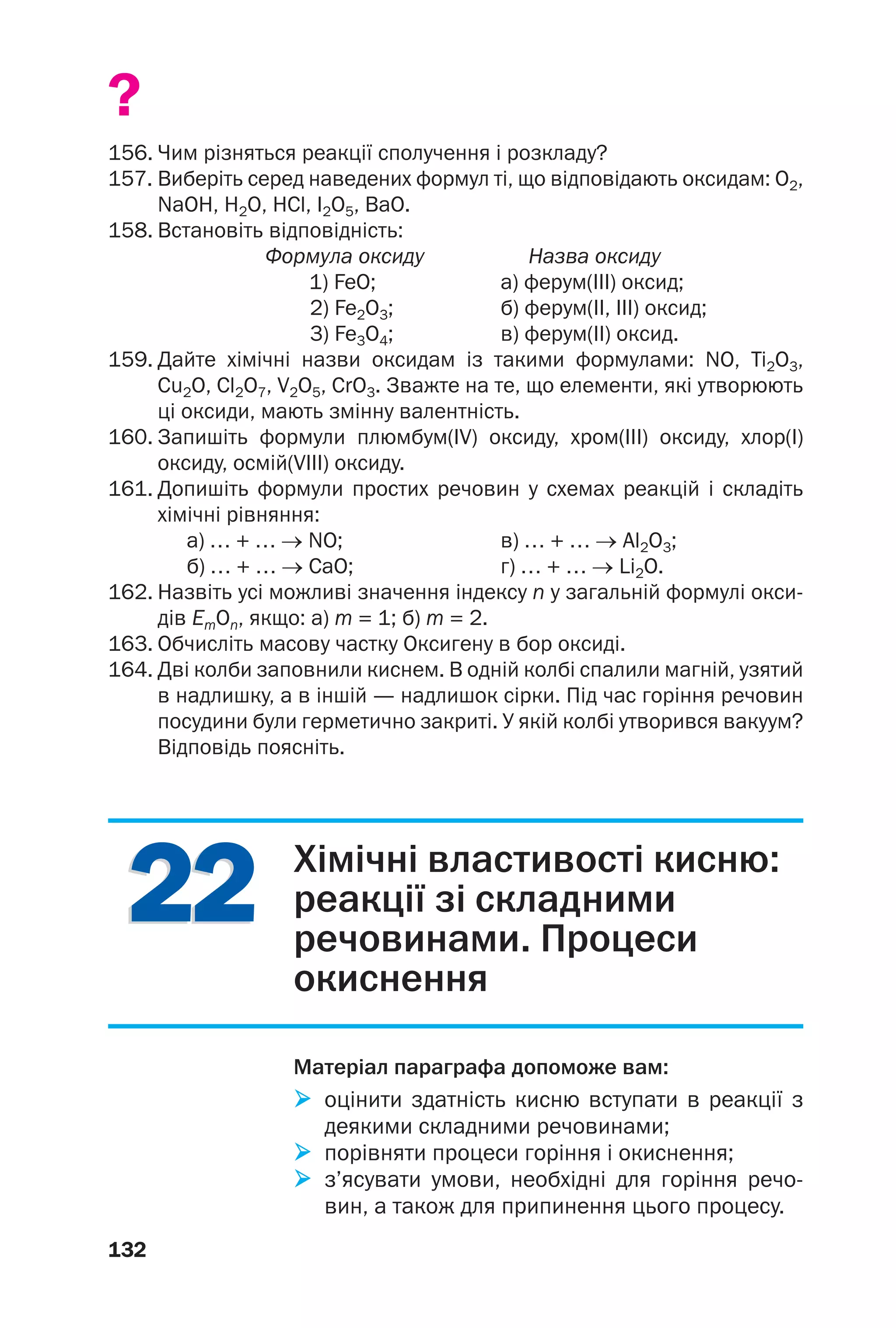 2222
132
?
156. Чим різняться реакції сполучення і розкладу?
157. Виберіть серед наведених формул ті, що відповідають оксидам: O2,
NaOH, H2O, HCl, I2O5, BaO.
158. Встановіть відповідність:
Формула оксиду Назва оксиду
1) FeO; а) ферум(ІІІ) оксид;
2) Fe2O3; б) ферум(ІІ, ІІІ) оксид;
3) Fe3O4; в) ферум(ІІ) оксид.
159. Дайте хімічні назви оксидам із такими формулами: NO, Ti2O3,
Cu2O, Cl2O7, V2O5, CrO3. Зважте на те, що елементи, які утворюють
ці оксиди, мають змінну валентність.
160. Запишіть формули плюмбум(IV) оксиду, хром(III) оксиду, хлор(І)
оксиду, осмій(VIII) оксиду.
161. Допишіть формули простих речовин у схемах реакцій і складіть
хімічні рівняння:
а) … + … → NO; в) … + … → Al2O3;
б) … + … → CaO; г) … + … → Li2O.
162. Назвіть усі можливі значення індексу n у загальній формулі окси
дів ЕmОn, якщо: а) m = 1; б) m = 2.
163. Обчисліть масову частку Оксигену в бор оксиді.
164. Дві колби заповнили киснем. В одній колбі спалили магній, узятий
в надлишку, а в іншій — надлишок сірки. Під час горіння речовин
посудини були герметично закриті. У якій колбі утворився вакуум?
Відповідь поясніть.
Хімічні властивості кисню:
реакції зі складними
речовинами. Процеси
окиснення
Матеріал параграфа допоможе вам:
оцінити здатність кисню вступати в реакції з
деякими складними речовинами;
порівняти процеси горіння і окиснення;
з’ясувати умови, необхідні для горіння речо
вин, а також для припинення цього процесу.
 