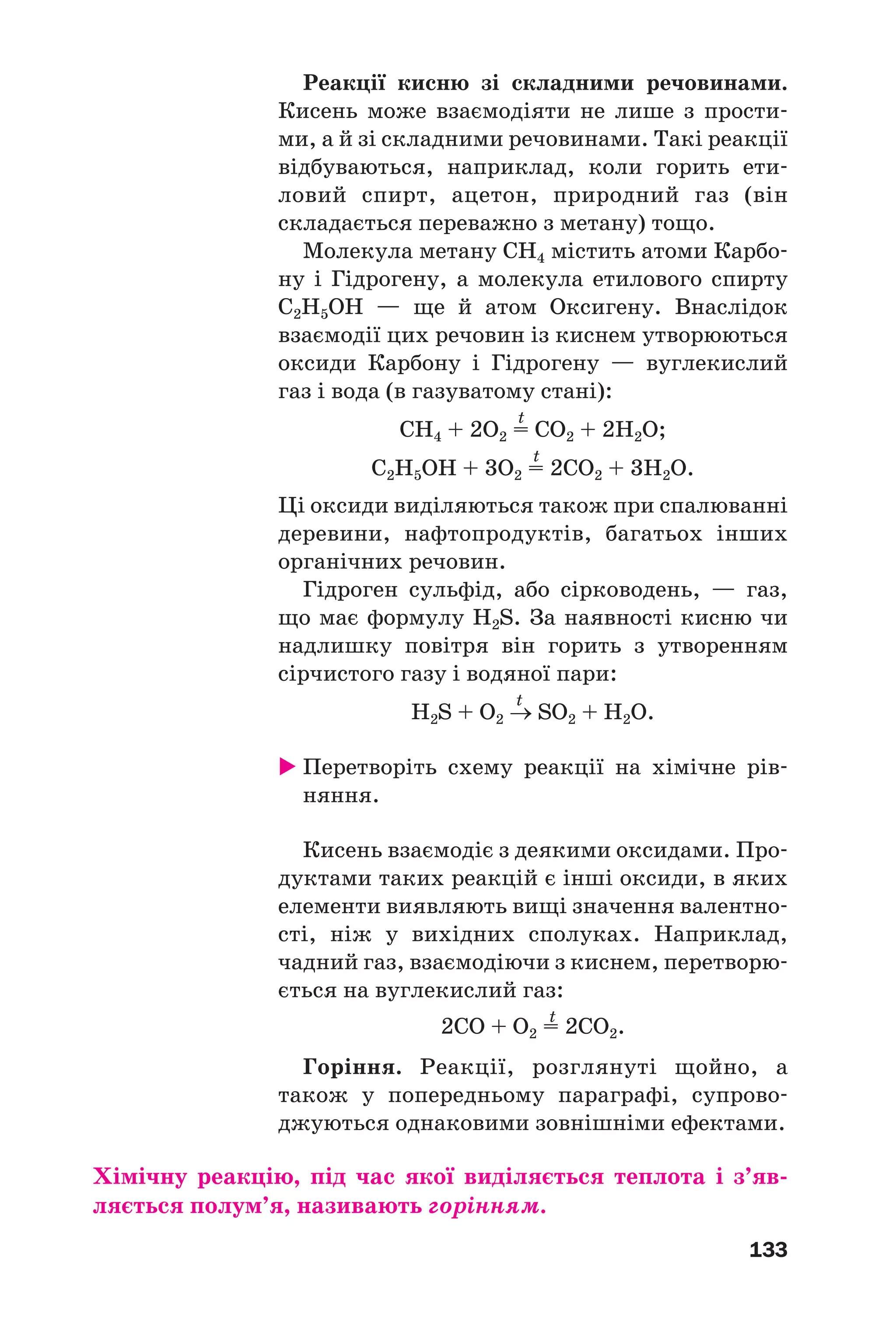 133
Реакції кисню зі складними речовинами.
Кисень може взаємодіяти не лише з прости
ми, а й зі складними речовинами. Такі реакції
відбуваються, наприклад, коли горить ети
ловий спирт, ацетон, природний газ (він
складається переважно з метану) тощо.
Молекула метану CH4 містить атоми Карбо
ну і Гідрогену, а молекула етилового спирту
С2Н5ОН — ще й атом Оксигену. Внаслідок
взаємодії цих речовин із киснем утворюються
оксиди Карбону і Гідрогену — вуглекислий
газ і вода (в газуватому стані):
t
CH4 + 2O2 = CO2 + 2H2O;
t
С2Н5ОН + 3О2 = 2СО2 + 3Н2О.
Ці оксиди виділяються також при спалюванні
деревини, нафтопродуктів, багатьох інших
органічних речовин.
Гідроген сульфід, або сірководень, — газ,
що має формулу H2S. За наявності кисню чи
надлишку повітря він горить з утворенням
сірчистого газу і водяної пари:
t
H2S + O2 → SO2 + H2O.
Перетворіть схему реакції на хімічне рів
няння.
Кисень взаємодіє з деякими оксидами. Про
дуктами таких реакцій є інші оксиди, в яких
елементи виявляють вищі значення валентно
сті, ніж у вихідних сполуках. Наприклад,
чадний газ, взаємодіючи з киснем, перетворю
ється на вуглекислий газ:
t
2CО + O2 = 2CO2.
Горіння. Реакції, розглянуті щойно, а
також у попередньому параграфі, супрово
джуються однаковими зовнішніми ефектами.
Хімічну реакцію, під час якої виділяється теплота і з’яв
ляється полум’я, називають горінням.
 