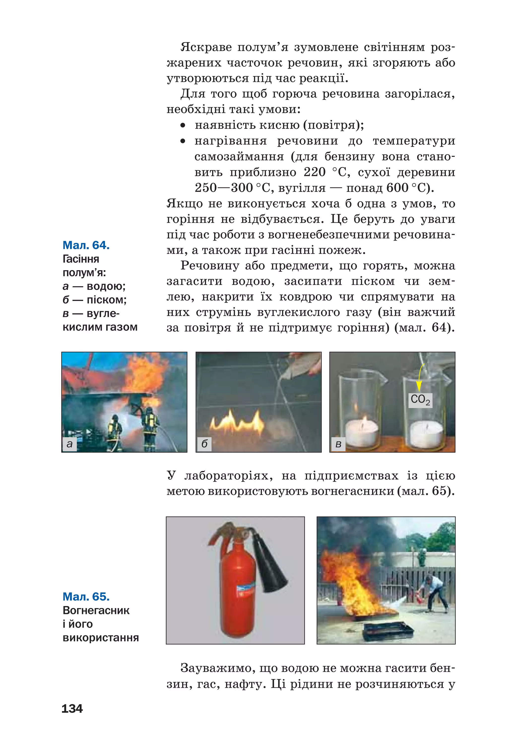 134
Яскраве полум’я зумовлене світінням роз
жарених часточок речовин, які згоряють або
утворюються під час реакції.
Для того щоб горюча речовина загорілася,
необхідні такі умови:
• наявність кисню (повітря);
• нагрівання речовини до температури
самозаймання (для бензину вона стано
вить приблизно 220 °С, сухої деревини
250—300 °С, вугілля — понад 600 °С).
Якщо не виконується хоча б одна з умов, то
горіння не відбувається. Це беруть до уваги
під час роботи з вогненебезпечними речовина
ми, а також при гасінні пожеж.
Речовину або предмети, що горять, можна
загасити водою, засипати піском чи зем
лею, накрити їх ковдрою чи спрямувати на
них струмінь вуглекислого газу (він важчий
за повітря й не підтримує горіння) (мал. 64).
Мал. 64.
Гасіння
полум’я:
а — водою;
б — піском;
в — вугле
кислим газом
а б в
CO2
Мал. 65.
Вогнегасник
і його
використання
У лабораторіях, на підприємствах із цією
метою використовують вогнегасники (мал. 65).
Зауважимо, що водою не можна гасити бен
зин, гас, нафту. Ці рідини не розчиняються у
 