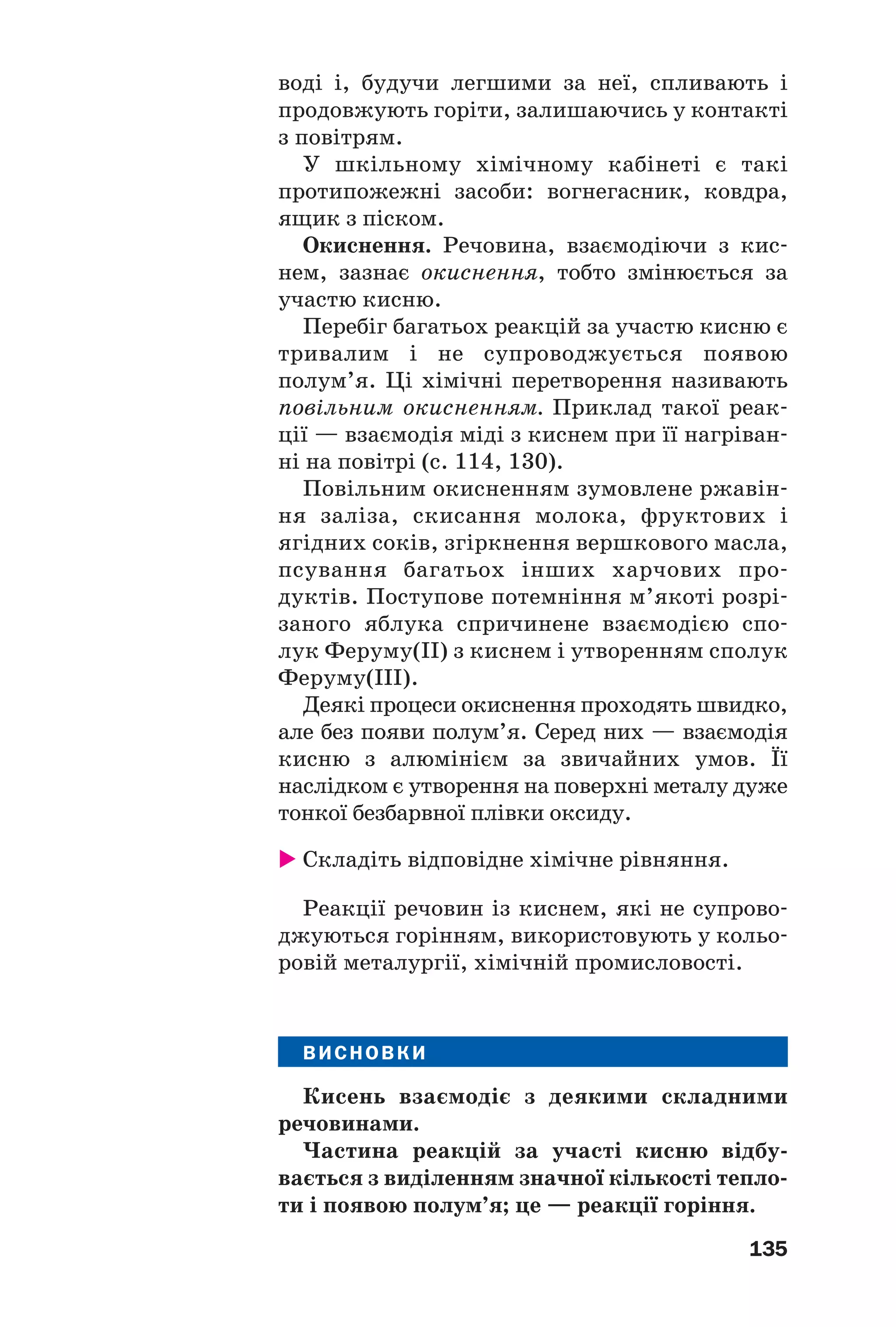 135
воді і, будучи легшими за неї, спливають і
продовжують горіти, залишаючись у контакті
з повітрям.
У шкільному хімічному кабінеті є такі
протипожежні засоби: вогнегасник, ковдра,
ящик з піском.
Окиснення. Речовина, взаємодіючи з кис
нем, зазнає окиснення, тобто змінюється за
участю кисню.
Перебіг багатьох реакцій за участю кисню є
тривалим і не супроводжується появою
полум’я. Ці хімічні перетворення називають
повільним окисненням. Приклад такої реак
ції — взаємодія міді з киснем при її нагріван
ні на повітрі (с. 114, 130).
Повільним окисненням зумовлене ржавін
ня заліза, скисання молока, фруктових і
ягідних соків, згіркнення вершкового масла,
псування багатьох інших харчових про
дуктів. Поступове потемніння м’якоті розрі
заного яблука спричинене взаємодією спо
лук Феруму(ІІ) з киснем і утворенням сполук
Феруму(ІІІ).
Деякі процеси окиснення проходять швидко,
але без появи полум’я. Серед них — взаємодія
кисню з алюмінієм за звичайних умов. Її
наслідком є утворення на поверхні металу дуже
тонкої безбарвної плівки оксиду.
Складіть відповідне хімічне рівняння.
Реакції речовин із киснем, які не супрово
джуються горінням, використовують у кольо
ровій металургії, хімічній промисловості.
ВИСНОВКИ
Кисень взаємодіє з деякими складними
речовинами.
Частина реакцій за участі кисню відбу
вається з виділенням значної кількості тепло
ти і появою полум’я; це — реакції горіння.
 