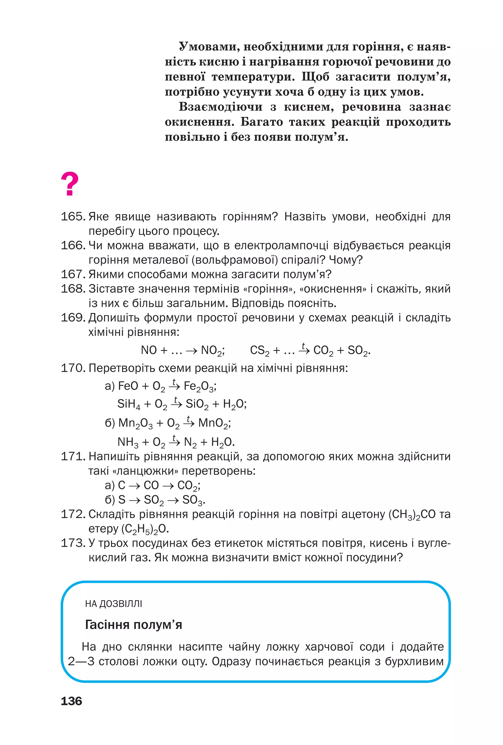 136
Умовами, необхідними для горіння, є наяв
ність кисню і нагрівання горючої речовини до
певної температури. Щоб загасити полум’я,
потрібно усунути хоча б одну із цих умов.
Взаємодіючи з киснем, речовина зазнає
окиснення. Багато таких реакцій проходить
повільно і без появи полум’я.
?
165. Яке явище називають горінням? Назвіть умови, необхідні для
перебігу цього процесу.
166. Чи можна вважати, що в електролампочці відбувається реакція
горіння металевої (вольфрамової) спіралі? Чому?
167. Якими способами можна загасити полум’я?
168. Зіставте значення термінів «горіння», «окиснення» і скажіть, який
із них є більш загальним. Відповідь поясніть.
169. Допишіть формули простої речовини у схемах реакцій і складіть
хімічні рівняння:
t
NO + … → NO2; CS2 + … → CO2 + SO2.
170. Перетворіть схеми реакцій на хімічні рівняння:
tа) FeO + O2 → Fe2O3;
tSiH4 + O2 → SiO2 + H2O;
tб) Mn2O3 + O2 → MnO2;
tNH3 + O2 → N2 + H2O.
171. Напишіть рівняння реакцій, за допомогою яких можна здійснити
такі «ланцюжки» перетворень:
а) С → СО → СО2;
б) S → SО2 → SО3.
172. Складіть рівняння реакцій горіння на повітрі ацетону (СН3)2СО та
етеру (С2Н5)2О.
173. У трьох посудинах без етикеток містяться повітря, кисень і вугле
кислий газ. Як можна визначити вміст кожної посудини?
НА ДОЗВІЛЛІ
Гасіння полум’я
На дно склянки насипте чайну ложку харчової соди і додайте
2—3 столові ложки оцту. Одразу починається реакція з бурхливим
 