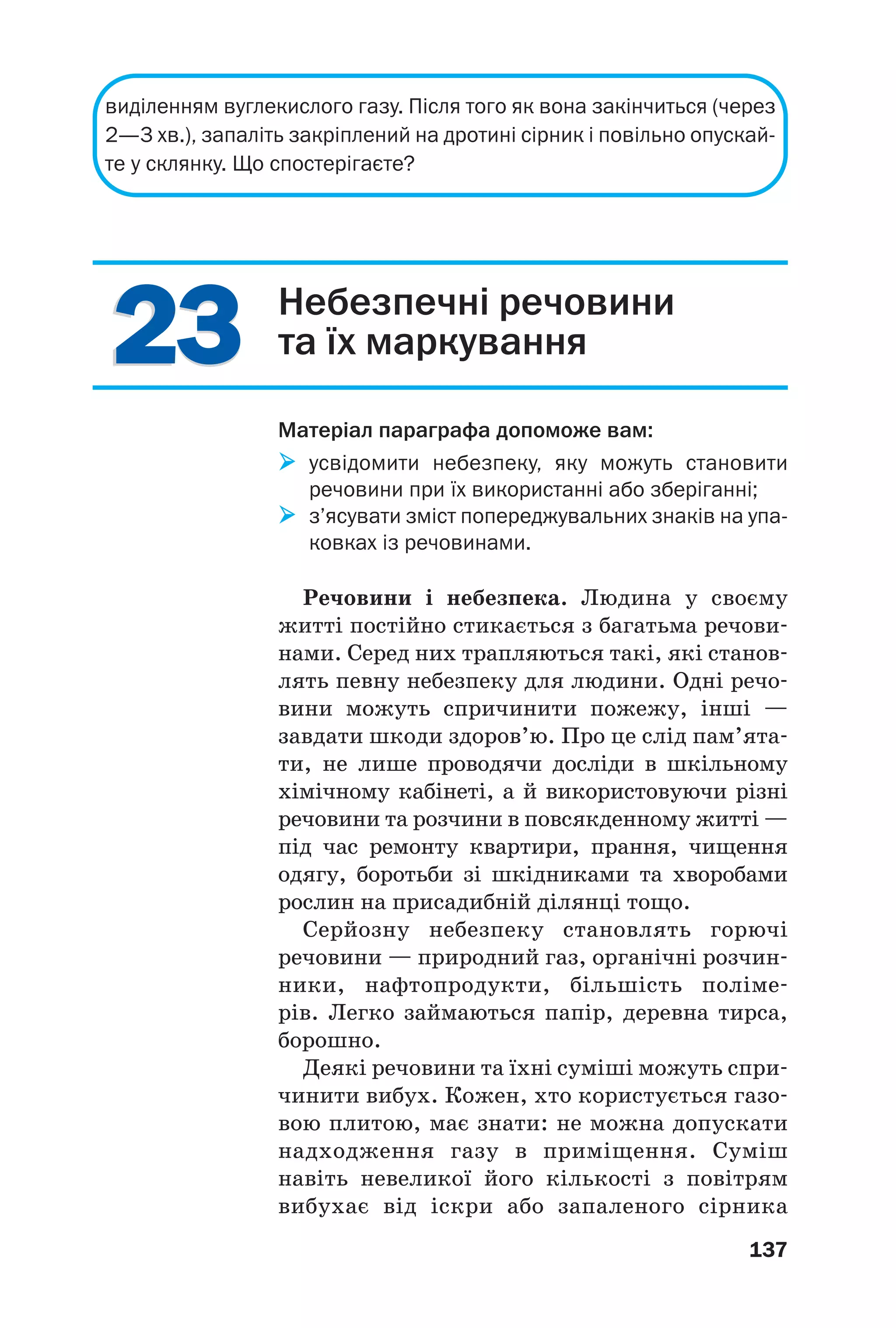 2323
137
виділенням вуглекислого газу. Після того як вона закінчиться (через
2—3 хв.), запаліть закріплений на дротині сірник і повільно опускай
те у склянку. Що спостерігаєте?
Небезпечні речовини
та їх маркування
Матеріал параграфа допоможе вам:
усвідомити небезпеку, яку можуть становити
речовини при їх використанні або зберіганні;
з’ясувати зміст попереджувальних знаків на упа
ковках із речовинами.
Речовини і небезпека. Людина у своєму
житті постійно стикається з багатьма речови
нами. Серед них трапляються такі, які станов
лять певну небезпеку для людини. Одні речо
вини можуть спричинити пожежу, інші —
завдати шкоди здоров’ю. Про це слід пам’ята
ти, не лише проводячи досліди в шкільному
хімічному кабінеті, а й використовуючи різні
речовини та розчини в повсякденному житті —
під час ремонту квартири, прання, чищення
одягу, боротьби зі шкідниками та хворобами
рослин на присадибній ділянці тощо.
Серйозну небезпеку становлять горючі
речовини — природний газ, органічні розчин
ники, нафтопродукти, більшість поліме
рів. Легко займаються папір, деревна тирса,
борошно.
Деякі речовини та їхні суміші можуть спри
чинити вибух. Кожен, хто користується газо
вою плитою, має знати: не можна допускати
надходження газу в приміщення. Суміш
навіть невеликої його кількості з повітрям
вибухає від іскри або запаленого сірника
 
