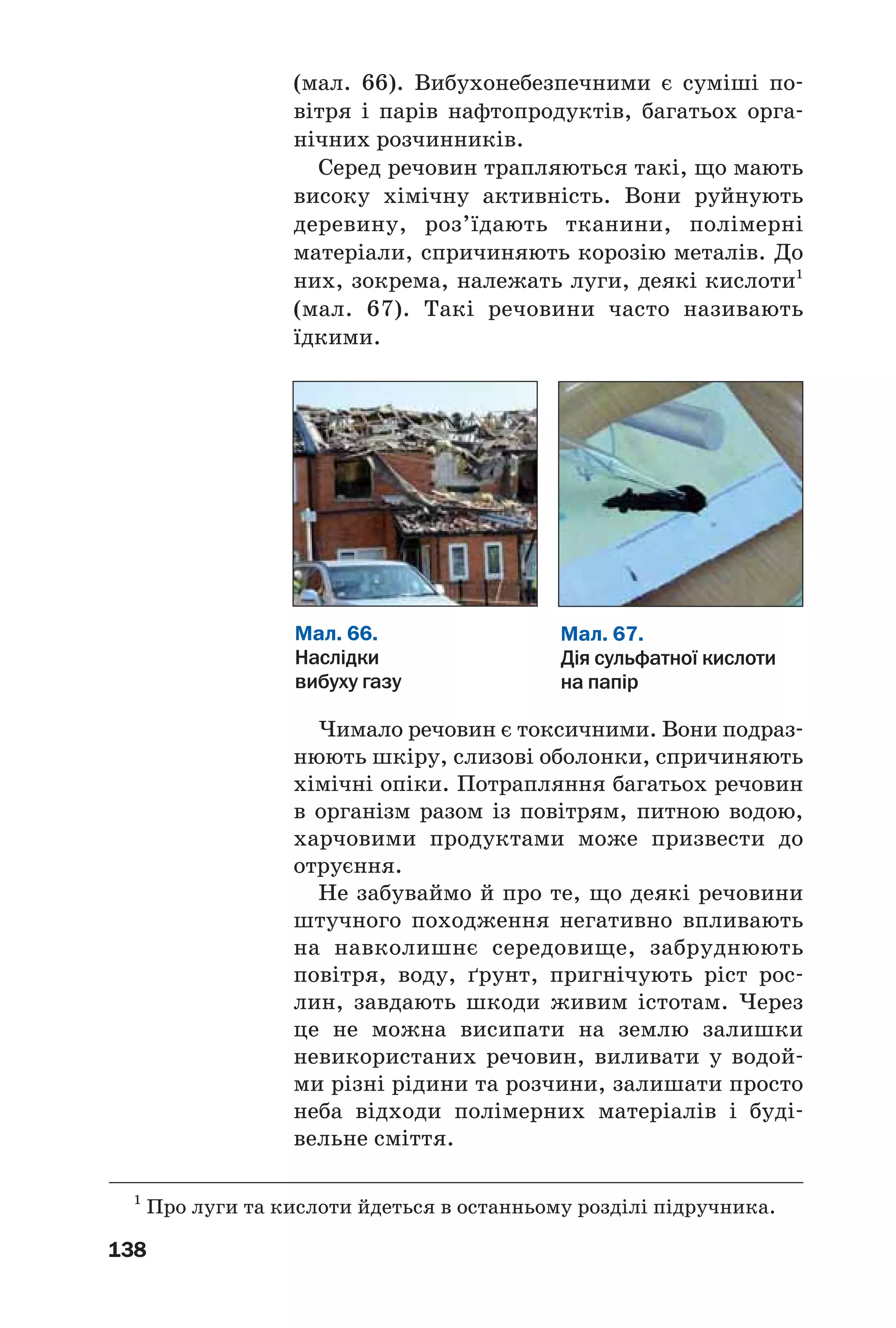 138
(мал. 66). Вибухонебезпечними є суміші по
вітря і парів нафтопродуктів, багатьох орга
нічних розчинників.
Серед речовин трапляються такі, що мають
високу хімічну активність. Вони руйнують
деревину, роз’їдають тканини, полімерні
матеріали, спричиняють корозію металів. До
них, зокрема, належать луги, деякі кислоти1
(мал. 67). Такі речовини часто називають
їдкими.
Мал. 66.
Наслідки
вибуху газу
Мал. 67.
Дія сульфатної кислоти
на папір
1
Про луги та кислоти йдеться в останньому розділі підручника.
Чимало речовин є токсичними. Вони подраз
нюють шкіру, слизові оболонки, спричиняють
хімічні опіки. Потрапляння багатьох речовин
в організм разом із повітрям, питною водою,
харчовими продуктами може призвести до
отруєння.
Не забуваймо й про те, що деякі речовини
штучного походження негативно впливають
на навколишнє середовище, забруднюють
повітря, воду, ґрунт, пригнічують ріст рос
лин, завдають шкоди живим істотам. Через
це не можна висипати на землю залишки
невикористаних речовин, виливати у водой
ми різні рідини та розчини, залишати просто
неба відходи полімерних матеріалів і буді
вельне сміття.
 