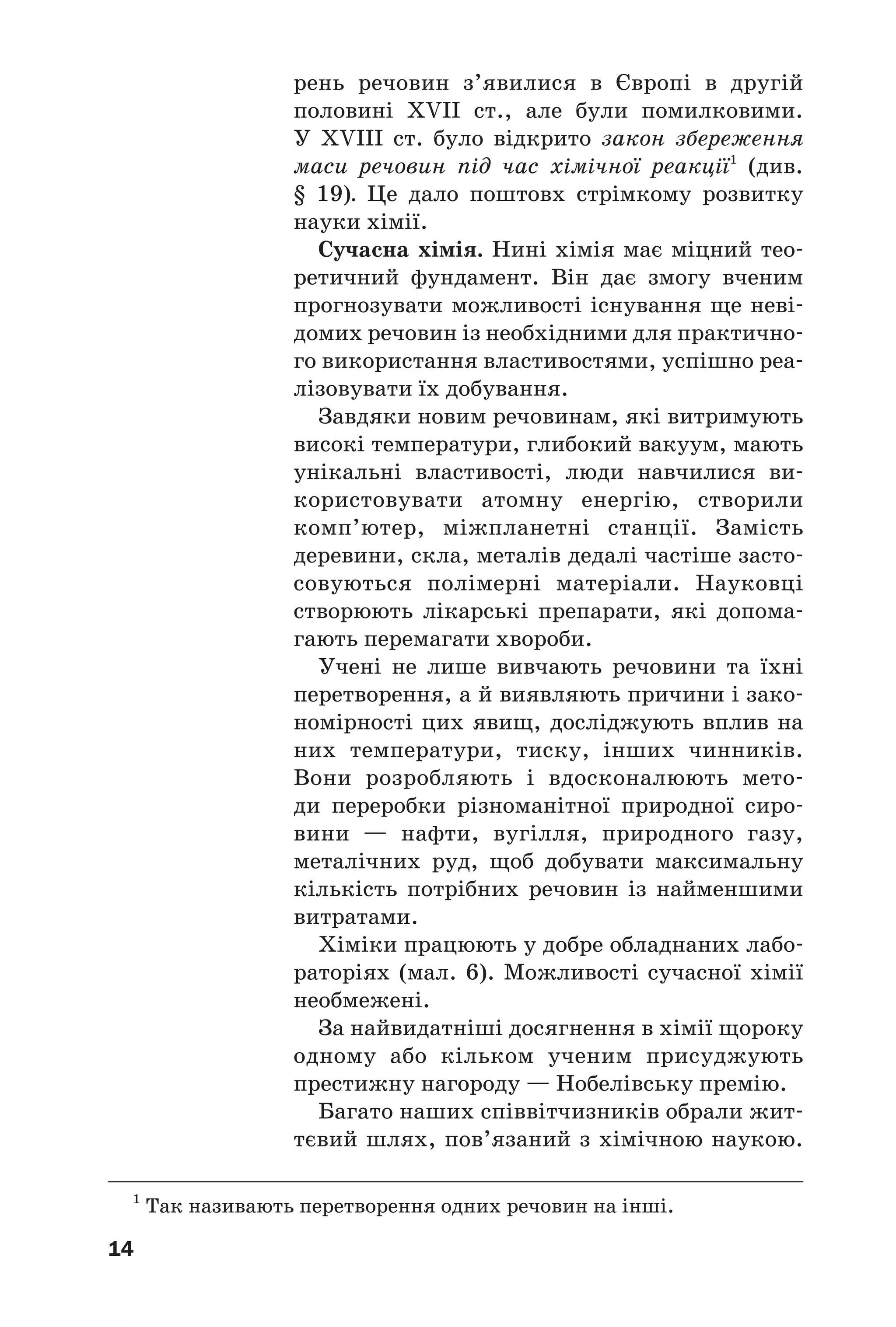 14
рень речовин з’явилися в Європі в другій
половині ХVII ст., але були помилковими.
У ХVIII ст. було відкрито закон збереження
маси речовин під час хімічної реакції1
(див.
§ 19). Це дало поштовх стрімкому розвитку
науки хімії.
Сучасна хімія. Нині хімія має міцний тео
ретичний фундамент. Він дає змогу вченим
прогнозувати можливості існування ще неві
домих речовин із необхідними для практично
го використання властивостями, успішно реа
лізовувати їх добування.
Завдяки новим речовинам, які витримують
високі температури, глибокий вакуум, мають
унікальні властивості, люди навчилися ви
користовувати атомну енергію, створили
комп’ютер, міжпланетні станції. Замість
деревини, скла, металів дедалі частіше засто
совуються полімерні матеріали. Науковці
створюють лікарські препарати, які допома
гають перемагати хвороби.
Учені не лише вивчають речовини та їхні
перетворення, а й виявляють причини і зако
номірності цих явищ, досліджують вплив на
них температури, тиску, інших чинників.
Вони розробляють і вдосконалюють мето
ди переробки різноманітної природної сиро
вини — нафти, вугілля, природного газу,
металічних руд, щоб добувати максимальну
кількість потрібних речовин із найменшими
витратами.
Хіміки працюють у добре обладнаних лабо
раторіях (мал. 6). Можливості сучасної хімії
необмежені.
За найвидатніші досягнення в хімії щороку
одному або кільком ученим присуджують
престижну нагороду — Нобелівську премію.
Багато наших співвітчизників обрали жит
тєвий шлях, пов’язаний з хімічною наукою.
1
Так називають перетворення одних речовин на інші.
 