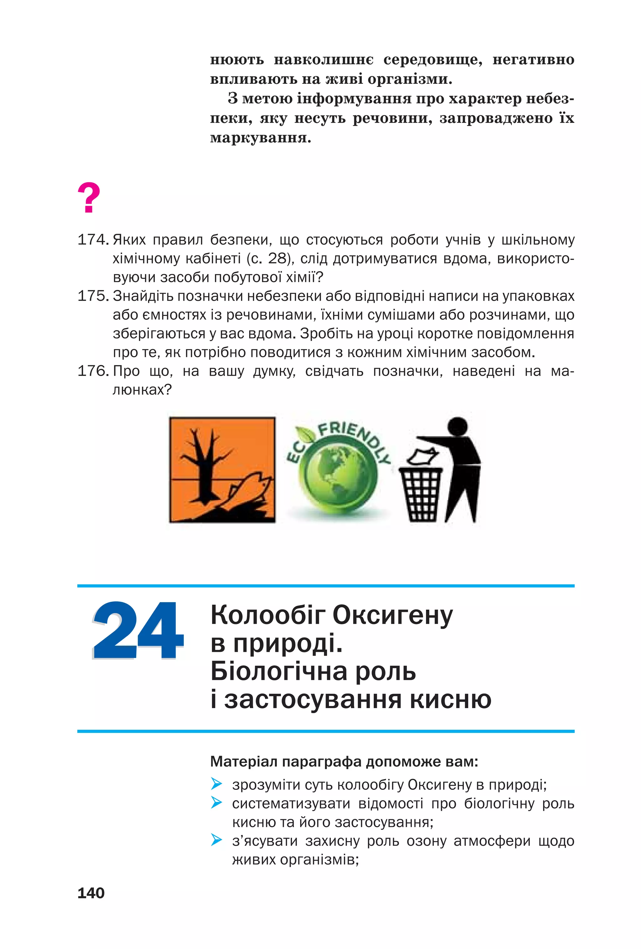 2424
140
нюють навколишнє середовище, негативно
впливають на живі організми.
З метою інформування про характер небез
пеки, яку несуть речовини, запроваджено їх
маркування.
?
174. Яких правил безпеки, що стосуються роботи учнів у шкільному
хімічному кабінеті (с. 28), слід дотримуватися вдома, використо
вуючи засоби побутової хімії?
175. Знайдіть позначки небезпеки або відповідні написи на упаковках
або ємностях із речовинами, їхніми сумішами або розчинами, що
зберігаються у вас вдома. Зробіть на уроці коротке повідомлення
про те, як потрібно поводитися з кожним хімічним засобом.
176. Про що, на вашу думку, свідчать позначки, наведені на ма
люнках?
Колообіг Оксигену
в природі.
Біологічна роль
і застосування кисню
Матеріал параграфа допоможе вам:
зрозуміти суть колообігу Оксигену в природі;
систематизувати відомості про біологічну роль
кисню та його застосування;
з’ясувати захисну роль озону атмосфери щодо
живих організмів;
 