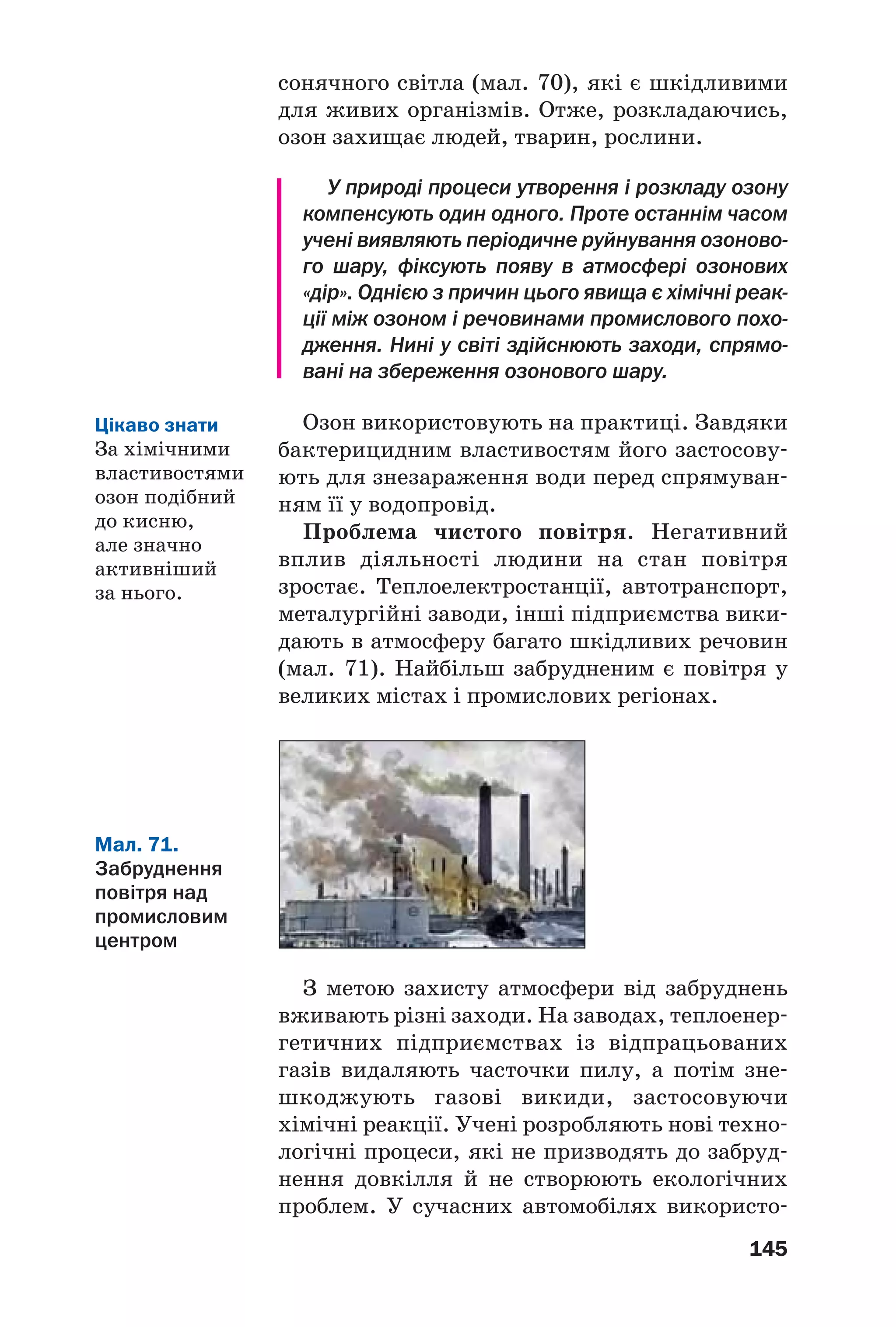 145
сонячного світла (мал. 70), які є шкідливими
для живих організмів. Отже, розкладаючись,
озон захищає людей, тварин, рослини.
У природі процеси утворення і розкладу озону
компенсують один одного. Проте останнім часом
учені виявляють періодичне руйнування озоново
го шару, фіксують появу в атмосфері озонових
«дір». Однією з причин цього явища є хімічні реак
ції між озоном і речовинами промислового похо
дження. Нині у світі здійснюють заходи, спрямо
вані на збереження озонового шару.
Озон використовують на практиці. Завдяки
бактерицидним властивостям його застосову
ють для знезараження води перед спрямуван
ням її у водопровід.
Проблема чистого повітря. Негативний
вплив діяльності людини на стан повітря
зростає. Теплоелектростанції, автотранспорт,
металургійні заводи, інші підприємства вики
дають в атмосферу багато шкідливих речовин
(мал. 71). Найбільш забрудненим є повітря у
великих містах і промислових регіонах.
Мал. 71.
Забруднення
повітря над
промисловим
центром
З метою захисту атмосфери від забруднень
вживають різні заходи. На заводах, теплоенер
гетичних підприємствах із відпрацьованих
газів видаляють часточки пилу, а потім зне
шкоджують газові викиди, застосовуючи
хімічні реакції. Учені розробляють нові техно
логічні процеси, які не призводять до забруд
нення довкілля й не створюють екологічних
проблем. У сучасних автомобілях використо
Цікаво знати
За хімічними
властивостями
озон подібний
до кисню,
але значно
активніший
за нього.
 