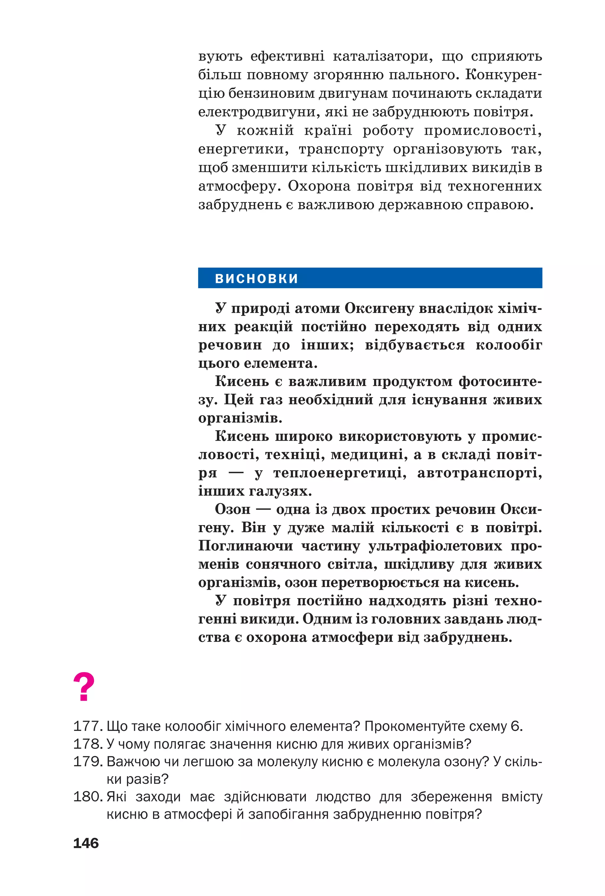 146
вують ефективні каталізатори, що сприяють
більш повному згорянню пального. Конкурен
цію бензиновим двигунам починають складати
електродвигуни, які не забруднюють повітря.
У кожній країні роботу промисловості,
енергетики, транспорту організовують так,
щоб зменшити кількість шкідливих викидів в
атмосферу. Охорона повітря від техногенних
забруднень є важливою державною справою.
КИ
ВИСНОВКИ
У природі атоми Оксигену внаслідок хіміч
них реакцій постійно переходять від одних
речовин до інших; відбувається колообіг
цього елемента.
Кисень є важливим продуктом фотосинте
зу. Цей газ необхідний для існування живих
організмів.
Кисень широко використовують у промис
ловості, техніці, медицині, а в складі повіт
ря — у теплоенергетиці, автотранспорті,
інших галузях.
Озон — одна із двох простих речовин Окси
гену. Він у дуже малій кількості є в повітрі.
Поглинаючи частину ультрафіолетових про
менів сонячного світла, шкідливу для живих
організмів, озон перетворюється на кисень.
У повітря постійно надходять різні техно
генні викиди. Одним із головних завдань люд
ства є охорона атмосфери від забруднень.
?
177. Що таке колообіг хімічного елемента? Прокоментуйте схему 6.
178. У чому полягає значення кисню для живих організмів?
179. Важчою чи легшою за молекулу кисню є молекула озону? У скіль
ки разів?
180. Які заходи має здійснювати людство для збереження вмісту
кисню в атмосфері й запобігання забрудненню повітря?
 