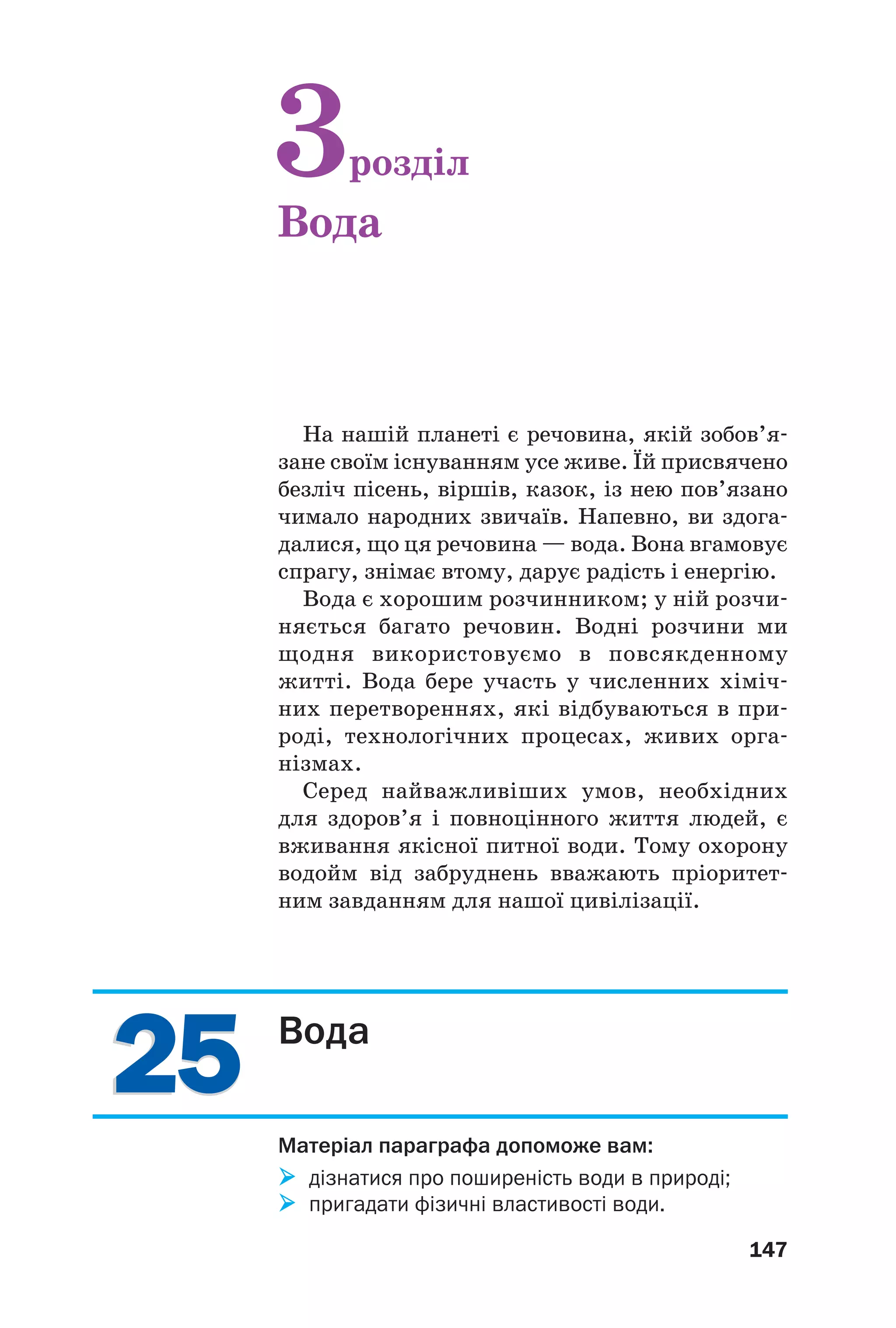 2525
147
На нашій планеті є речовина, якій зобов’я
зане своїм існуванням усе живе. Їй присвячено
безліч пісень, віршів, казок, із нею пов’язано
чимало народних звичаїв. Напевно, ви здога
далися, що ця речовина — вода. Вона вгамовує
спрагу, знімає втому, дарує радість і енергію.
Вода є хорошим розчинником; у ній розчи
няється багато речовин. Водні розчини ми
щодня використовуємо в повсякденному
житті. Вода бере участь у численних хіміч
них перетвореннях, які відбуваються в при
роді, технологічних процесах, живих орга
нізмах.
Серед найважливіших умов, необхідних
для здоров’я і повноцінного життя людей, є
вживання якісної питної води. Тому охорону
водойм від забруднень вважають пріоритет
ним завданням для нашої цивілізації.
3розділ
Вода
Вода
Матеріал параграфа допоможе вам:
дізнатися про поширеність води в природі;
пригадати фізичні властивості води.
 