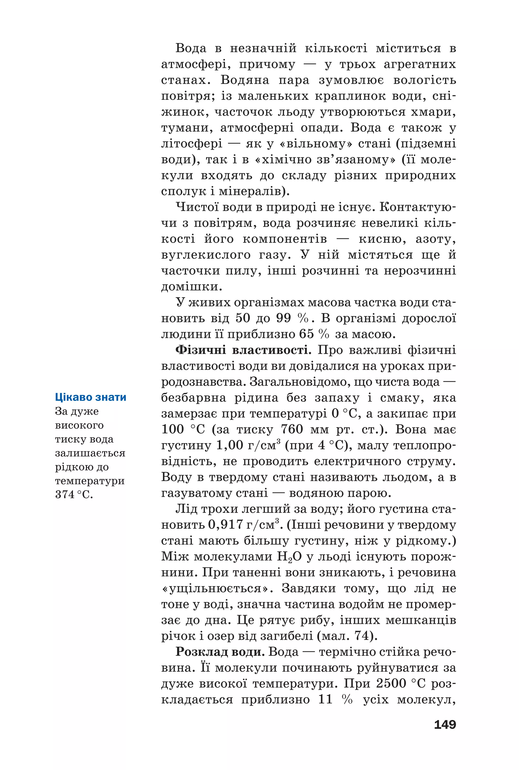 149
Вода в незначній кількості міститься в
атмосфері, причому — у трьох агрегатних
станах. Водяна пара зумовлює вологість
повітря; із маленьких краплинок води, сні
жинок, часточок льоду утворюються хмари,
тумани, атмосферні опади. Вода є також у
літосфері — як у «вільному» стані (підземні
води), так і в «хімічно зв’язаному» (її моле
кули входять до складу різних природних
сполук і мінералів).
Чистої води в природі не існує. Контактую
чи з повітрям, вода розчиняє невеликі кіль
кості його компонентів — кисню, азоту,
вуглекислого газу. У ній містяться ще й
часточки пилу, інші розчинні та нерозчинні
домішки.
У живих організмах масова частка води ста
новить від 50 до 99 %. В організмі дорослої
людини її приблизно 65 % за масою.
Фізичні властивості. Про важливі фізичні
властивості води ви довідалися на уроках при
родознавства. Загальновідомо, що чиста вода —
безбарвна рідина без запаху і смаку, яка
замерзає при температурі 0 °С, а закипає при
100 °С (за тиску 760 мм рт. ст.). Вона має
густину 1,00 г/см3
(при 4 °С), малу теплопро
відність, не проводить електричного струму.
Воду в твердому стані називають льодом, а в
газуватому стані — водяною парою.
Лід трохи легший за воду; його густина ста
новить 0,917 г/см3
. (Інші речовини у твердому
стані мають більшу густину, ніж у рідкому.)
Між молекулами Н2О у льоді існують порож
нини. При таненні вони зникають, і речовина
«ущільнюється». Завдяки тому, що лід не
тоне у воді, значна частина водойм не промер
зає до дна. Це рятує рибу, інших мешканців
річок і озер від загибелі (мал. 74).
Розклад води. Вода — термічно стійка речо
вина. Її молекули починають руйнуватися за
дуже високої температури. При 2500 °С роз
кладається приблизно 11 % усіх молекул,
Цікаво знати
За дуже
високого
тиску вода
залишається
рідкою до
температури
374 °С.
 