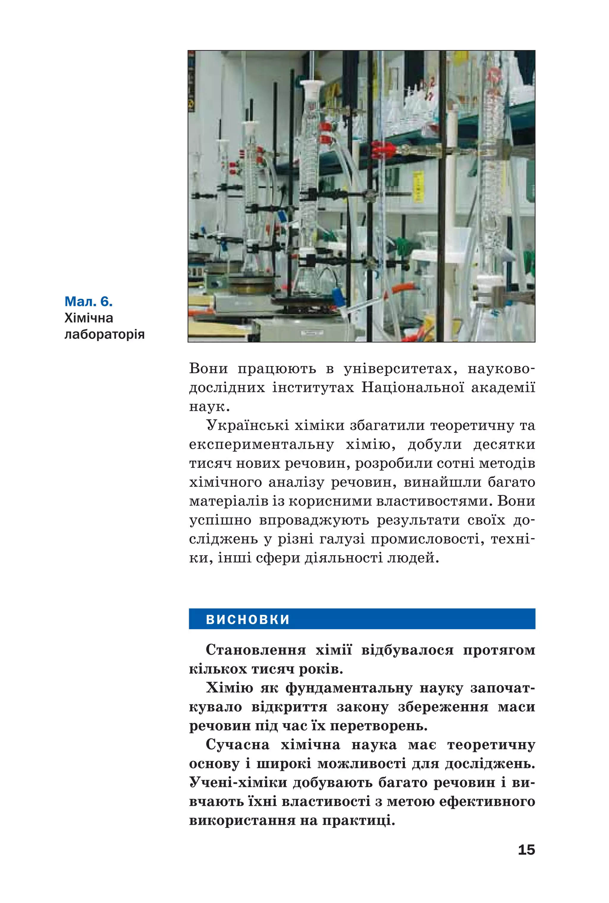 15
Вони працюють в університетах, науково
дослідних інститутах Національної академії
наук.
Українські хіміки збагатили теоретичну та
експериментальну хімію, добули десятки
тисяч нових речовин, розробили сотні методів
хімічного аналізу речовин, винайшли багато
матеріалів із корисними властивостями. Вони
успішно впроваджують результати своїх до
сліджень у різні галузі промисловості, техні
ки, інші сфери діяльності людей.
ВИСНОВКИ
Становлення хімії відбувалося протягом
кількох тисяч років.
Хімію як фундаментальну науку започат
кувало відкриття закону збереження маси
речовин під час їх перетворень.
Сучасна хімічна наука має теоретичну
основу і широкі можливості для досліджень.
Учені хіміки добувають багато речовин і ви
вчають їхні властивості з метою ефективного
використання на практиці.
Мал. 6.
Хімічна
лабораторія
 