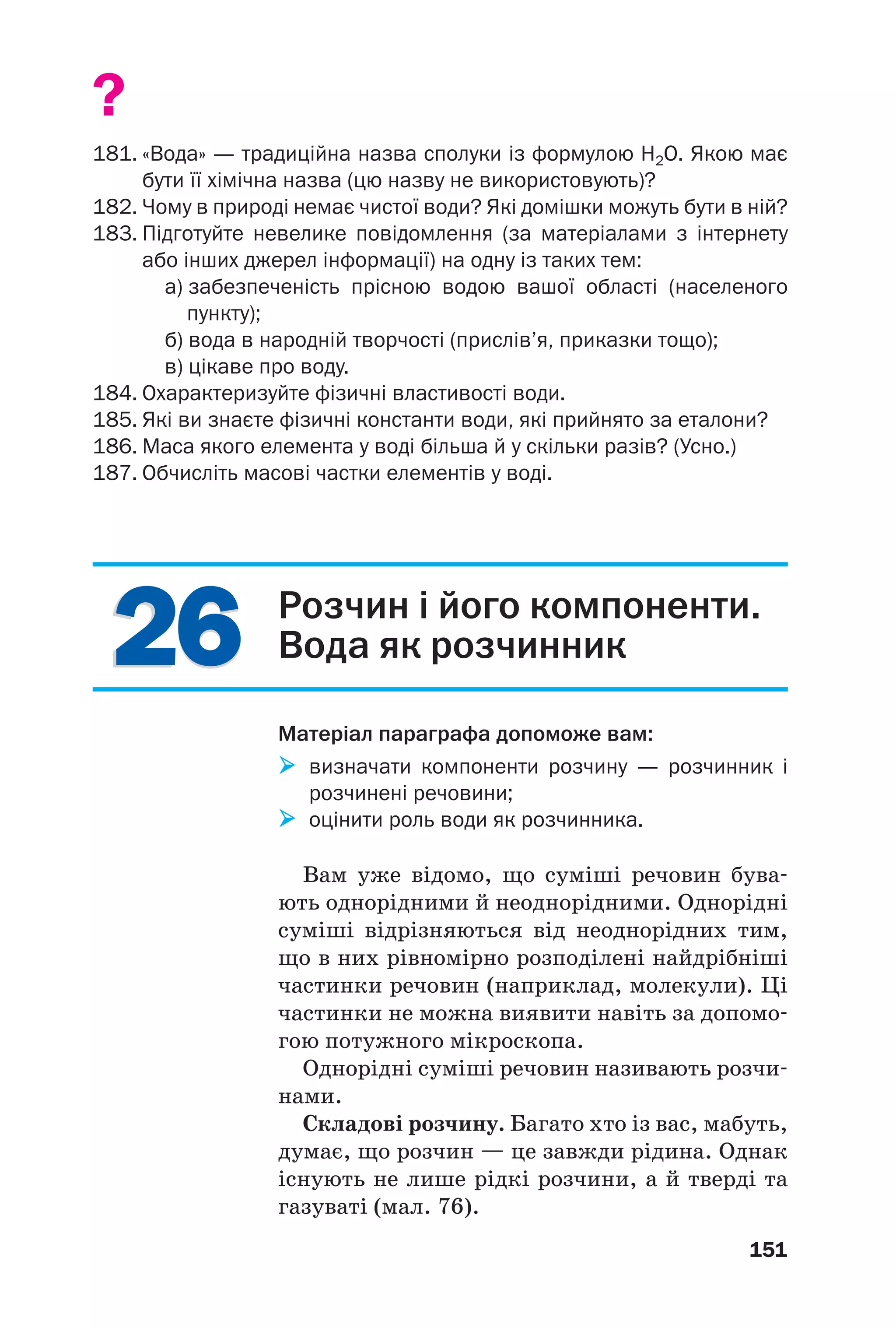 2626
151
?
181. «Вода» — традиційна назва сполуки із формулою H2O. Якою має
бути її хімічна назва (цю назву не використовують)?
182. Чому в природі немає чистої води? Які домішки можуть бути в ній?
183. Підготуйте невелике повідомлення (за матеріалами з інтернету
або інших джерел інформації) на одну із таких тем:
а) забезпеченість прісною водою вашої області (населеного
пункту);
б) вода в народній творчості (прислів’я, приказки тощо);
в) цікаве про воду.
184. Охарактеризуйте фізичні властивості води.
185. Які ви знаєте фізичні константи води, які прийнято за еталони?
186. Маса якого елемента у воді більша й у скільки разів? (Усно.)
187. Обчисліть масові частки елементів у воді.
Розчин і його компоненти.
Вода як розчинник
Матеріал параграфа допоможе вам:
визначати компоненти розчину — розчинник і
розчинені речовини;
оцінити роль води як розчинника.
Вам уже відомо, що суміші речовин бува
ють однорідними й неоднорідними. Однорідні
суміші відрізняються від неоднорідних тим,
що в них рівномірно розподілені найдрібніші
частинки речовин (наприклад, молекули). Ці
частинки не можна виявити навіть за допомо
гою потужного мікроскопа.
Однорідні суміші речовин називають розчи
нами.
Складові розчину. Багато хто із вас, мабуть,
думає, що розчин — це завжди рідина. Однак
існують не лише рідкі розчини, а й тверді та
газуваті (мал. 76).
 