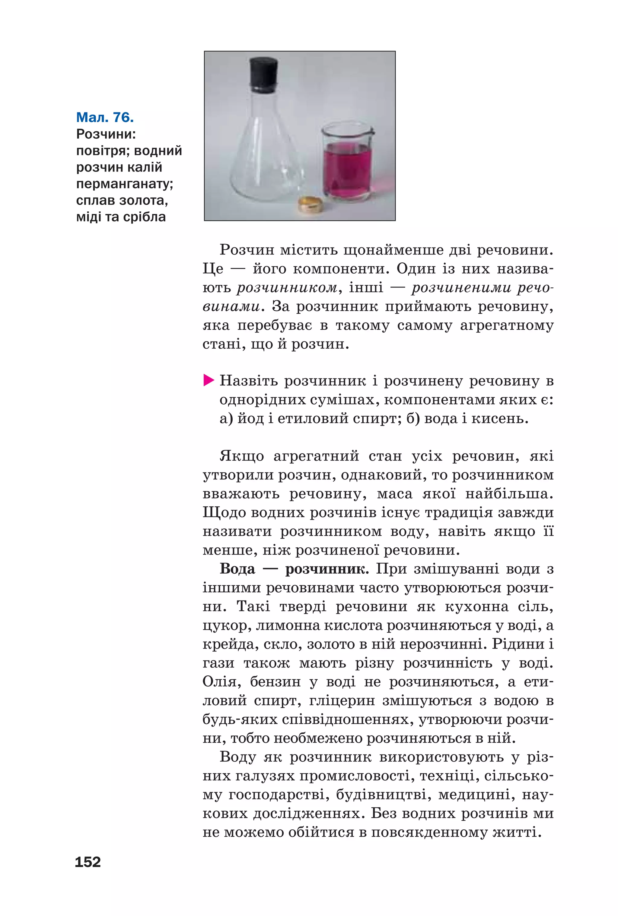 152
Розчин містить щонайменше дві речовини.
Це — його компоненти. Один із них назива
ють розчинником, інші — розчиненими речо
винами. За розчинник приймають речовину,
яка перебуває в такому самому агрегатному
стані, що й розчин.
Назвіть розчинник і розчинену речовину в
однорідних сумішах, компонентами яких є:
а) йод і етиловий спирт; б) вода і кисень.
Якщо агрегатний стан усіх речовин, які
утворили розчин, однаковий, то розчинником
вважають речовину, маса якої найбільша.
Щодо водних розчинів існує традиція завжди
називати розчинником воду, навіть якщо її
менше, ніж розчиненої речовини.
Вода — розчинник. При змішуванні води з
іншими речовинами часто утворюються розчи
ни. Такі тверді речовини як кухонна сіль,
цукор, лимонна кислота розчиняються у воді, а
крейда, скло, золото в ній нерозчинні. Рідини і
гази також мають різну розчинність у воді.
Олія, бензин у воді не розчиняються, а ети
ловий спирт, гліцерин змішуються з водою в
будь яких співвідношеннях, утворюючи розчи
ни, тобто необмежено розчиняються в ній.
Воду як розчинник використовують у різ
них галузях промисловості, техніці, сільсько
му господарстві, будівництві, медицині, нау
кових дослідженнях. Без водних розчинів ми
не можемо обійтися в повсякденному житті.
Мал. 76.
Розчини:
повітря; водний
розчин калій
перманганату;
сплав золота,
міді та срібла
 