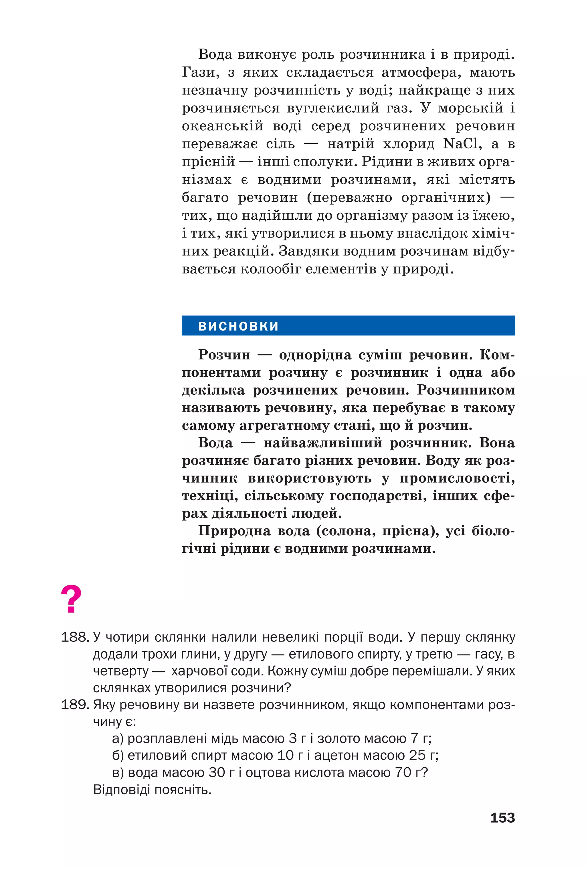153
Вода виконує роль розчинника і в природі.
Гази, з яких складається атмосфера, мають
незначну розчинність у воді; найкраще з них
розчиняється вуглекислий газ. У морській і
океанській воді серед розчинених речовин
переважає сіль — натрій хлорид NaCl, а в
прісній — інші сполуки. Рідини в живих орга
нізмах є водними розчинами, які містять
багато речовин (переважно органічних) —
тих, що надійшли до організму разом із їжею,
і тих, які утворилися в ньому внаслідок хіміч
них реакцій. Завдяки водним розчинам відбу
вається колообіг елементів у природі.
ВИСНОВКИ
Розчин — однорідна суміш речовин. Ком
понентами розчину є розчинник і одна або
декілька розчинених речовин. Розчинником
називають речовину, яка перебуває в такому
самому агрегатному стані, що й розчин.
Вода — найважливіший розчинник. Вона
розчиняє багато різних речовин. Воду як роз
чинник використовують у промисловості,
техніці, сільському господарстві, інших сфе
рах діяльності людей.
Природна вода (солона, прісна), усі біоло
гічні рідини є водними розчинами.
?
188. У чотири склянки налили невеликі порції води. У першу склянку
додали трохи глини, у другу — етилового спирту, у третю — гасу, в
четверту — харчової соди. Кожну суміш добре перемішали. У яких
склянках утворилися розчини?
189. Яку речовину ви назвете розчинником, якщо компонентами роз
чину є:
а) розплавлені мідь масою 3 г і золото масою 7 г;
б) етиловий спирт масою 10 г і ацетон масою 25 г;
в) вода масою 30 г і оцтова кислота масою 70 г?
Відповіді поясніть.
 
