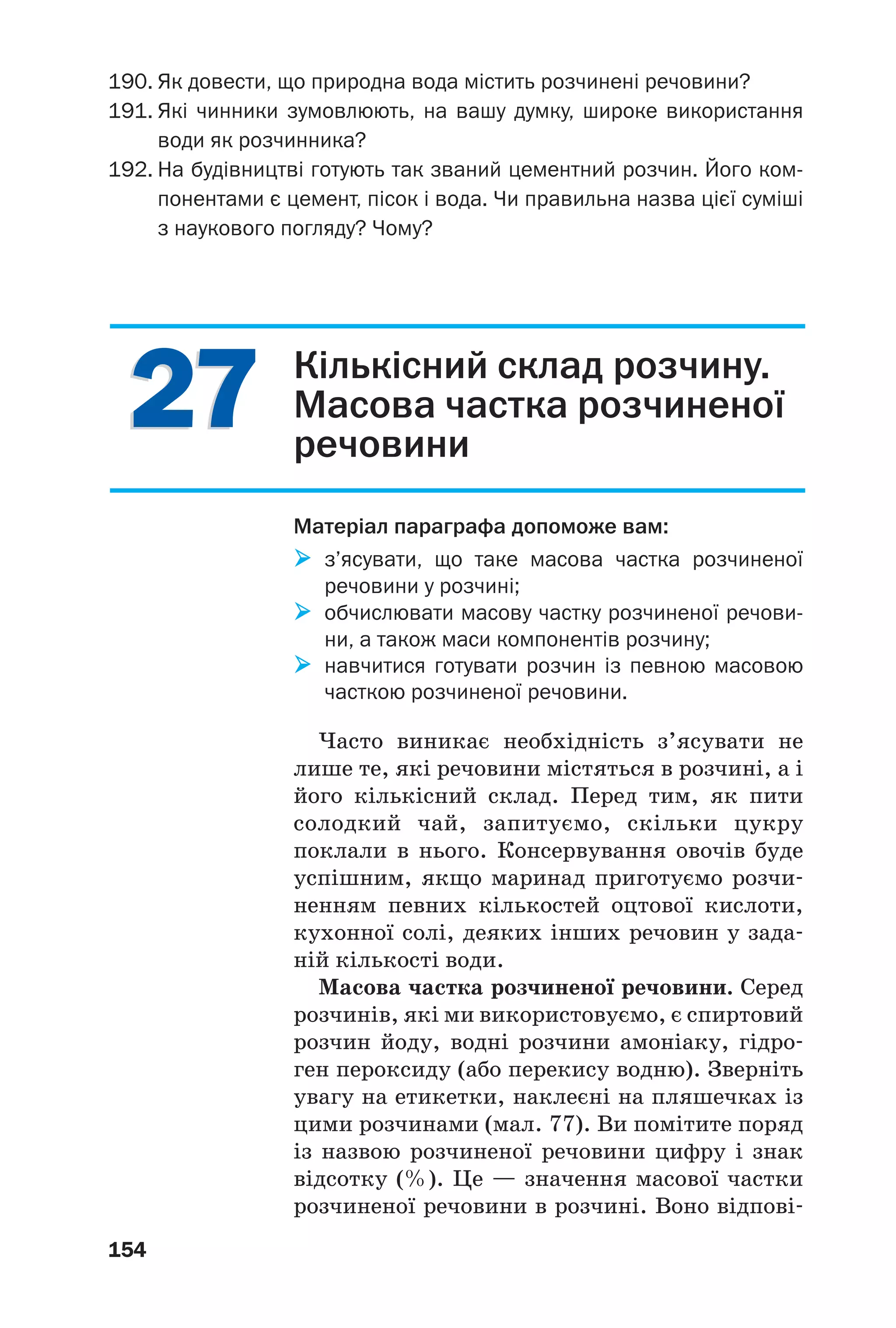 2727
154
190. Як довести, що природна вода містить розчинені речовини?
191. Які чинники зумовлюють, на вашу думку, широке використання
води як розчинника?
192. На будівництві готують так званий цементний розчин. Його ком
понентами є цемент, пісок і вода. Чи правильна назва цієї суміші
з наукового погляду? Чому?
Кількісний склад розчину.
Масова частка розчиненої
речовини
Матеріал параграфа допоможе вам:
з’ясувати, що таке масова частка розчиненої
речовини у розчині;
обчислювати масову частку розчиненої речови
ни, а також маси компонентів розчину;
навчитися готувати розчин із певною масовою
часткою розчиненої речовини.
Часто виникає необхідність з’ясувати не
лише те, які речовини містяться в розчині, а і
його кількісний склад. Перед тим, як пити
солодкий чай, запитуємо, скільки цукру
поклали в нього. Консервування овочів буде
успішним, якщо маринад приготуємо розчи
ненням певних кількостей оцтової кислоти,
кухонної солі, деяких інших речовин у зада
ній кількості води.
Масова частка розчиненої речовини. Серед
розчинів, які ми використовуємо, є спиртовий
розчин йоду, водні розчини амоніаку, гідро
ген пероксиду (або перекису водню). Зверніть
увагу на етикетки, наклеєні на пляшечках із
цими розчинами (мал. 77). Ви помітите поряд
із назвою розчиненої речовини цифру і знак
відсотку (%). Це — значення масової частки
розчиненої речовини в розчині. Воно відпові
 