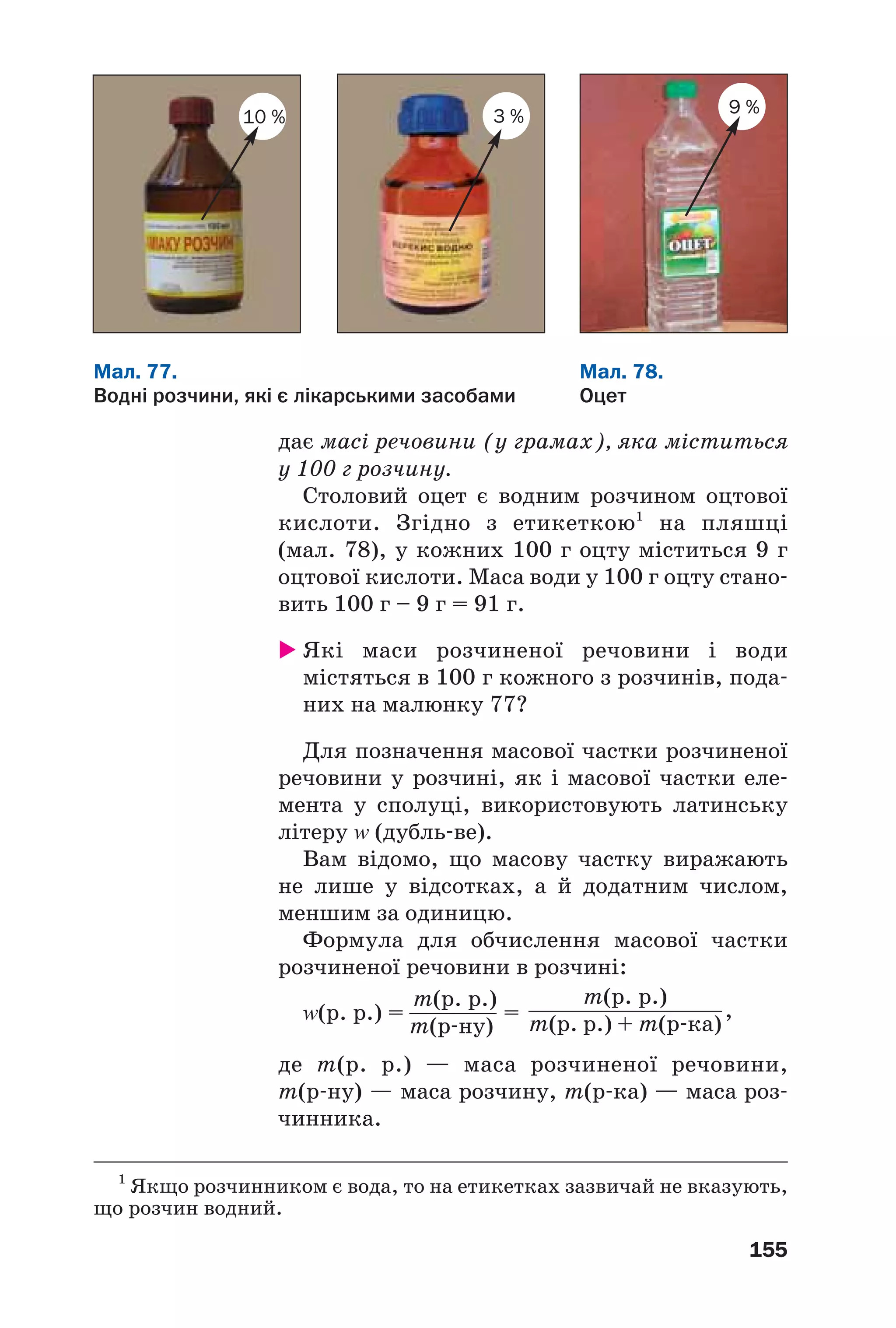 155
Мал. 77.
Водні розчини, які є лікарськими засобами
Мал. 78.
Оцет
3 %10 %
9 %
1
Якщо розчинником є вода, то на етикетках зазвичай не вказують,
що розчин водний.
дає масі речовини (у грамах), яка міститься
у 100 г розчину.
Столовий оцет є водним розчином оцтової
кислоти. Згідно з етикеткою1
на пляшці
(мал. 78), у кожних 100 г оцту міститься 9 г
оцтової кислоти. Маса води у 100 г оцту стано
вить 100 г – 9 г = 91 г.
Які маси розчиненої речовини і води
містяться в 100 г кожного з розчинів, пода
них на малюнку 77?
Для позначення масової частки розчиненої
речовини у розчині, як і масової частки еле
мента у сполуці, використовують латинську
літеру Z (дубль ве).
Вам відомо, що масову частку виражають
не лише у відсотках, а й додатним числом,
меншим за одиницю.
Формула для обчислення масової частки
розчиненої речовини в розчині:
Z(р. р.) = = ,
де m(р. р.) — маса розчиненої речовини,
m(р ну) — маса розчину, m(р ка) — маса роз
чинника.
m(р. р.)
m(р ну)
m(р. р.)
m(р. р.) + m(р ка)
 