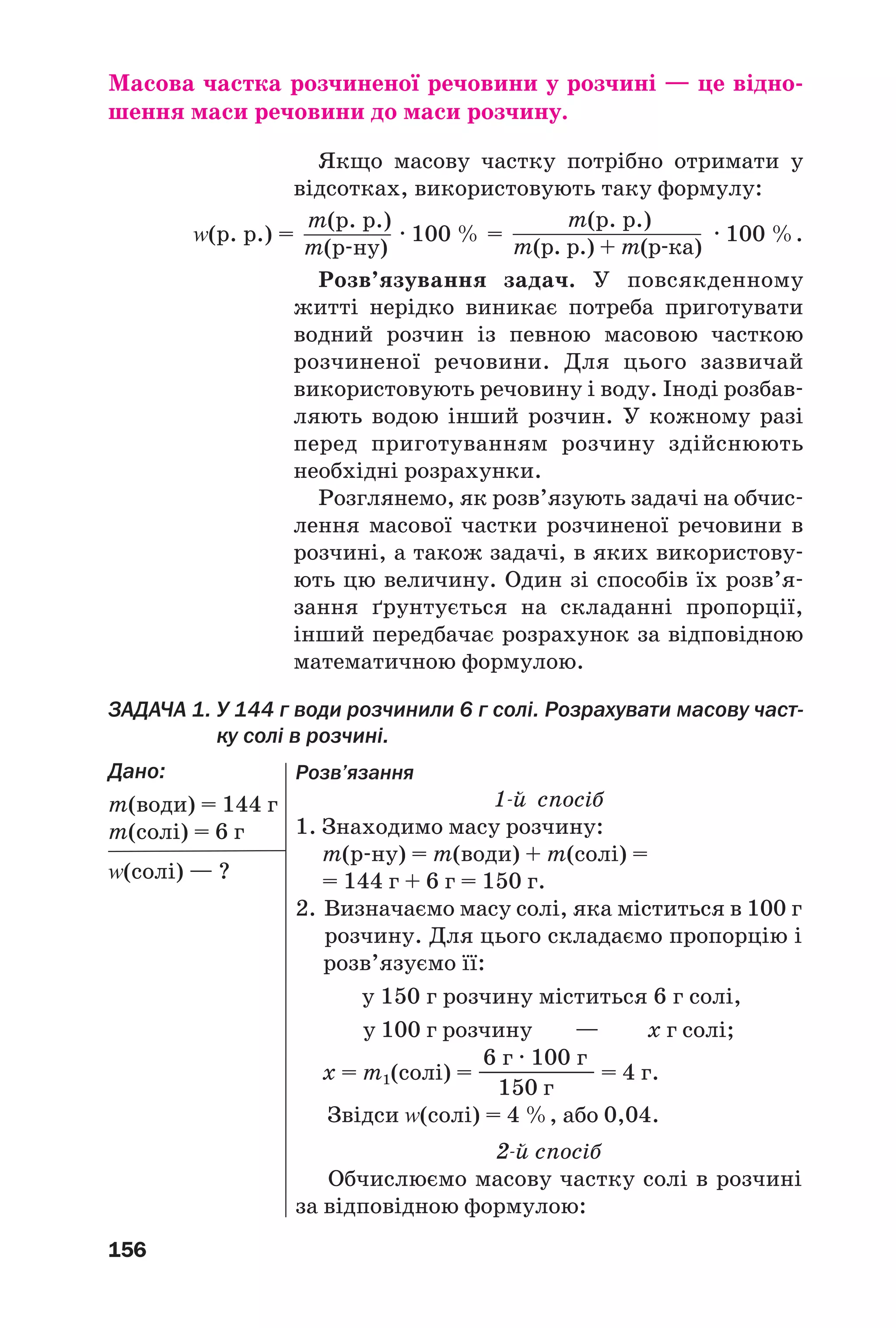 156
Масова частка розчиненої речовини у розчині — це відно
шення маси речовини до маси розчину.
Якщо масову частку потрібно отримати у
відсотках, використовують таку формулу:
Z(р. р.) = · 100 % = · 100 %.
Розв’язування задач. У повсякденному
житті нерідко виникає потреба приготувати
водний розчин із певною масовою часткою
розчиненої речовини. Для цього зазвичай
використовують речовину і воду. Іноді розбав
ляють водою інший розчин. У кожному разі
перед приготуванням розчину здійснюють
необхідні розрахунки.
Розглянемо, як розв’язують задачі на обчис
лення масової частки розчиненої речовини в
розчині, а також задачі, в яких використову
ють цю величину. Один зі способів їх розв’я
зання ґрунтується на складанні пропорції,
інший передбачає розрахунок за відповідною
математичною формулою.
ЗАДАЧА 1. У 144 г води розчинили 6 г солі. Розрахувати масову част
ку солі в розчині.
Дано:
m(води) = 144 г
m(солі) = 6 г
Z(солі) — ?
m(р. р.)
m(р ну)
m(р. р.)
m(р. р.) + m(р ка)
Розв’язання
1 й спосіб
1. Знаходимо масу розчину:
m(р ну) = m(води) + m(солі) =
= 144 г + 6 г = 150 г.
2. Визначаємо масу солі, яка міститься в 100 г
розчину. Для цього складаємо пропорцію і
розв’язуємо її:
у 150 г розчину міститься 6 г солі,
у 100 г розчину — х г солі;
6 г · 100 г
х = m1(солі) = —————— = 4 г.
150 г
Звідси Z(солі) = 4 %, або 0,04.
2 й спосіб
Обчислюємо масову частку солі в розчині
за відповідною формулою:
 