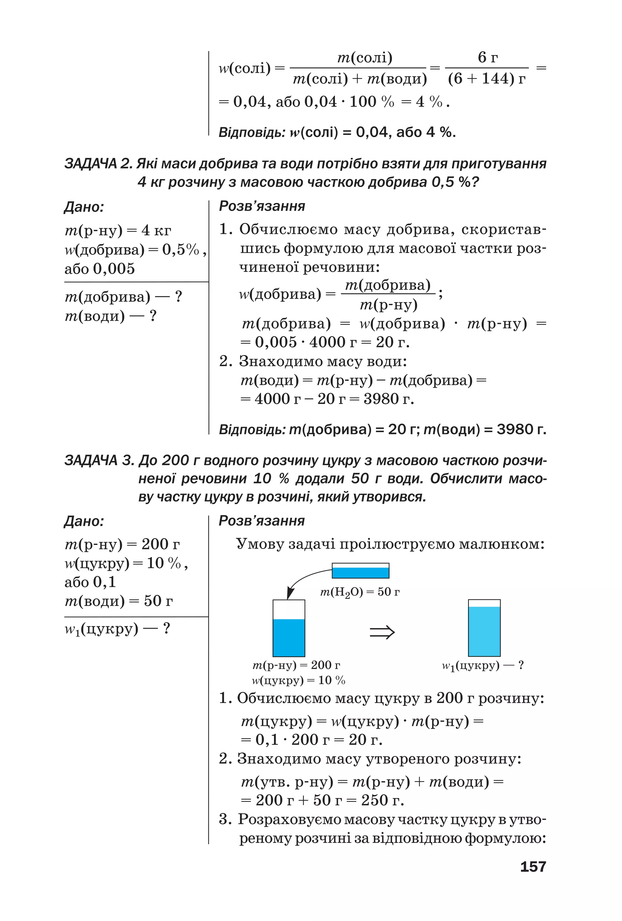 157
ЗАДАЧА 2. Які маси добрива та води потрібно взяти для приготування
4 кг розчину з масовою часткою добрива 0,5 %?
Дано:
m(р ну) = 4 кг
Z(добрива) = 0,5%,
або 0,005
m(добрива) — ?
m(води) — ?
m(солі) 6 г
Z(солі) = ———————————= —————— =
m(солі) + m(води) (6 + 144) г
= 0,04, або 0,04 · 100 % = 4 %.
Відповідь: Z(солі) = 0,04, або 4 %.
Розв’язання
1. Обчислюємо масу добрива, скористав
шись формулою для масової частки роз
чиненої речовини:
m(добрива)
Z(добрива) = ———————;
m(р ну)
m(добрива) = Z(добрива) · m(р ну) =
= 0,005 · 4000 г = 20 г.
2. Знаходимо масу води:
m(води) = m(р ну) – m(добрива) =
= 4000 г – 20 г = 3980 г.
Відповідь: m(добрива) = 20 г; m(води) = 3980 г.
Розв’язання
Умову задачі проілюструємо малюнком:
m(H2O) = 50 г
m(р ну) = 200 г Z1(цукру) — ?
Z(цукру) = 10 %
1. Обчислюємо масу цукру в 200 г розчину:
m(цукру) = Z(цукру) · m(р ну) =
= 0,1 · 200 г = 20 г.
2. Знаходимо масу утвореного розчину:
m(утв. р ну) = m(р ну) + m(води) =
= 200 г + 50 г = 250 г.
3. Розраховуємомасовучасткуцукрувутво
реному розчині за відповідною формулою:
⇒
ЗАДАЧА 3. До 200 г водного розчину цукру з масовою часткою розчи
неної речовини 10 % додали 50 г води. Обчислити масо
ву частку цукру в розчині, який утворився.
Дано:
m(р ну) = 200 г
Z(цукру) = 10 %,
або 0,1
m(води) = 50 г
Z1(цукру) — ?
 
