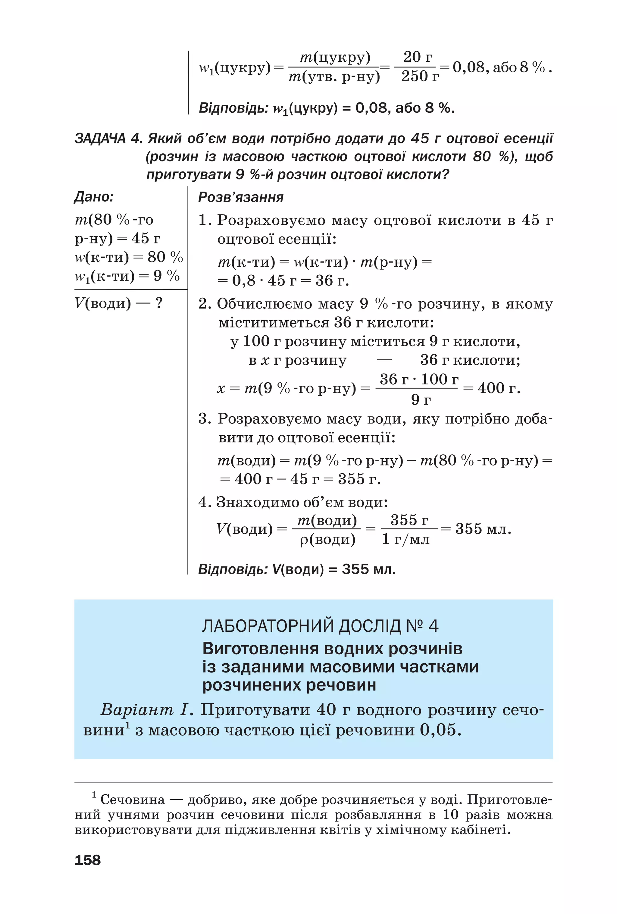 158
ЗАДАЧА 4. Який об’єм води потрібно додати до 45 г оцтової есенції
(розчин із масовою часткою оцтової кислоти 80 %), щоб
приготувати 9 % й розчин оцтової кислоти?
Дано:
m(80 % го
р ну) = 45 г
Z(к ти) = 80 %
Z1(к ти) = 9 %
V(води) — ?
m(цукру) 20 г
Z1(цукру) = ———————= ———— = 0,08, або 8 %.
m(утв. р ну) 250 г
Відповідь: Z1(цукру) = 0,08, або 8 %.
Розв’язання
1. Розраховуємо масу оцтової кислоти в 45 г
оцтової есенції:
m(к ти) = Z(к ти) · m(р ну) =
= 0,8 · 45 г = 36 г.
2. Обчислюємо масу 9 % го розчину, в якому
міститиметься 36 г кислоти:
у 100 г розчину міститься 9 г кислоти,
в х г розчину — 36 г кислоти;
36 г · 100 г
х = m(9 % го р ну) = —————— = 400 г.
9 г
3. Розраховуємо масу води, яку потрібно доба
вити до оцтової есенції:
m(води) = m(9 % го р ну) – m(80 % го р ну) =
= 400 г – 45 г = 355 г.
4. Знаходимо об’єм води:
m(води) 355 г
V(води) = —————— = —————= 355 мл.
ρ(води) 1 г/мл
Відповідь: V(води) = 355 мл.
ЛАБОРАТОРНИЙ ДОСЛІД № 4
Виготовлення водних розчинів
із заданими масовими частками
розчинених речовин
Варіант І. Приготувати 40 г водного розчину сечо
вини1
з масовою часткою цієї речовини 0,05.
1
Сечовина — добриво, яке добре розчиняється у воді. Приготовле
ний учнями розчин сечовини після розбавляння в 10 разів можна
використовувати для підживлення квітів у хімічному кабінеті.
 