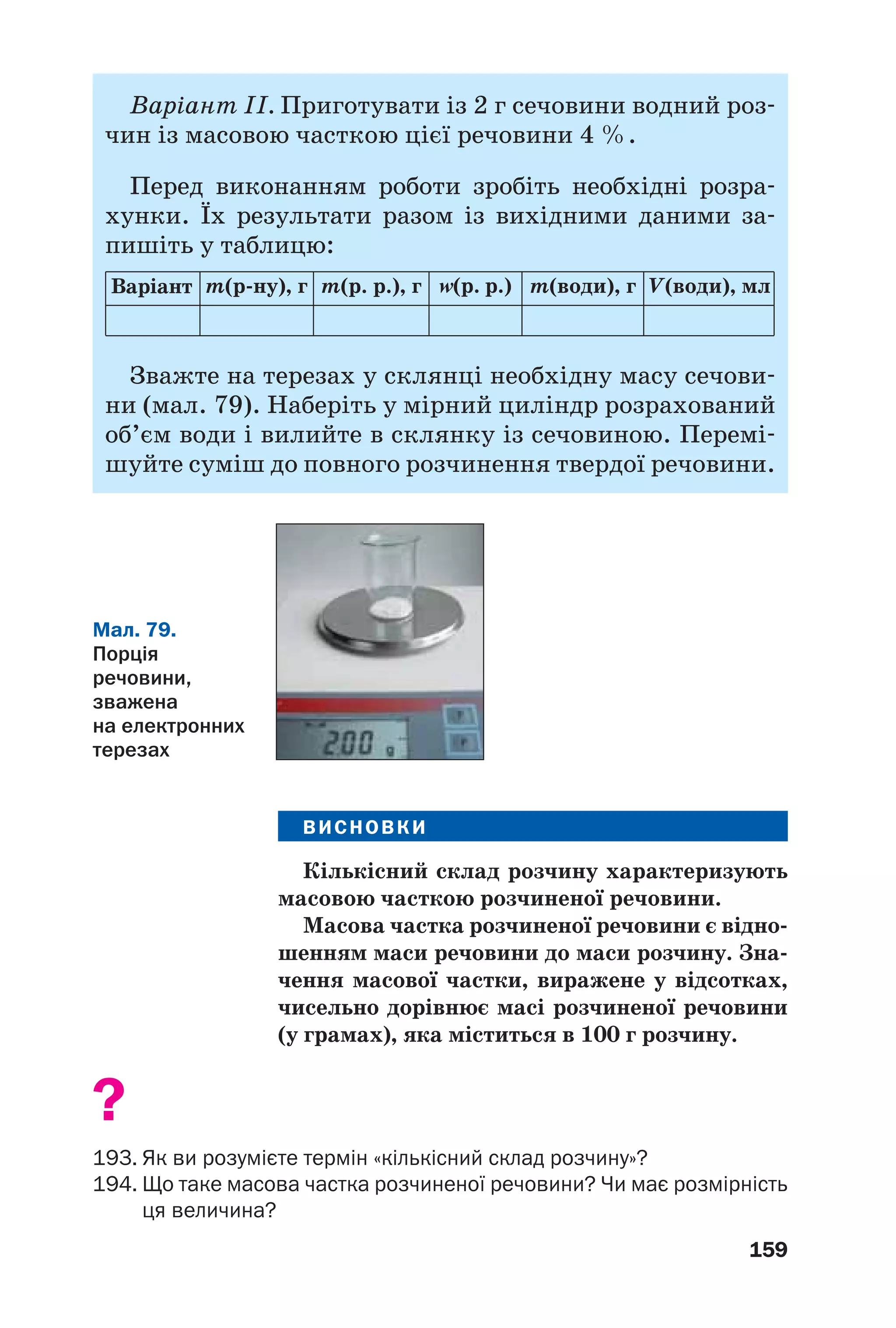 159
Варіант ІІ. Приготувати із 2 г сечовини водний роз
чин із масовою часткою цієї речовини 4 %.
Перед виконанням роботи зробіть необхідні розра
хунки. Їх результати разом із вихідними даними за
пишіть у таблицю:
Варіант m(р ну), г m(р. р.), г Z(р. р.) m(води), г V(води), мл
Зважте на терезах у склянці необхідну масу сечови
ни (мал. 79). Наберіть у мірний циліндр розрахований
об’єм води і вилийте в склянку із сечовиною. Перемі
шуйте суміш до повного розчинення твердої речовини.
ВИСНОВКИ
Кількісний склад розчину характеризують
масовою часткою розчиненої речовини.
Масова частка розчиненої речовини є відно
шенням маси речовини до маси розчину. Зна
чення масової частки, виражене у відсотках,
чисельно дорівнює масі розчиненої речовини
(у грамах), яка міститься в 100 г розчину.
?
193. Як ви розумієте термін «кількісний склад розчину»?
194. Що таке масова частка розчиненої речовини? Чи має розмірність
ця величина?
Мал. 79.
Порція
речовини,
зважена
на електронних
терезах
 
