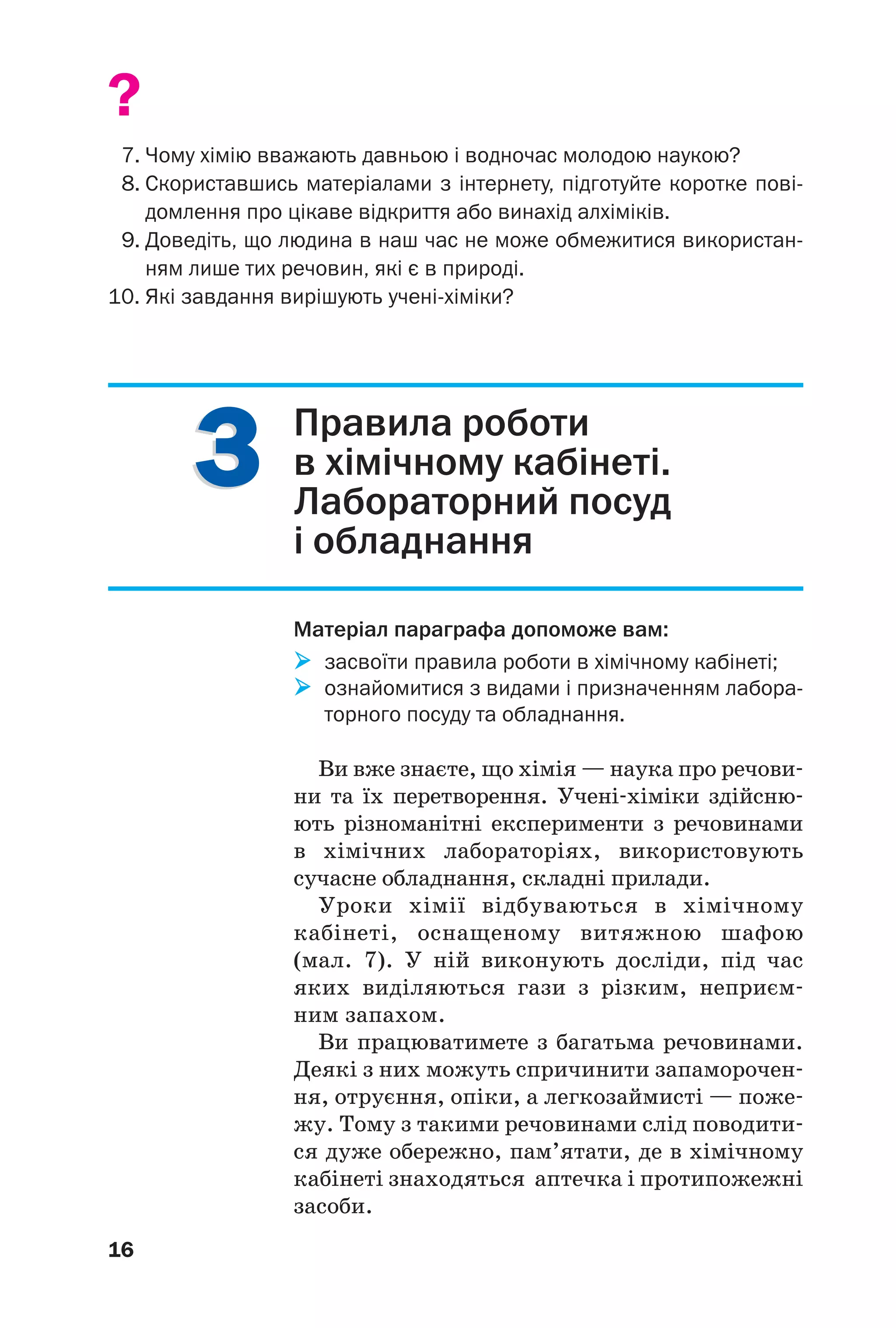 33
16
?
7. Чому хімію вважають давньою і водночас молодою наукою?
8. Скориставшись матеріалами з інтернету, підготуйте коротке пові
домлення про цікаве відкриття або винахід алхіміків.
9. Доведіть, що людина в наш час не може обмежитися використан
ням лише тих речовин, які є в природі.
10. Які завдання вирішують учені хіміки?
Правила роботи
в хімічному кабінеті.
Лабораторний посуд
і обладнання
Матеріал параграфа допоможе вам:
засвоїти правила роботи в хімічному кабінеті;
ознайомитися з видами і призначенням лабора
торного посуду та обладнання.
Ви вже знаєте, що хімія — наука про речови
ни та їх перетворення. Учені хіміки здійсню
ють різноманітні експерименти з речовинами
в хімічних лабораторіях, використовують
сучасне обладнання, складні прилади.
Уроки хімії відбуваються в хімічному
кабінеті, оснащеному витяжною шафою
(мал. 7). У ній виконують досліди, під час
яких виділяються гази з різким, неприєм
ним запахом.
Ви працюватимете з багатьма речовинами.
Деякі з них можуть спричинити запаморочен
ня, отруєння, опіки, а легкозаймисті — поже
жу. Тому з такими речовинами слід поводити
ся дуже обережно, пам’ятати, де в хімічному
кабінеті знаходяться аптечка і протипожежні
засоби.
 
