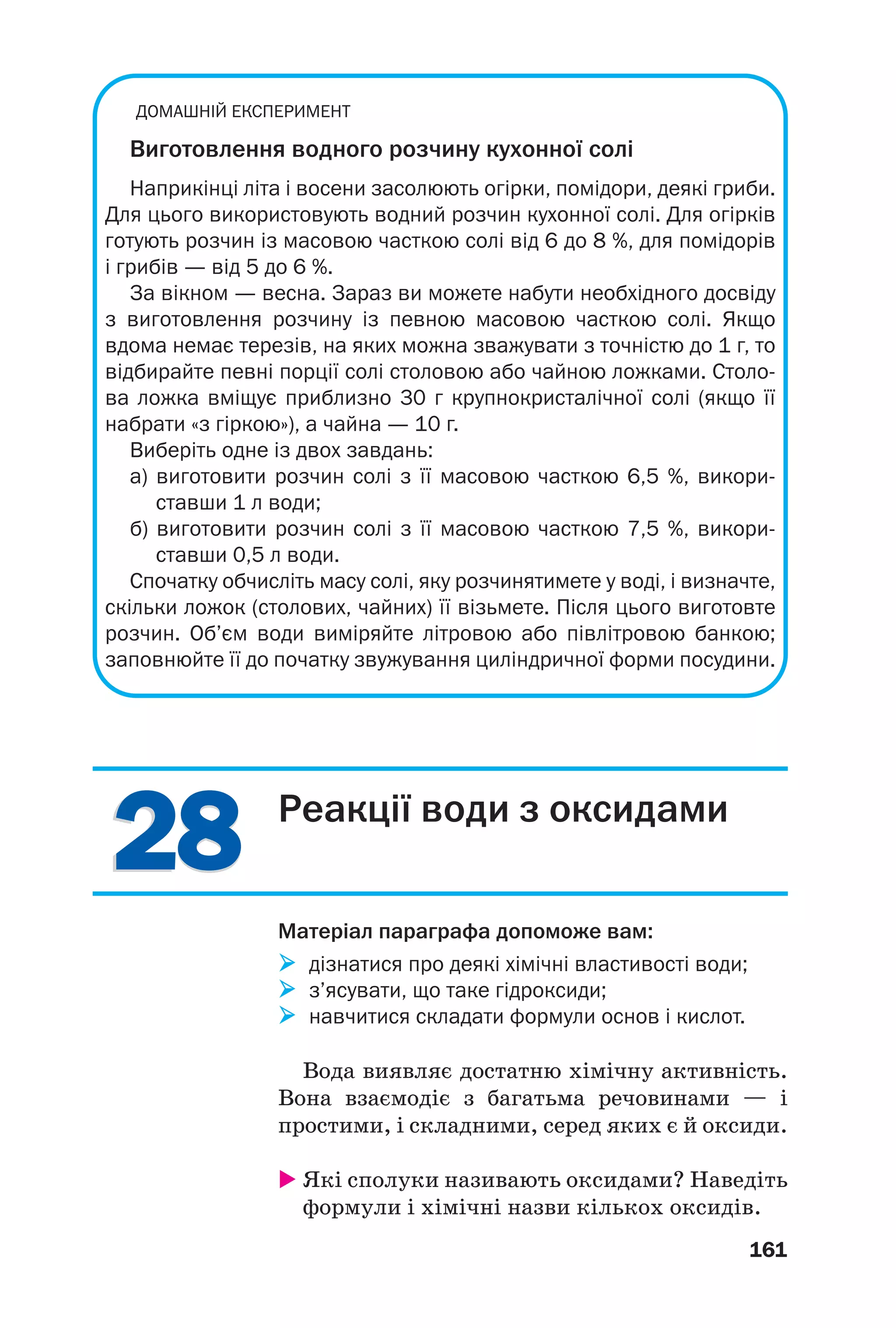 ДОМАШНІЙ ЕКСПЕРИМЕНТ
Виготовлення водного розчину кухонної солі
Наприкінці літа і восени засолюють огірки, помідори, деякі гриби.
Для цього використовують водний розчин кухонної солі. Для огірків
готують розчин із масовою часткою солі від 6 до 8 %, для помідорів
і грибів — від 5 до 6 %.
За вікном — весна. Зараз ви можете набути необхідного досвіду
з виготовлення розчину із певною масовою часткою солі. Якщо
вдома немає терезів, на яких можна зважувати з точністю до 1 г, то
відбирайте певні порції солі столовою або чайною ложками. Столо
ва ложка вміщує приблизно 30 г крупнокристалічної солі (якщо її
набрати «з гіркою»), а чайна — 10 г.
Виберіть одне із двох завдань:
а) виготовити розчин солі з її масовою часткою 6,5 %, викори
ставши 1 л води;
б) виготовити розчин солі з її масовою часткою 7,5 %, викори
ставши 0,5 л води.
Спочатку обчисліть масу солі, яку розчинятимете у воді, і визначте,
скільки ложок (столових, чайних) її візьмете. Після цього виготовте
розчин. Об’єм води виміряйте літровою або півлітровою банкою;
заповнюйте її до початку звужування циліндричної форми посудини.
2828
161
Реакції води з оксидами
Матеріал параграфа допоможе вам:
дізнатися про деякі хімічні властивості води;
з’ясувати, що таке гідроксиди;
навчитися складати формули основ і кислот.
Вода виявляє достатню хімічну активність.
Вона взаємодіє з багатьма речовинами — і
простими, і складними, серед яких є й оксиди.
Які сполуки називають оксидами? Наведіть
формули і хімічні назви кількох оксидів.
 