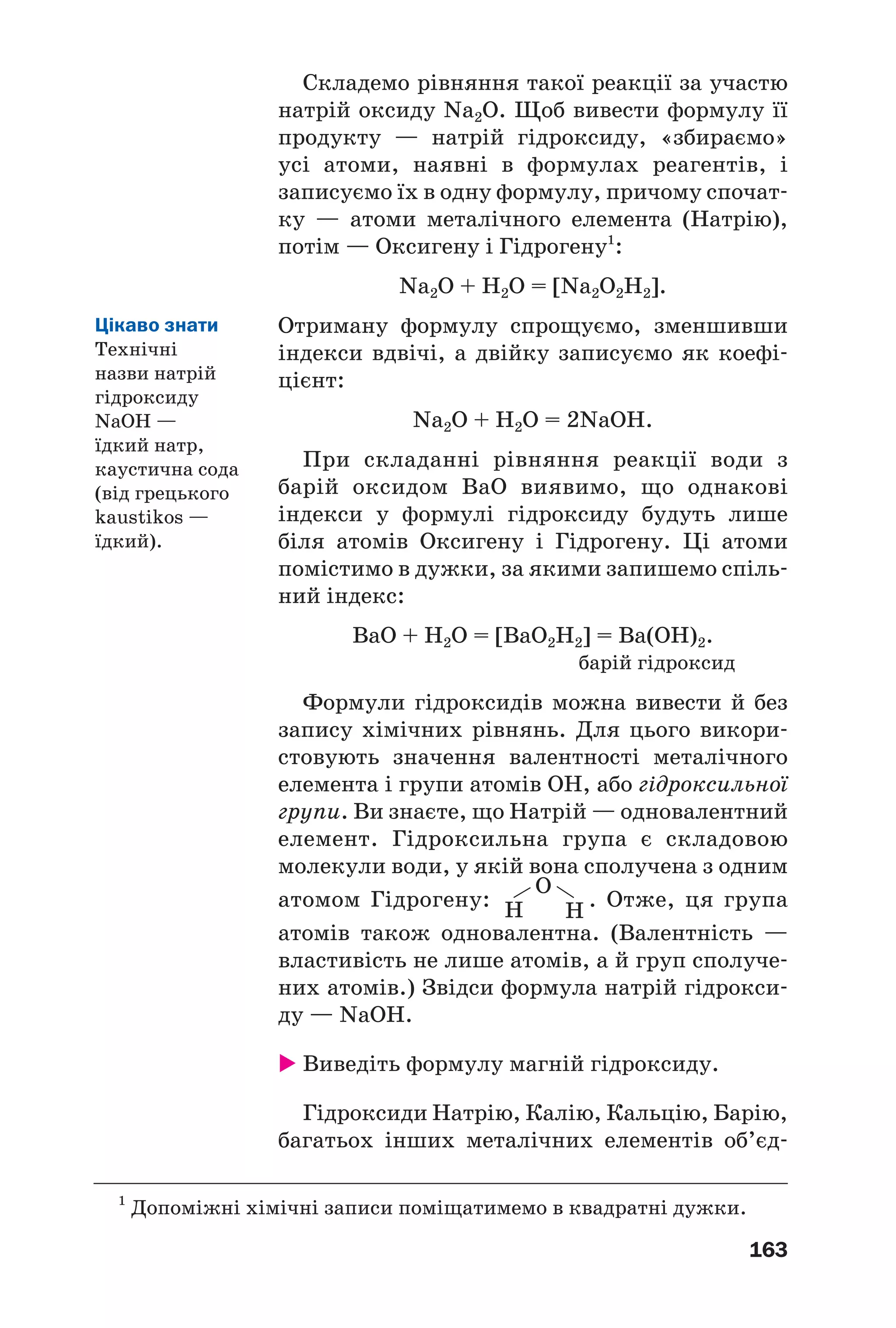 163
Складемо рівняння такої реакції за участю
натрій оксиду Na2O. Щоб вивести формулу її
продукту — натрій гідроксиду, «збираємо»
усі атоми, наявні в формулах реагентів, і
записуємо їх в одну формулу, причому спочат
ку — атоми металічного елемента (Натрію),
потім — Оксигену і Гідрогену1
:
Na2O + H2O = [Na2O2H2].
Отриману формулу спрощуємо, зменшивши
індекси вдвічі, а двійку записуємо як коефі
цієнт:
Na2O + H2O = 2NaOH.
При складанні рівняння реакції води з
барій оксидом BaO виявимо, що однакові
індекси у формулі гідроксиду будуть лише
біля атомів Оксигену і Гідрогену. Ці атоми
помістимо в дужки, за якими запишемо спіль
ний індекс:
BaO + H2O = [BaO2H2] = Ba(OH)2.
барій гідроксид
Формули гідроксидів можна вивести й без
запису хімічних рівнянь. Для цього викори
стовують значення валентності металічного
елемента і групи атомів ОН, або гідроксильної
групи. Ви знаєте, що Натрій — одновалентний
елемент. Гідроксильна група є складовою
молекули води, у якій вона сполучена з одним
атомом Гідрогену: . Отже, ця група
атомів також одновалентна. (Валентність —
властивість не лише атомів, а й груп сполуче
них атомів.) Звідси формула натрій гідрокси
ду — NaOH.
Виведіть формулу магній гідроксиду.
Гідроксиди Натрію, Калію, Кальцію, Барію,
багатьох інших металічних елементів об’єд
1
Допоміжні хімічні записи поміщатимемо в квадратні дужки.
Н
О
Н
Цікаво знати
Технічні
назви натрій
гідроксиду
NаOH —
їдкий натр,
каустична сода
(від грецького
kaustikos —
їдкий).
 