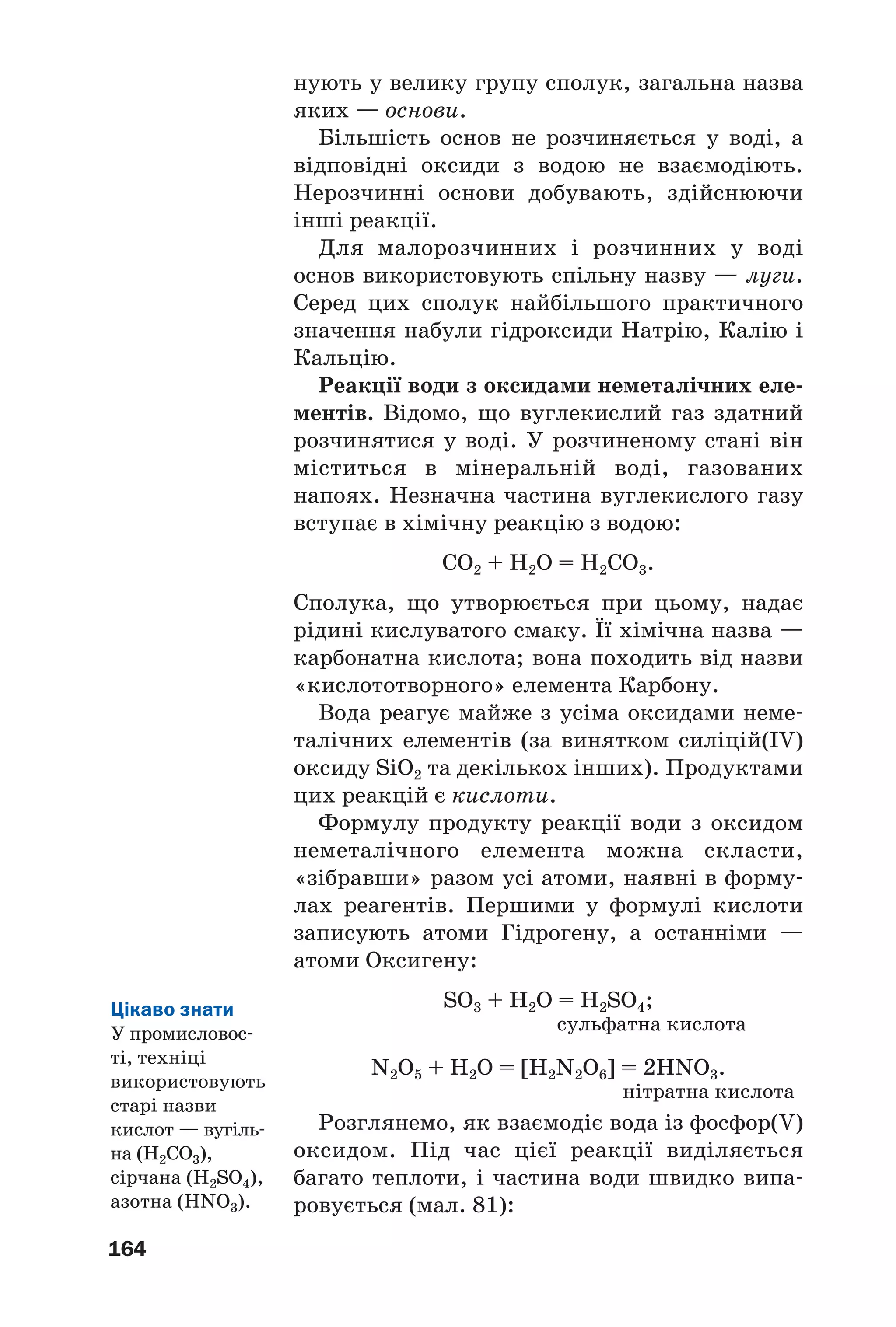 164
нують у велику групу сполук, загальна назва
яких — основи.
Більшість основ не розчиняється у воді, а
відповідні оксиди з водою не взаємодіють.
Нерозчинні основи добувають, здійснюючи
інші реакції.
Для малорозчинних і розчинних у воді
основ використовують спільну назву — луги.
Серед цих сполук найбільшого практичного
значення набули гідроксиди Натрію, Калію і
Кальцію.
Реакції води з оксидами неметалічних еле
ментів. Відомо, що вуглекислий газ здатний
розчинятися у воді. У розчиненому стані він
міститься в мінеральній воді, газованих
напоях. Незначна частина вуглекислого газу
вступає в хімічну реакцію з водою:
CO2 + H2O = H2CO3.
Сполука, що утворюється при цьому, надає
рідині кислуватого смаку. Її хімічна назва —
карбонатна кислота; вона походить від назви
«кислототворного» елемента Карбону.
Вода реагує майже з усіма оксидами неме
талічних елементів (за винятком силіцій(IV)
оксиду SiO2 та декількох інших). Продуктами
цих реакцій є кислоти.
Формулу продукту реакції води з оксидом
неметалічного елемента можна скласти,
«зібравши» разом усі атоми, наявні в форму
лах реагентів. Першими у формулі кислоти
записують атоми Гідрогену, а останніми —
атоми Оксигену:
SO3 + H2O = H2SO4;
сульфатна кислота
N2O5 + H2O = [H2N2O6] = 2HNO3.
нітратна кислота
Розглянемо, як взаємодіє вода із фосфор(V)
оксидом. Під час цієї реакції виділяється
багато теплоти, і частина води швидко випа
ровується (мал. 81):
Цікаво знати
У промисловос
ті, техніці
використовують
старі назви
кислот — вугіль
на (H2CO3),
сірчана (H2SO4),
азотна (HNO3).
 