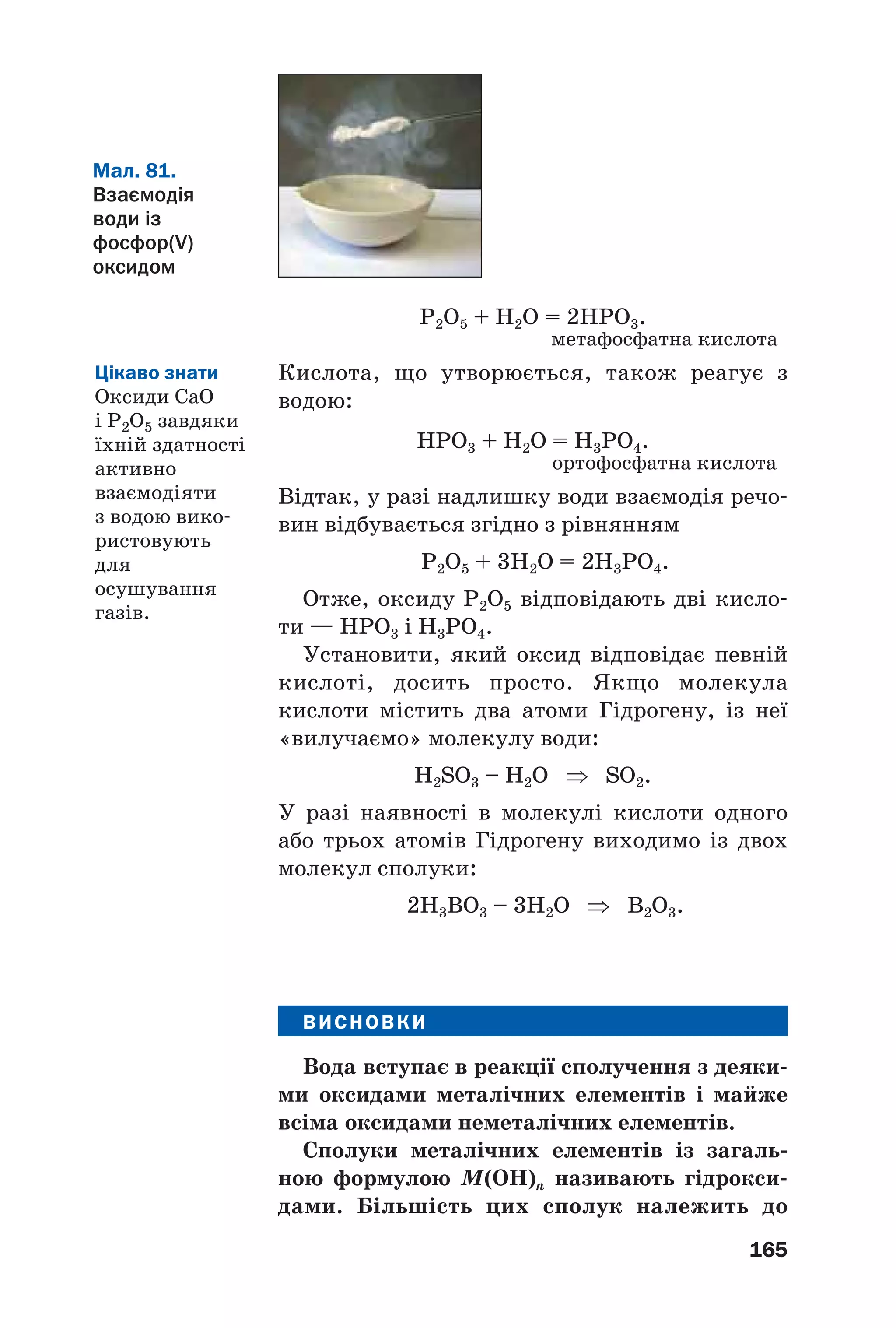 165
P2O5 + H2O = 2HPO3.
метафосфатна кислота
Кислота, що утворюється, також реагує з
водою:
HPO3 + H2O = H3PO4.
ортофосфатна кислота
Відтак, у разі надлишку води взаємодія речо
вин відбувається згідно з рівнянням
P2O5 + 3H2O = 2H3PO4.
Отже, оксиду P2O5 відповідають дві кисло
ти — НРО3 і Н3РО4.
Установити, який оксид відповідає певній
кислоті, досить просто. Якщо молекула
кислоти містить два атоми Гідрогену, із неї
«вилучаємо» молекулу води:
H2SO3 – H2O ⇒ SO2.
У разі наявності в молекулі кислоти одного
або трьох атомів Гідрогену виходимо із двох
молекул сполуки:
2H3BO3 – 3H2O ⇒ B2O3.
ВИСНОВКИ
Вода вступає в реакції сполучення з деяки
ми оксидами металічних елементів і майже
всіма оксидами неметалічних елементів.
Сполуки металічних елементів із загаль
ною формулою М(OH)n називають гідрокси
дами. Більшість цих сполук належить до
Мал. 81.
Взаємодія
води із
фосфор(V)
оксидом
Цікаво знати
Оксиди СаО
і P2O5 завдяки
їхній здатності
активно
взаємодіяти
з водою вико
ристовують
для
осушування
газів.
 