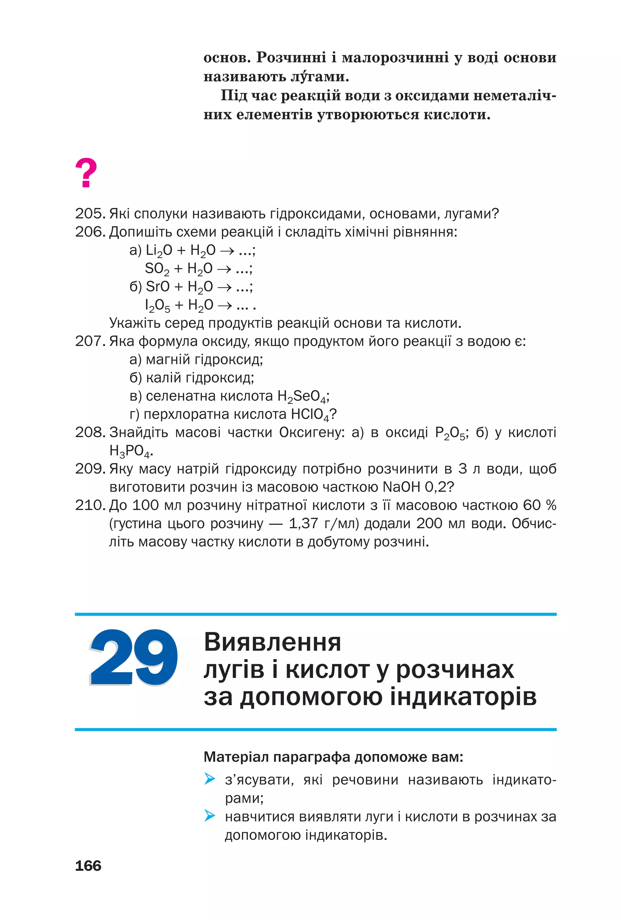 2929
166
основ. Розчинні і малорозчинні у воді основи
називають л¯гами.
Під час реакцій води з оксидами неметаліч
них елементів утворюються кислоти.
?
205. Які сполуки називають гідроксидами, основами, лугами?
206. Допишіть схеми реакцій і складіть хімічні рівняння:
а) Li2O + H2O → ...;
SO2 + H2O → ...;
б) SrO + H2O → ...;
I2О5 + H2O → ... .
Укажіть серед продуктів реакцій основи та кислоти.
207. Яка формула оксиду, якщо продуктом його реакції з водою є:
а) магній гідроксид;
б) калій гідроксид;
в) селенатна кислота H2SeO4;
г) перхлоратна кислота HClO4?
208. Знайдіть масові частки Оксигену: а) в оксиді P2O5; б) у кислоті
Н3РО4.
209. Яку масу натрій гідроксиду потрібно розчинити в 3 л води, щоб
виготовити розчин із масовою часткою NaOH 0,2?
210. До 100 мл розчину нітратної кислоти з її масовою часткою 60 %
(густина цього розчину — 1,37 г/мл) додали 200 мл води. Обчис
літь масову частку кислоти в добутому розчині.
Виявлення
лугів і кислот у розчинах
за допомогою індикаторів
Матеріал параграфа допоможе вам:
з’ясувати, які речовини називають індикато
рами;
навчитися виявляти луги і кислоти в розчинах за
допомогою індикаторів.
 