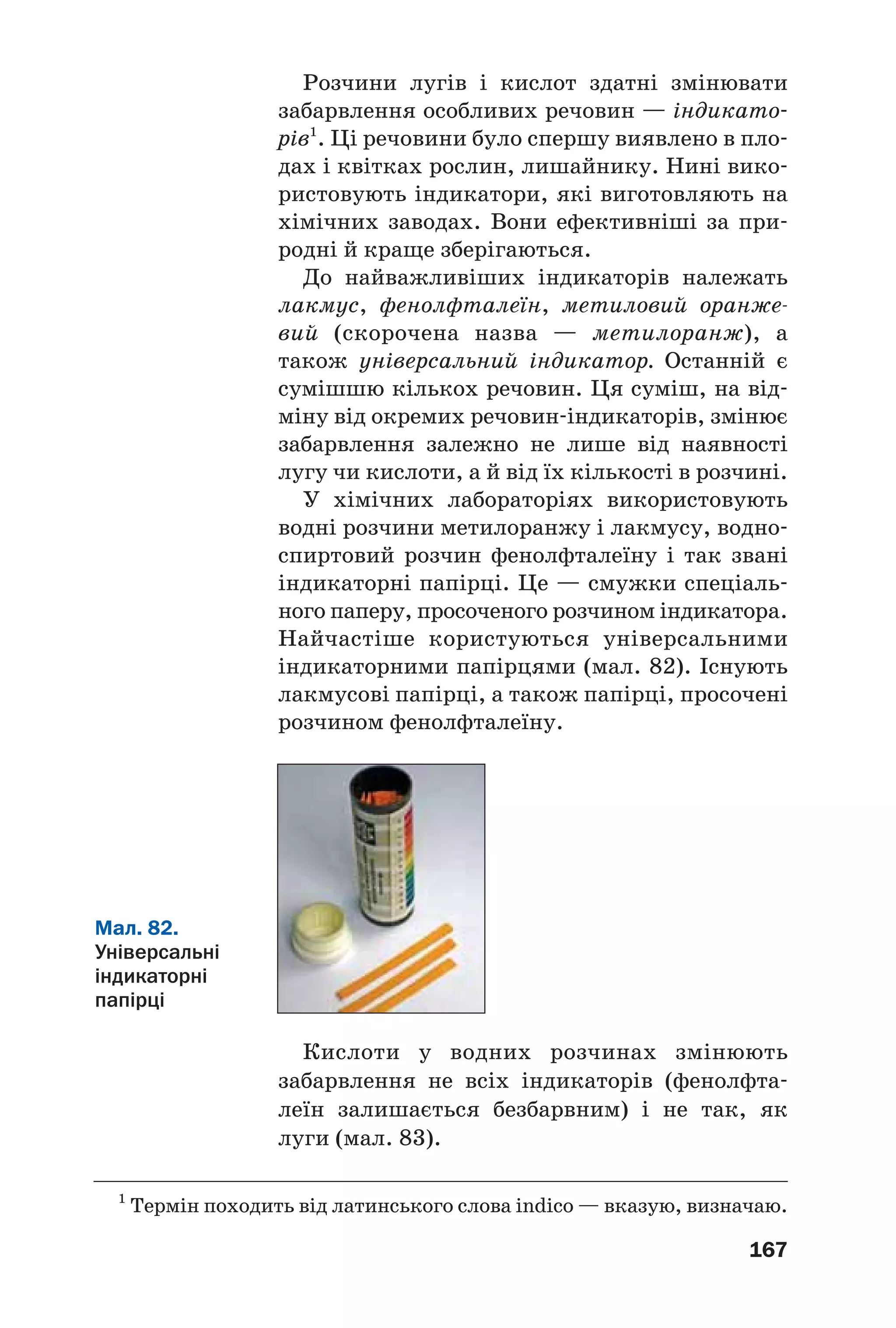 167
Розчини лугів і кислот здатні змінювати
забарвлення особливих речовин — індикато
рів1
. Ці речовини було спершу виявлено в пло
дах і квітках рослин, лишайнику. Нині вико
ристовують індикатори, які виготовляють на
хімічних заводах. Вони ефективніші за при
родні й краще зберігаються.
До найважливіших індикаторів належать
лакмус, фенолфталеїн, метиловий оранже
вий (скорочена назва — метилоранж), а
також універсальний індикатор. Останній є
сумішшю кількох речовин. Ця суміш, на від
міну від окремих речовин індикаторів, змінює
забарвлення залежно не лише від наявності
лугу чи кислоти, а й від їх кількості в розчині.
У хімічних лабораторіях використовують
водні розчини метилоранжу і лакмусу, водно
спиртовий розчин фенолфталеїну і так звані
індикаторні папірці. Це — смужки спеціаль
ного паперу, просоченого розчином індикатора.
Найчастіше користуються універсальними
індикаторними папірцями (мал. 82). Існують
лакмусові папірці, а також папірці, просочені
розчином фенолфталеїну.
1
Термін походить від латинського слова indico — вказую, визначаю.
Мал. 82.
Універсальні
індикаторні
папірці
Кислоти у водних розчинах змінюють
забарвлення не всіх індикаторів (фенолфта
леїн залишається безбарвним) і не так, як
луги (мал. 83).
 