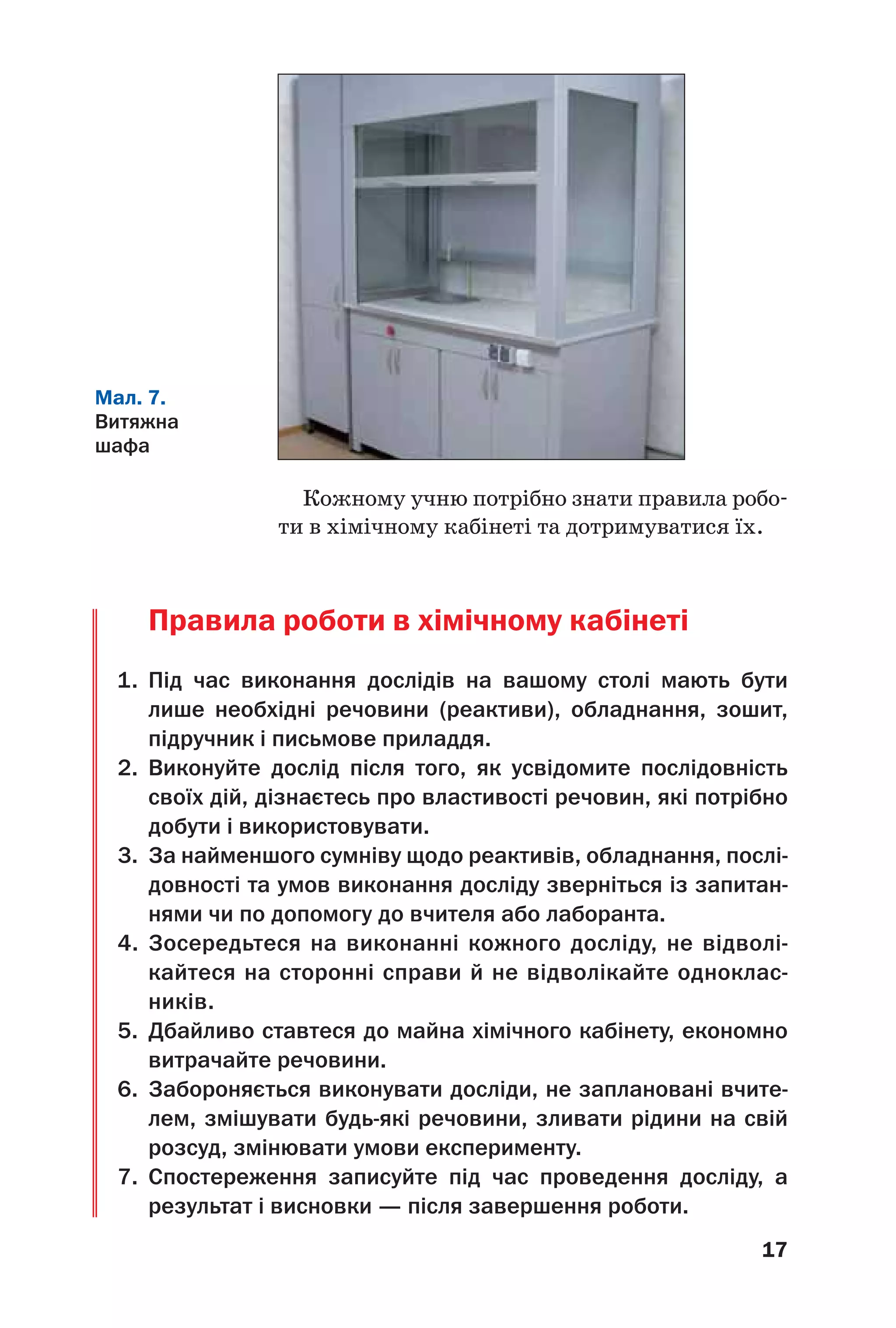 17
Кожному учню потрібно знати правила робо
ти в хімічному кабінеті та дотримуватися їх.
Правила роботи в хімічному кабінеті
1. Під час виконання дослідів на вашому столі мають бути
лише необхідні речовини (реактиви), обладнання, зошит,
підручник і письмове приладдя.
2. Виконуйте дослід після того, як усвідомите послідовність
своїх дій, дізнаєтесь про властивості речовин, які потрібно
добути і використовувати.
3. За найменшого сумніву щодо реактивів, обладнання, послі
довності та умов виконання досліду зверніться із запитан
нями чи по допомогу до вчителя або лаборанта.
4. Зосередьтеся на виконанні кожного досліду, не відволі
кайтеся на сторонні справи й не відволікайте одноклас
ників.
5. Дбайливо ставтеся до майна хімічного кабінету, економно
витрачайте речовини.
6. Забороняється виконувати досліди, не заплановані вчите
лем, змішувати будь які речовини, зливати рідини на свій
розсуд, змінювати умови експерименту.
7. Спостереження записуйте під час проведення досліду, а
результат і висновки — після завершення роботи.
Мал. 7.
Витяжна
шафа
 