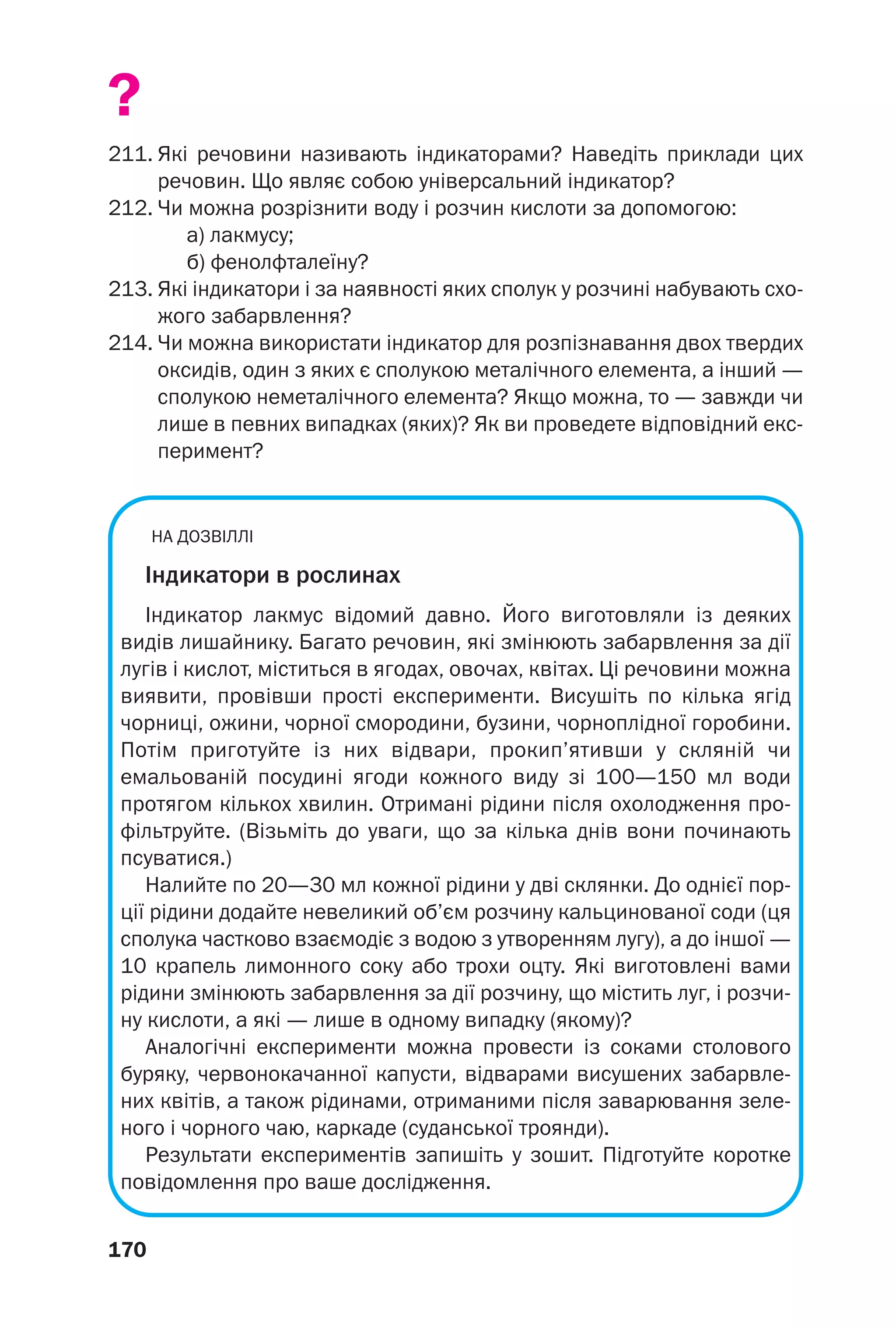 170
?
211. Які речовини називають індикаторами? Наведіть приклади цих
речовин. Що являє собою універсальний індикатор?
212. Чи можна розрізнити воду і розчин кислоти за допомогою:
а) лакмусу;
б) фенолфталеїну?
213. Які індикатори і за наявності яких сполук у розчині набувають схо
жого забарвлення?
214. Чи можна використати індикатор для розпізнавання двох твердих
оксидів, один з яких є сполукою металічного елемента, а інший —
сполукою неметалічного елемента? Якщо можна, то — завжди чи
лише в певних випадках (яких)? Як ви проведете відповідний екс
перимент?
НА ДОЗВІЛЛІ
Індикатори в рослинах
Індикатор лакмус відомий давно. Його виготовляли із деяких
видів лишайнику. Багато речовин, які змінюють забарвлення за дії
лугів і кислот, міститься в ягодах, овочах, квітах. Ці речовини можна
виявити, провівши прості експерименти. Висушіть по кілька ягід
чорниці, ожини, чорної смородини, бузини, чорноплідної горобини.
Потім приготуйте із них відвари, прокип’ятивши у скляній чи
емальованій посудині ягоди кожного виду зі 100—150 мл води
протягом кількох хвилин. Отримані рідини після охолодження про
фільтруйте. (Візьміть до уваги, що за кілька днів вони починають
псуватися.)
Налийте по 20—30 мл кожної рідини у дві склянки. До однієї пор
ції рідини додайте невеликий об’єм розчину кальцинованої соди (ця
сполука частково взаємодіє з водою з утворенням лугу), а до іншої —
10 крапель лимонного соку або трохи оцту. Які виготовлені вами
рідини змінюють забарвлення за дії розчину, що містить луг, і розчи
ну кислоти, а які — лише в одному випадку (якому)?
Аналогічні експерименти можна провести із соками столового
буряку, червонокачанної капусти, відварами висушених забарвле
них квітів, а також рідинами, отриманими після заварювання зеле
ного і чорного чаю, каркаде (суданської троянди).
Результати експериментів запишіть у зошит. Підготуйте коротке
повідомлення про ваше дослідження.
 