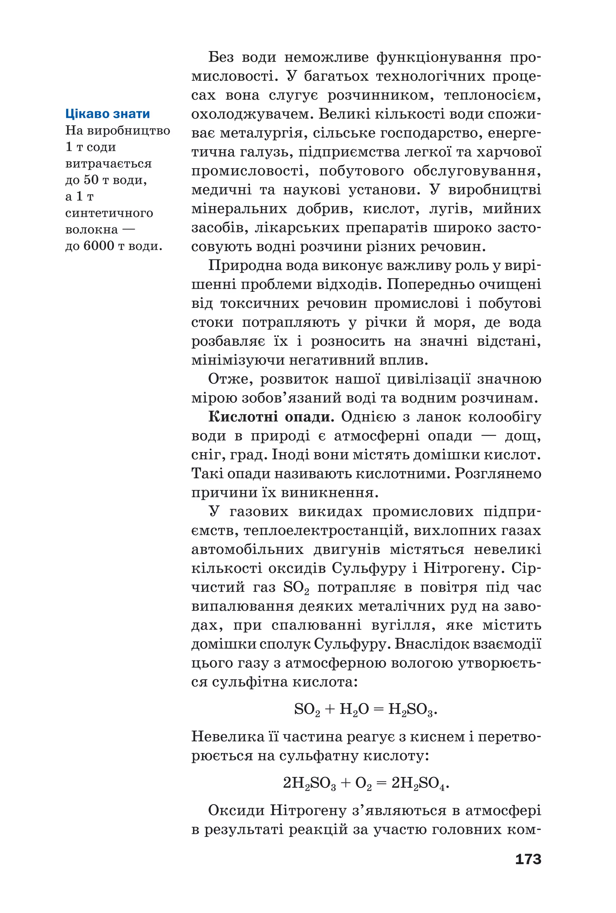 173
Без води неможливе функціонування про
мисловості. У багатьох технологічних проце
сах вона слугує розчинником, теплоносієм,
охолоджувачем. Великі кількості води спожи
ває металургія, сільське господарство, енерге
тична галузь, підприємства легкої та харчової
промисловості, побутового обслуговування,
медичні та наукові установи. У виробництві
мінеральних добрив, кислот, лугів, мийних
засобів, лікарських препаратів широко засто
совують водні розчини різних речовин.
Природна вода виконує важливу роль у вирі
шенні проблеми відходів. Попередньо очищені
від токсичних речовин промислові і побутові
стоки потрапляють у річки й моря, де вода
розбавляє їх і розносить на значні відстані,
мінімізуючи негативний вплив.
Отже, розвиток нашої цивілізації значною
мірою зобов’язаний воді та водним розчинам.
Кислотні опади. Однією з ланок колообігу
води в природі є атмосферні опади — дощ,
сніг, град. Іноді вони містять домішки кислот.
Такі опади називають кислотними. Розглянемо
причини їх виникнення.
У газових викидах промислових підпри
ємств, теплоелектростанцій, вихлопних газах
автомобільних двигунів містяться невеликі
кількості оксидів Сульфуру і Нітрогену. Сір
чистий газ SO2 потрапляє в повітря під час
випалювання деяких металічних руд на заво
дах, при спалюванні вугілля, яке містить
домішки сполук Сульфуру. Внаслідок взаємодії
цього газу з атмосферною вологою утворюєть
ся сульфітна кислота:
SO2 + H2O = H2SO3.
Невелика її частина реагує з киснем і перетво
рюється на сульфатну кислоту:
2H2SO3 + O2 = 2H2SO4.
Оксиди Нітрогену з’являються в атмосфері
в результаті реакцій за участю головних ком
Цікаво знати
На виробництво
1 т соди
витрачається
до 50 т води,
а 1 т
синтетичного
волокна —
до 6000 т води.
 