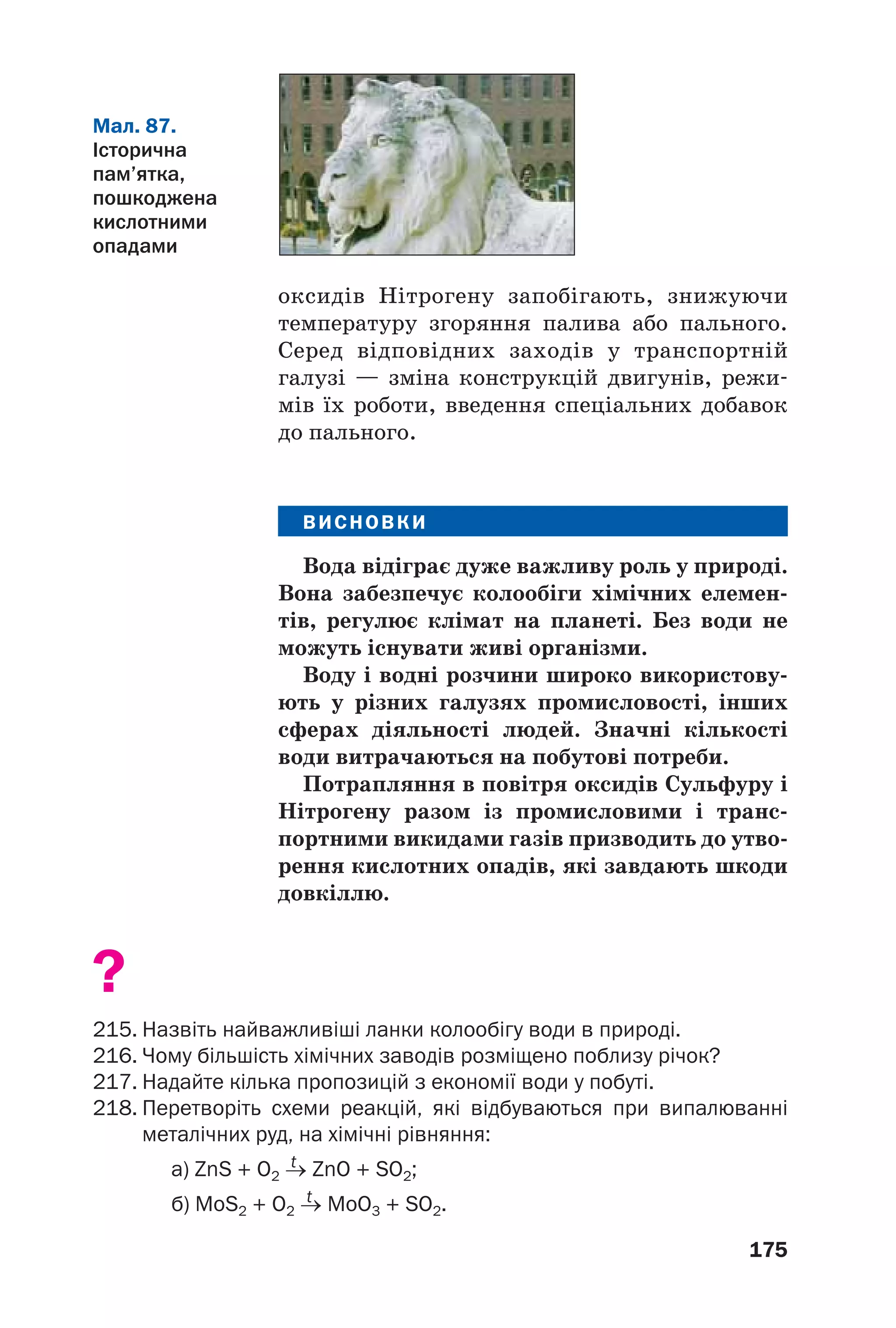 175
оксидів Нітрогену запобігають, знижуючи
температуру згоряння палива або пального.
Серед відповідних заходів у транспортній
галузі — зміна конструкцій двигунів, режи
мів їх роботи, введення спеціальних добавок
до пального.
ВИСНОВКИ
Вода відіграє дуже важливу роль у природі.
Вона забезпечує колообіги хімічних елемен
тів, регулює клімат на планеті. Без води не
можуть існувати живі організми.
Воду і водні розчини широко використову
ють у різних галузях промисловості, інших
сферах діяльності людей. Значні кількості
води витрачаються на побутові потреби.
Потрапляння в повітря оксидів Сульфуру і
Нітрогену разом із промисловими і транс
портними викидами газів призводить до утво
рення кислотних опадів, які завдають шкоди
довкіллю.
?
215. Назвіть найважливіші ланки колообігу води в природі.
216. Чому більшість хімічних заводів розміщено поблизу річок?
217. Надайте кілька пропозицій з економії води у побуті.
218. Перетворіть схеми реакцій, які відбуваються при випалюванні
металічних руд, на хімічні рівняння:
t
а) ZnS + O2 → ZnO + SO2;
t
б) MoS2 + O2 → MoO3 + SO2.
Мал. 87.
Історична
пам’ятка,
пошкоджена
кислотними
опадами
 