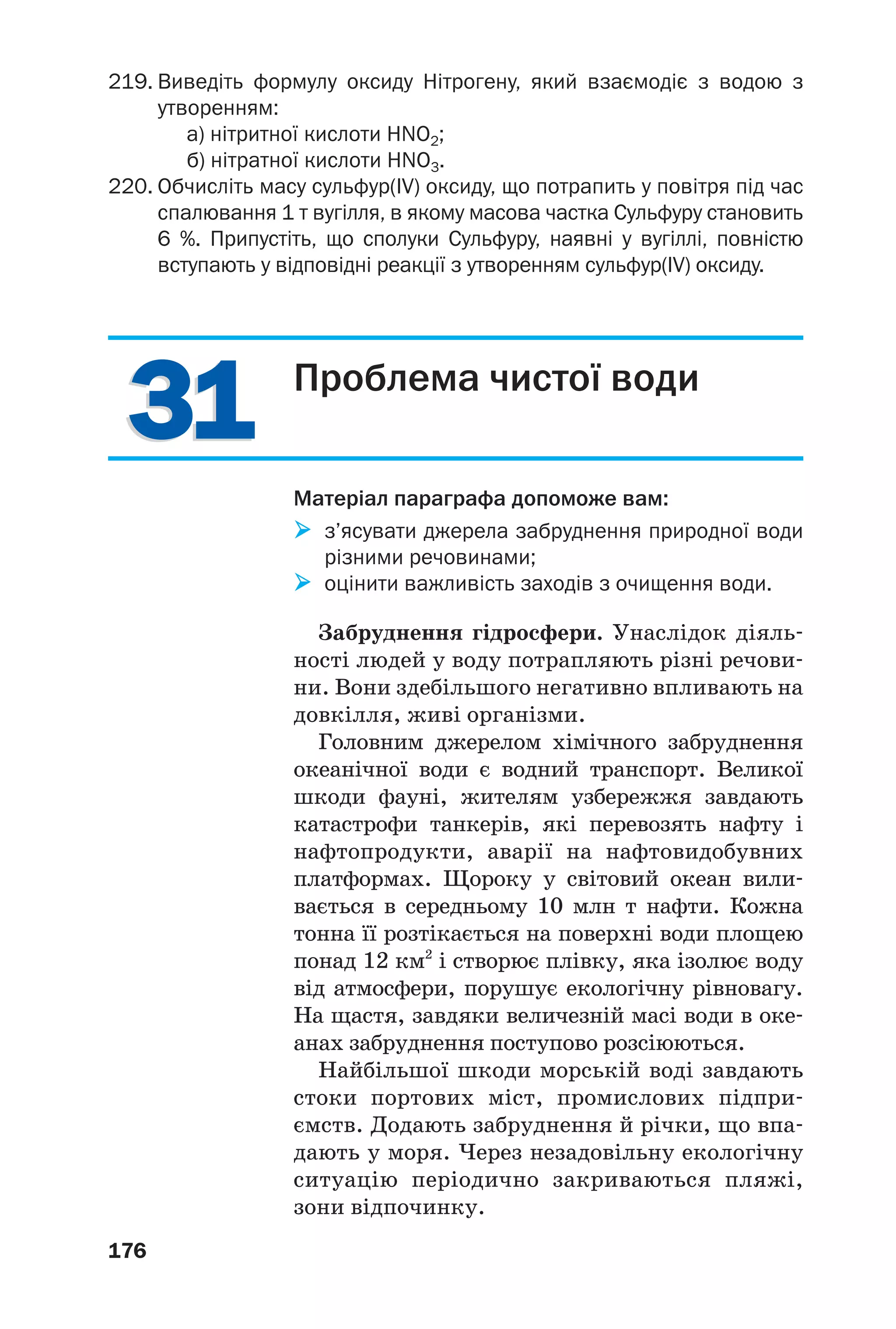 3131
176
219. Виведіть формулу оксиду Нітрогену, який взаємодіє з водою з
утворенням:
а) нітритної кислоти HNO2;
б) нітратної кислоти HNO3.
220. Обчисліть масу сульфур(IV) оксиду, що потрапить у повітря під час
спалювання 1 т вугілля, в якому масова частка Сульфуру становить
6 %. Припустіть, що сполуки Сульфуру, наявні у вугіллі, повністю
вступають у відповідні реакції з утворенням сульфур(IV) оксиду.
Проблема чистої води
Матеріал параграфа допоможе вам:
з’ясувати джерела забруднення природної води
різними речовинами;
оцінити важливість заходів з очищення води.
Забруднення гідросфери. Унаслідок діяль
ності людей у воду потрапляють різні речови
ни. Вони здебільшого негативно впливають на
довкілля, живі організми.
Головним джерелом хімічного забруднення
океанічної води є водний транспорт. Великої
шкоди фауні, жителям узбережжя завдають
катастрофи танкерів, які перевозять нафту і
нафтопродукти, аварії на нафтовидобувних
платформах. Щороку у світовий океан вили
вається в середньому 10 млн т нафти. Кожна
тонна її розтікається на поверхні води площею
понад 12 км2
і створює плівку, яка ізолює воду
від атмосфери, порушує екологічну рівновагу.
На щастя, завдяки величезній масі води в оке
анах забруднення поступово розсіюються.
Найбільшої шкоди морській воді завдають
стоки портових міст, промислових підпри
ємств. Додають забруднення й річки, що впа
дають у моря. Через незадовільну екологічну
ситуацію періодично закриваються пляжі,
зони відпочинку.
 