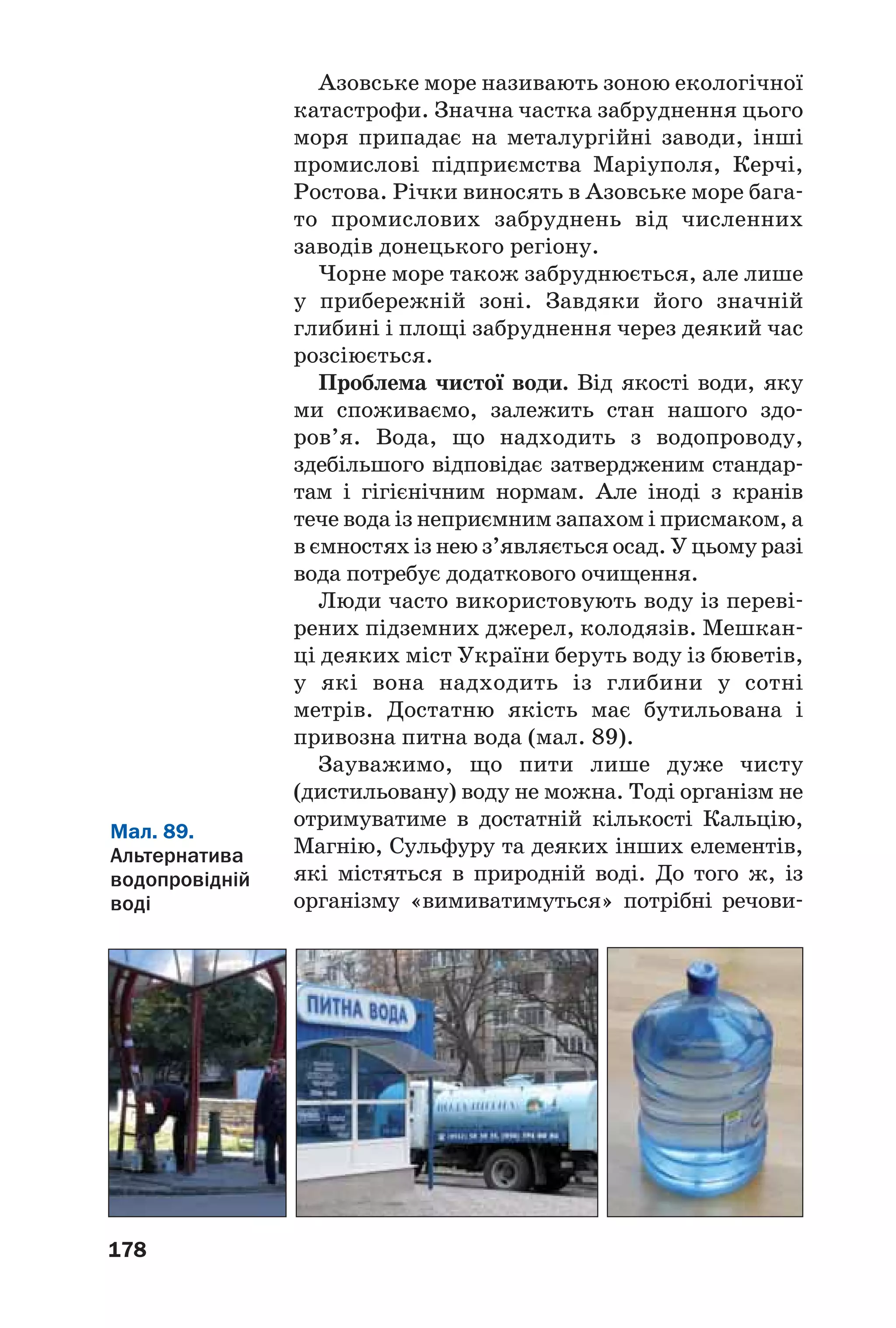 178
Азовське море називають зоною екологічної
катастрофи. Значна частка забруднення цього
моря припадає на металургійні заводи, інші
промислові підприємства Маріуполя, Керчі,
Ростова. Річки виносять в Азовське море бага
то промислових забруднень від численних
заводів донецького регіону.
Чорне море також забруднюється, але лише
у прибережній зоні. Завдяки його значній
глибині і площі забруднення через деякий час
розсіюється.
Проблема чистої води. Від якості води, яку
ми споживаємо, залежить стан нашого здо
ров’я. Вода, що надходить з водопроводу,
здебільшого відповідає затвердженим стандар
там і гігієнічним нормам. Але іноді з кранів
тече вода із неприємним запахом і присмаком, а
в ємностях із нею з’являється осад. У цьому разі
вода потребує додаткового очищення.
Люди часто використовують воду із переві
рених підземних джерел, колодязів. Мешкан
ці деяких міст України беруть воду із бюветів,
у які вона надходить із глибини у сотні
метрів. Достатню якість має бутильована і
привозна питна вода (мал. 89).
Зауважимо, що пити лише дуже чисту
(дистильовану) воду не можна. Тоді організм не
отримуватиме в достатній кількості Кальцію,
Магнію, Сульфуру та деяких інших елементів,
які містяться в природній воді. До того ж, із
організму «вимиватимуться» потрібні речови
Мал. 89.
Альтернатива
водопровідній
воді
 