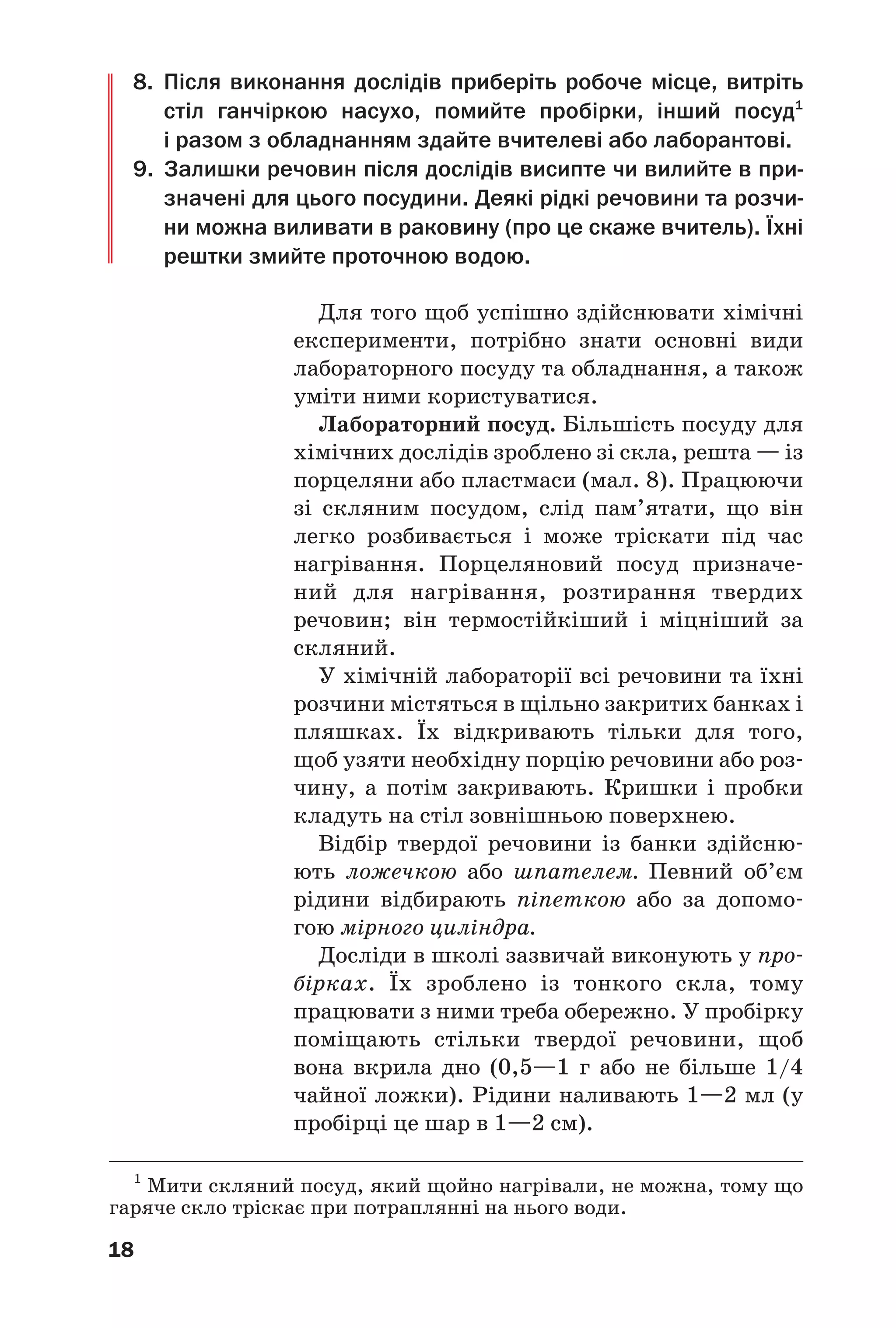 18
8. Після виконання дослідів приберіть робоче місце, витріть
стіл ганчіркою насухо, помийте пробірки, інший посуд1
і разом з обладнанням здайте вчителеві або лаборантові.
9. Залишки речовин після дослідів висипте чи вилийте в при
значені для цього посудини. Деякі рідкі речовини та розчи
ни можна виливати в раковину (про це скаже вчитель). Їхні
рештки змийте проточною водою.
Для того щоб успішно здійснювати хімічні
експерименти, потрібно знати основні види
лабораторного посуду та обладнання, а також
уміти ними користуватися.
Лабораторний посуд. Більшість посуду для
хімічних дослідів зроблено зі скла, решта — із
порцеляни або пластмаси (мал. 8). Працюючи
зі скляним посудом, слід пам’ятати, що він
легко розбивається і може тріскати під час
нагрівання. Порцеляновий посуд призначе
ний для нагрівання, розтирання твердих
речовин; він термостійкіший і міцніший за
скляний.
У хімічній лабораторії всі речовини та їхні
розчини містяться в щільно закритих банках і
пляшках. Їх відкривають тільки для того,
щоб узяти необхідну порцію речовини або роз
чину, а потім закривають. Кришки і пробки
кладуть на стіл зовнішньою поверхнею.
Відбір твердої речовини із банки здійсню
ють ложечкою або шпателем. Певний об’єм
рідини відбирають піпеткою або за допомо
гою мірного циліндра.
Досліди в школі зазвичай виконують у про
бірках. Їх зроблено із тонкого скла, тому
працювати з ними треба обережно. У пробірку
поміщають стільки твердої речовини, щоб
вона вкрила дно (0,5—1 г або не більше 1/4
чайної ложки). Рідини наливають 1—2 мл (у
пробірці це шар в 1—2 см).
1
Мити скляний посуд, який щойно нагрівали, не можна, тому що
гаряче скло тріскає при потраплянні на нього води.
 