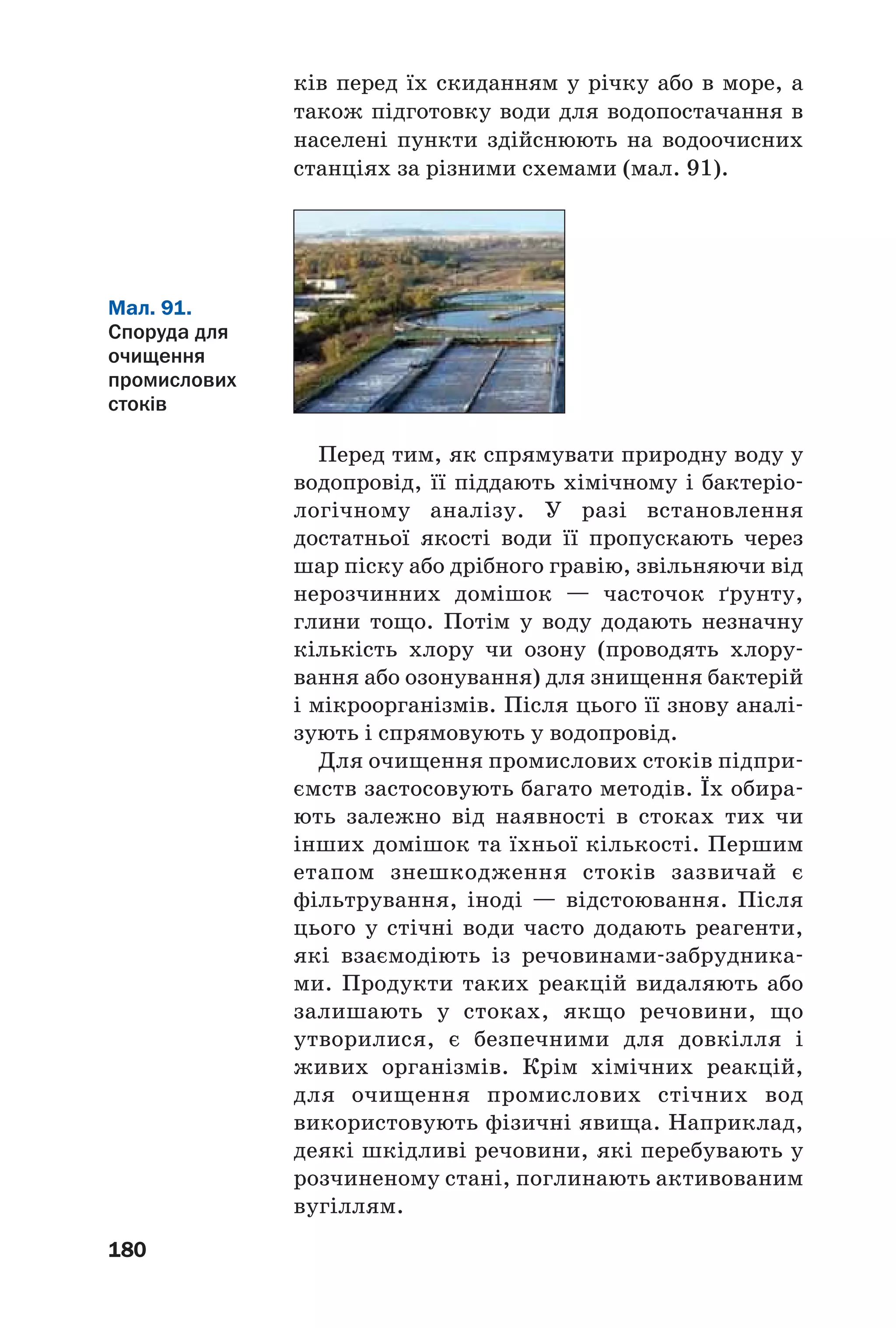 180
ків перед їх скиданням у річку або в море, а
також підготовку води для водопостачання в
населені пункти здійснюють на водоочисних
станціях за різними схемами (мал. 91).
Мал. 91.
Споруда для
очищення
промислових
стоків
Перед тим, як спрямувати природну воду у
водопровід, її піддають хімічному і бактеріо
логічному аналізу. У разі встановлення
достатньої якості води її пропускають через
шар піску або дрібного гравію, звільняючи від
нерозчинних домішок — часточок ґрунту,
глини тощо. Потім у воду додають незначну
кількість хлору чи озону (проводять хлору
вання або озонування) для знищення бактерій
і мікроорганізмів. Після цього її знову аналі
зують і спрямовують у водопровід.
Для очищення промислових стоків підпри
ємств застосовують багато методів. Їх обира
ють залежно від наявності в стоках тих чи
інших домішок та їхньої кількості. Першим
етапом знешкодження стоків зазвичай є
фільтрування, іноді — відстоювання. Після
цього у стічні води часто додають реагенти,
які взаємодіють із речовинами забрудника
ми. Продукти таких реакцій видаляють або
залишають у стоках, якщо речовини, що
утворилися, є безпечними для довкілля і
живих організмів. Крім хімічних реакцій,
для очищення промислових стічних вод
використовують фізичні явища. Наприклад,
деякі шкідливі речовини, які перебувають у
розчиненому стані, поглинають активованим
вугіллям.
 