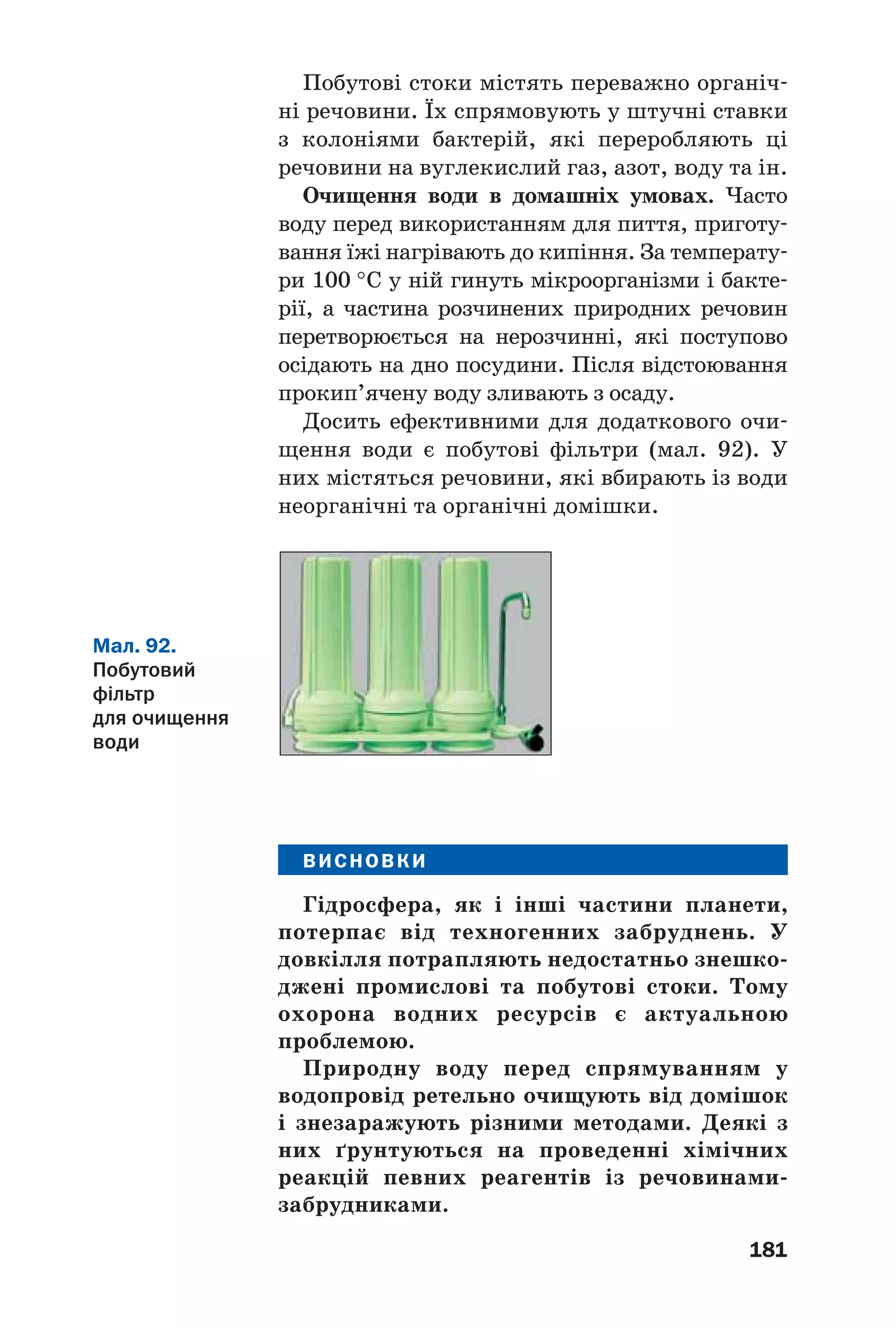 181
Побутові стоки містять переважно органіч
ні речовини. Їх спрямовують у штучні ставки
з колоніями бактерій, які переробляють ці
речовини на вуглекислий газ, азот, воду та ін.
Очищення води в домашніх умовах. Часто
воду перед використанням для пиття, приготу
вання їжі нагрівають до кипіння. За температу
ри 100 °С у ній гинуть мікроорганізми і бакте
рії, а частина розчинених природних речовин
перетворюється на нерозчинні, які поступово
осідають на дно посудини. Після відстоювання
прокип’ячену воду зливають з осаду.
Досить ефективними для додаткового очи
щення води є побутові фільтри (мал. 92). У
них містяться речовини, які вбирають із води
неорганічні та органічні домішки.
Мал. 92.
Побутовий
фільтр
для очищення
води
ВИСНОВКИ
Гідросфера, як і інші частини планети,
потерпає від техногенних забруднень. У
довкілля потрапляють недостатньо знешко
джені промислові та побутові стоки. Тому
охорона водних ресурсів є актуальною
проблемою.
Природну воду перед спрямуванням у
водопровід ретельно очищують від домішок
і знезаражують різними методами. Деякі з
них ґрунтуються на проведенні хімічних
реакцій певних реагентів із речовинами
забрудниками.
 