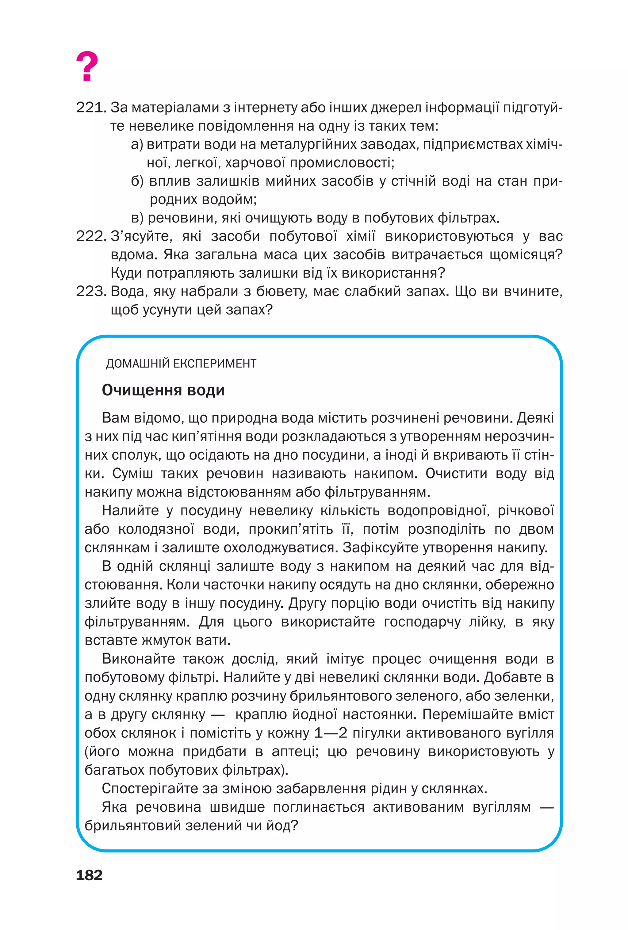 182
?
221. За матеріалами з інтернету або інших джерел інформації підготуй
те невелике повідомлення на одну із таких тем:
а) витрати води на металургійних заводах, підприємствах хіміч
ної, легкої, харчової промисловості;
б) вплив залишків мийних засобів у стічній воді на стан при
родних водойм;
в) речовини, які очищують воду в побутових фільтрах.
222. З’ясуйте, які засоби побутової хімії використовуються у вас
вдома. Яка загальна маса цих засобів витрачається щомісяця?
Куди потрапляють залишки від їх використання?
223. Вода, яку набрали з бювету, має слабкий запах. Що ви вчините,
щоб усунути цей запах?
ДОМАШНІЙ ЕКСПЕРИМЕНТ
Очищення води
Вам відомо, що природна вода містить розчинені речовини. Деякі
з них під час кип’ятіння води розкладаються з утворенням нерозчин
них сполук, що осідають на дно посудини, а іноді й вкривають її стін
ки. Суміш таких речовин називають накипом. Очистити воду від
накипу можна відстоюванням або фільтруванням.
Налийте у посудину невелику кількість водопровідної, річкової
або колодязної води, прокип’ятіть її, потім розподіліть по двом
склянкам і залиште охолоджуватися. Зафіксуйте утворення накипу.
В одній склянці залиште воду з накипом на деякий час для від
стоювання. Коли часточки накипу осядуть на дно склянки, обережно
злийте воду в іншу посудину. Другу порцію води очистіть від накипу
фільтруванням. Для цього використайте господарчу лійку, в яку
вставте жмуток вати.
Виконайте також дослід, який імітує процес очищення води в
побутовому фільтрі. Налийте у дві невеликі склянки води. Добавте в
одну склянку краплю розчину брильянтового зеленого, або зеленки,
а в другу склянку — краплю йодної настоянки. Перемішайте вміст
обох склянок і помістіть у кожну 1—2 пігулки активованого вугілля
(його можна придбати в аптеці; цю речовину використовують у
багатьох побутових фільтрах).
Спостерігайте за зміною забарвлення рідин у склянках.
Яка речовина швидше поглинається активованим вугіллям —
брильянтовий зелений чи йод?
 