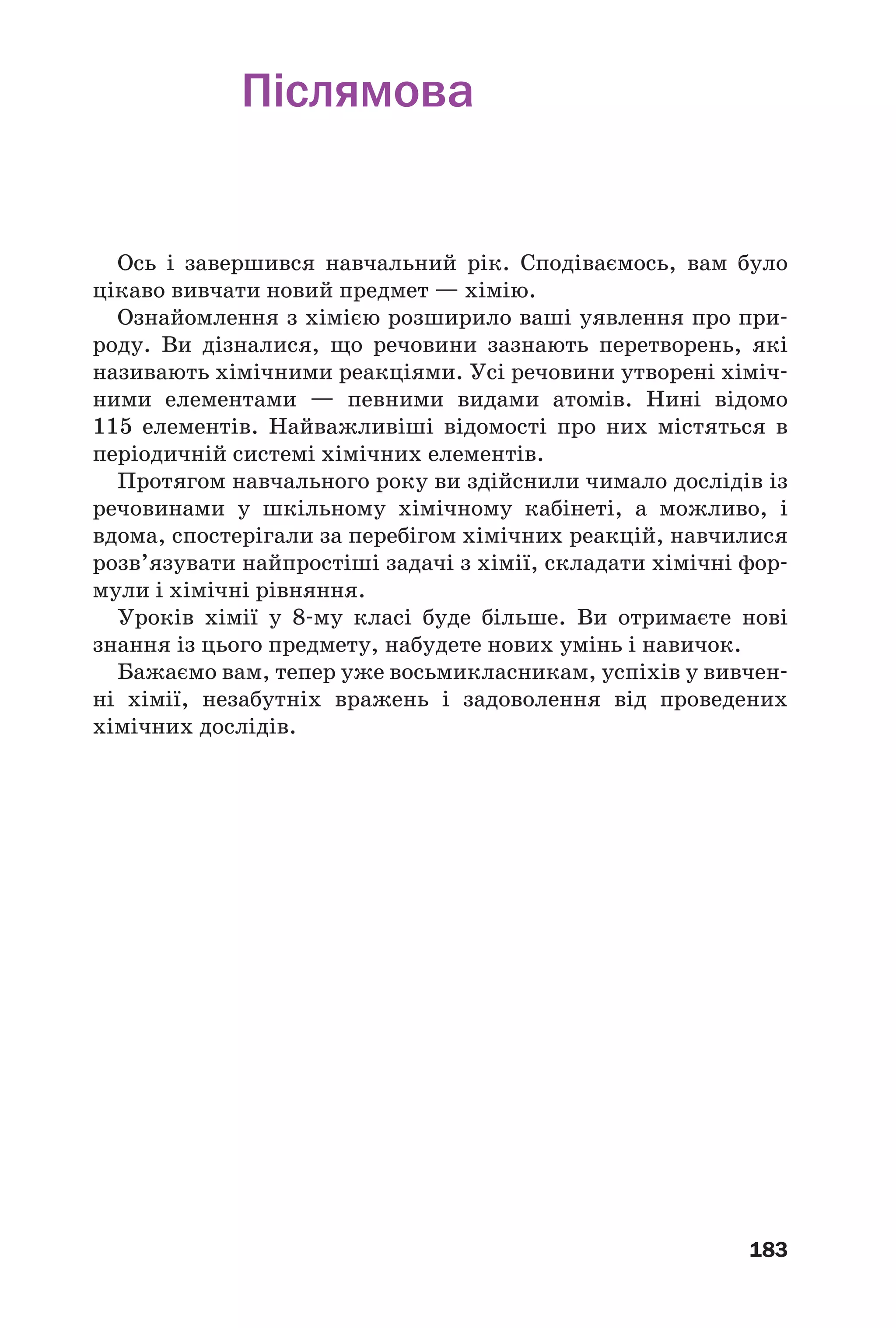 183
Післямова
Ось і завершився навчальний рік. Сподіваємось, вам було
цікаво вивчати новий предмет — хімію.
Ознайомлення з хімією розширило ваші уявлення про при
роду. Ви дізналися, що речовини зазнають перетворень, які
називають хімічними реакціями. Усі речовини утворені хіміч
ними елементами — певними видами атомів. Нині відомо
115 елементів. Найважливіші відомості про них містяться в
періодичній системі хімічних елементів.
Протягом навчального року ви здійснили чимало дослідів із
речовинами у шкільному хімічному кабінеті, а можливо, і
вдома, спостерігали за перебігом хімічних реакцій, навчилися
розв’язувати найпростіші задачі з хімії, складати хімічні фор
мули і хімічні рівняння.
Уроків хімії у 8 му класі буде більше. Ви отримаєте нові
знання із цього предмету, набудете нових умінь і навичок.
Бажаємо вам, тепер уже восьмикласникам, успіхів у вивчен
ні хімії, незабутніх вражень і задоволення від проведених
хімічних дослідів.
 