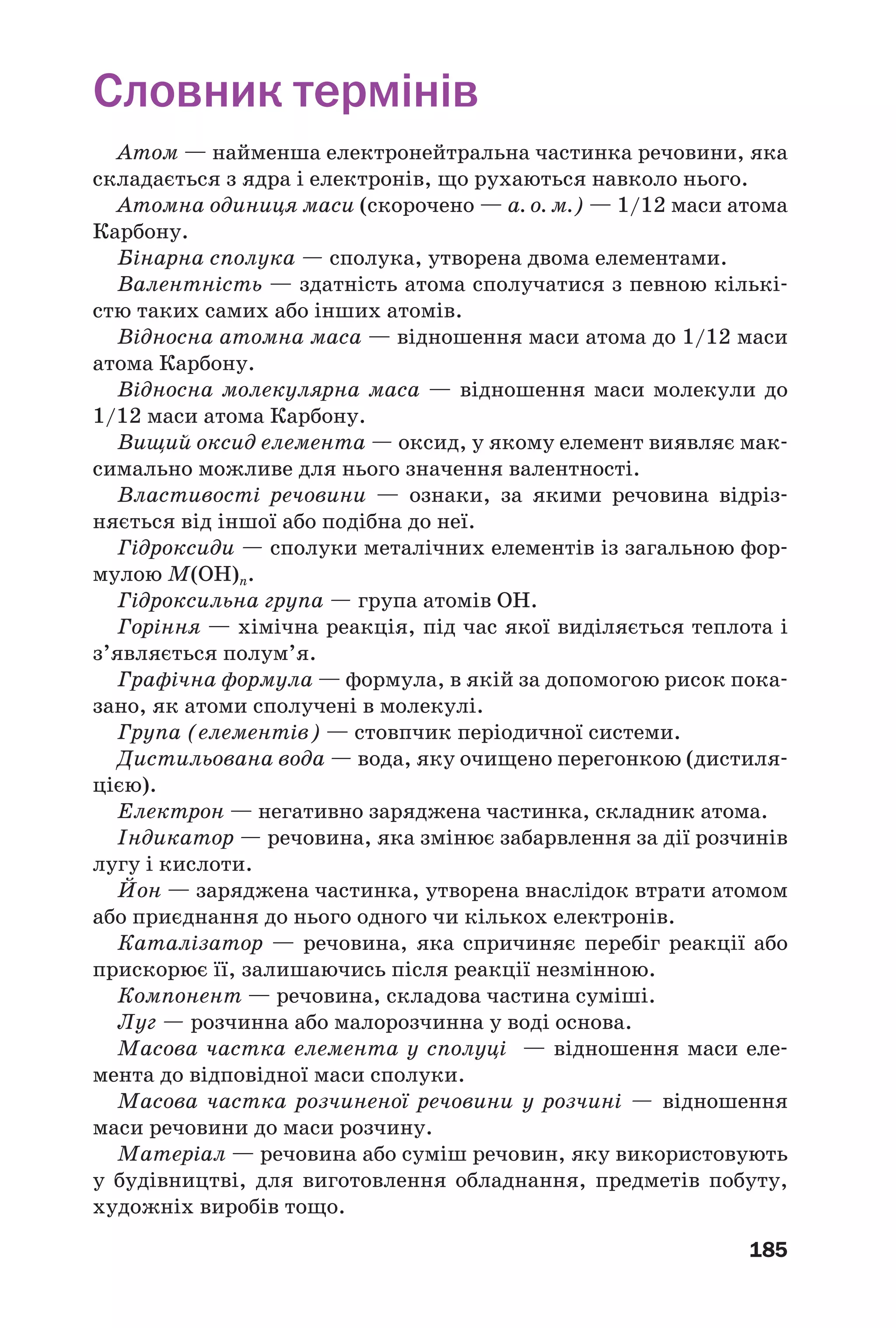 185
Словник термінів
Атом — найменша електронейтральна частинка речовини, яка
складається з ядра і електронів, що рухаються навколо нього.
Атомна одиниця маси (скорочено — а. о. м.) — 1/12 маси атома
Карбону.
Бінарна сполука — сполука, утворена двома елементами.
Валентність — здатність атома сполучатися з певною кількі
стю таких самих або інших атомів.
Відносна атомна маса — відношення маси атома до 1/12 маси
атома Карбону.
Відносна молекулярна маса — відношення маси молекули до
1/12 маси атома Карбону.
Вищий оксид елемента — оксид, у якому елемент виявляє мак
симально можливе для нього значення валентності.
Властивості речовини — ознаки, за якими речовина відріз
няється від іншої або подібна до неї.
Гідроксиди — сполуки металічних елементів із загальною фор
мулою M(OH)n.
Гідроксильна група — група атомів ОН.
Горіння — хімічна реакція, під час якої виділяється теплота і
з’являється полум’я.
Графічна формула — формула, в якій за допомогою рисок пока
зано, як атоми сполучені в молекулі.
Група (елементів) — стовпчик періодичної системи.
Дистильована вода — вода, яку очищено перегонкою (дистиля
цією).
Електрон — негативно заряджена частинка, складник атома.
Індикатор — речовина, яка змінює забарвлення за дії розчинів
лугу і кислоти.
Йон — заряджена частинка, утворена внаслідок втрати атомом
або приєднання до нього одного чи кількох електронів.
Каталізатор — речовина, яка спричиняє перебіг реакції або
прискорює її, залишаючись після реакції незмінною.
Компонент — речовина, складова частина суміші.
Луг — розчинна або малорозчинна у воді основа.
Масова частка елемента у сполуці — відношення маси еле
мента до відповідної маси сполуки.
Масова частка розчиненої речовини у розчині — відношення
маси речовини до маси розчину.
Матеріал — речовина або суміш речовин, яку використовують
у будівництві, для виготовлення обладнання, предметів побуту,
художніх виробів тощо.
 
