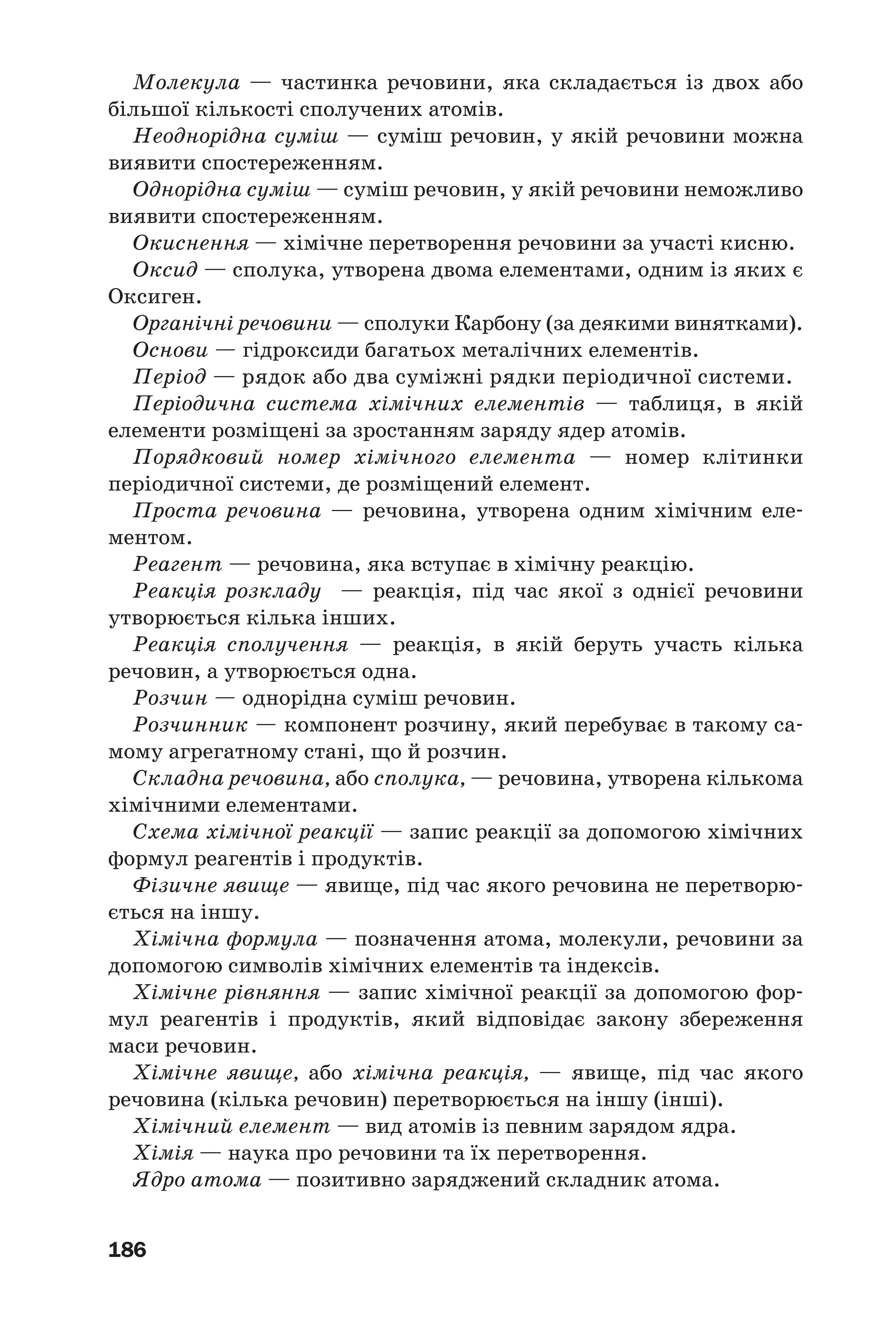186
Молекула — частинка речовини, яка складається із двох або
більшої кількості сполучених атомів.
Неоднорідна суміш — суміш речовин, у якій речовини можна
виявити спостереженням.
Однорідна суміш — суміш речовин, у якій речовини неможливо
виявити спостереженням.
Окиснення — хімічне перетворення речовини за участі кисню.
Оксид — сполука, утворена двома елементами, одним із яких є
Оксиген.
Органічні речовини — сполуки Карбону (за деякими винятками).
Основи — гідроксиди багатьох металічних елементів.
Період — рядок або два суміжні рядки періодичної системи.
Періодична система хімічних елементів — таблиця, в якій
елементи розміщені за зростанням заряду ядер атомів.
Порядковий номер хімічного елемента — номер клітинки
періодичної системи, де розміщений елемент.
Проста речовина — речовина, утворена одним хімічним еле
ментом.
Реагент — речовина, яка вступає в хімічну реакцію.
Реакція розкладу — реакція, під час якої з однієї речовини
утворюється кілька інших.
Реакція сполучення — реакція, в якій беруть участь кілька
речовин, а утворюється одна.
Розчин — однорідна суміш речовин.
Розчинник — компонент розчину, який перебуває в такому са
мому агрегатному стані, що й розчин.
Складна речовина, або сполука, — речовина, утворена кількома
хімічними елементами.
Схема хімічної реакції — запис реакції за допомогою хімічних
формул реагентів і продуктів.
Фізичне явище — явище, під час якого речовина не перетворю
ється на іншу.
Хімічна формула — позначення атома, молекули, речовини за
допомогою символів хімічних елементів та індексів.
Хімічне рівняння — запис хімічної реакції за допомогою фор
мул реагентів і продуктів, який відповідає закону збереження
маси речовин.
Хімічне явище, або хімічна реакція, — явище, під час якого
речовина (кілька речовин) перетворюється на іншу (інші).
Хімічний елемент — вид атомів із певним зарядом ядра.
Хімія — наука про речовини та їх перетворення.
Ядро атома — позитивно заряджений складник атома.
 