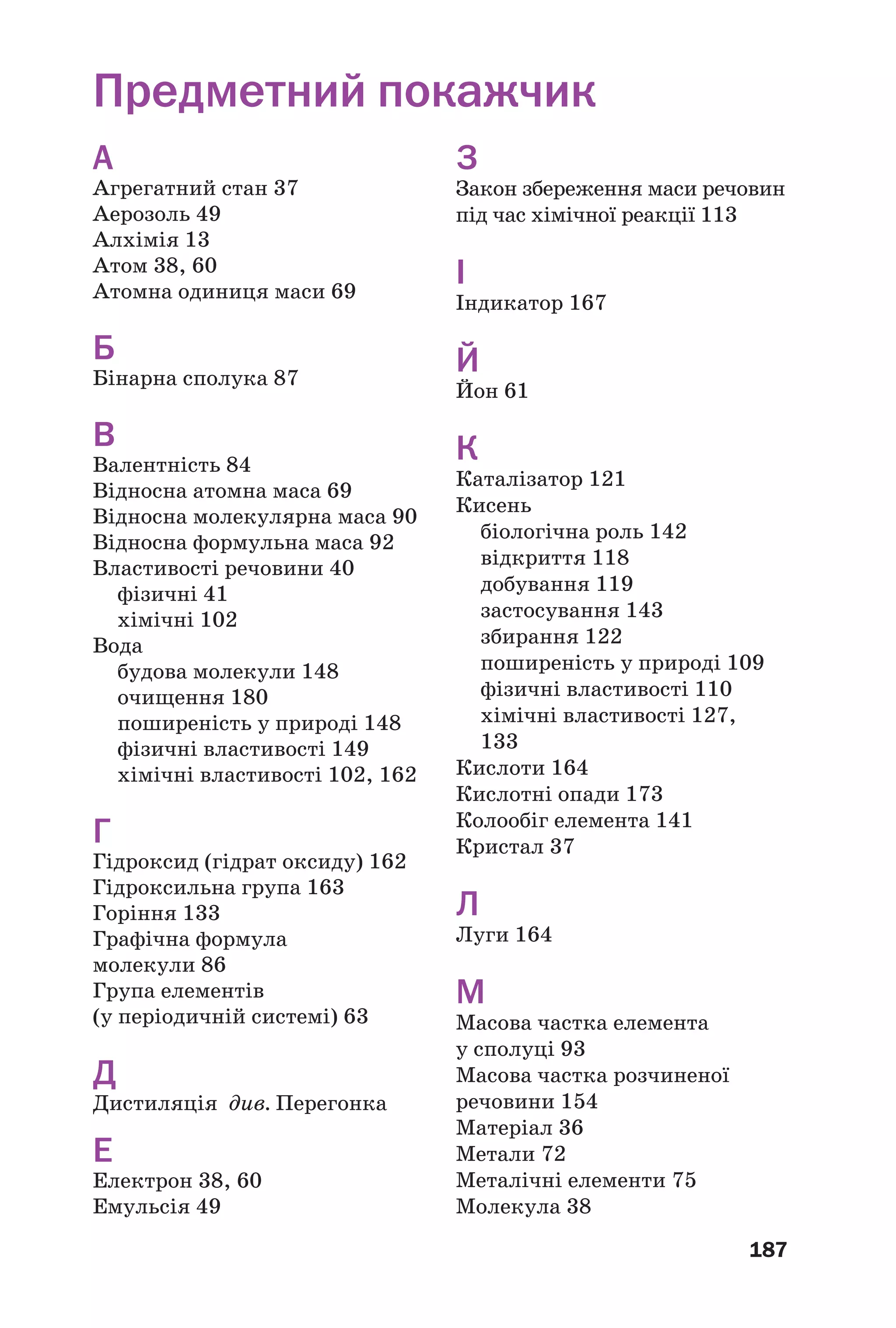 187
А
Агрегатний стан 37
Аерозоль 49
Алхімія 13
Атом 38, 60
Атомна одиниця маси 69
Б
Бінарна сполука 87
В
Валентність 84
Відносна атомна маса 69
Відносна молекулярна маса 90
Відносна формульна маса 92
Властивості речовини 40
фізичні 41
хімічні 102
Вода
будова молекули 148
очищення 180
поширеність у природі 148
фізичні властивості 149
хімічні властивості 102, 162
Г
Гідроксид (гідрат оксиду) 162
Гідроксильна група 163
Горіння 133
Графічна формула
молекули 86
Група елементів
(у періодичній системі) 63
Д
Дистиляція див. Перегонка
Е
Електрон 38, 60
Емульсія 49
З
Закон збереження маси речовин
під час хімічної реакції 113
І
Індикатор 167
Й
Йон 61
К
Каталізатор 121
Кисень
біологічна роль 142
відкриття 118
добування 119
застосування 143
збирання 122
поширеність у природі 109
фізичні властивості 110
хімічні властивості 127,
133
Кислоти 164
Кислотні опади 173
Колообіг елемента 141
Кристал 37
Л
Луги 164
М
Масова частка елемента
у сполуці 93
Масова частка розчиненої
речовини 154
Матеріал 36
Метали 72
Металічні елементи 75
Молекула 38
Предметний покажчик
 